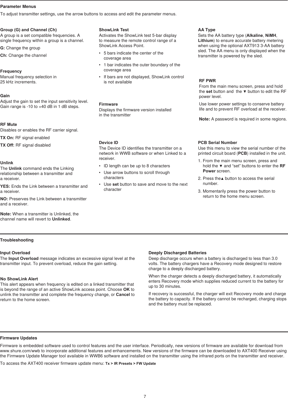 7Group (G) and Channel (Ch)A group is a set compatible frequencies. A single frequency within a group is a channel. G: Change the group Ch: Change the channel FrequencyManual frequency selection in  25 kHz increments.GainAdjust the gain to set the input sensitivity level. Gain range is -10 to +40 dB in 1 dB steps.RF MuteDisables or enables the RF carrier signal. TX On: RF signal enabledTX Off: RF signal disabledUnlinkThe Unlink command ends the Linking relationship between a transmitter and  a receiver. YES: Ends the Link between a transmitter and a receiver. NO: Preserves the Link between a transmitter and a receiver. Note: When a transmitter is Unlinked, the channel name will revert to Unlinked. ShowLink TestActivates the ShowLink test 5-bar display to measure the remote control range of a ShowLink Access Point. •  5 bars indicate the center of the  coverage area •  1 bar indicates the outer boundary of the coverage area •  If bars are not displayed, ShowLink control is not available FirmwareDisplays the firmware version installed  in the transmitter Device IDThe Device ID identifies the transmitter on a network in WWB software or when Linked to a receiver. •  ID length can be up to 8 characters •  Use arrow buttons to scroll through characters •  Use set button to save and move to the next character AA TypeSets the AA battery type (Alkaline, NiMH, Lithium) to ensure accurate battery metering when using the optional AXT913 3-AA battery sled. The AA menu is only displayed when the transmitter is powered by the sled.RF PWRFrom the main menu screen, press and hold the set button and  the ▼ button to edit the RF power level. Use lower power settings to conserve battery life and to prevent RF overload at the receiver.Note: A password is required in some regions. PCB Serial NumberUse this menu to view the serial number of the printed circuit board (PCB) installed in the unit.1. From the main menu screen, press and hold the ▼ and “set” buttons to enter the RF Power screen.2. Press the▲ button to access the serial number.3. Momentarily press the power button to return to the home menu screen.Troubleshooting Input Overload The Input Overload message indicates an excessive signal level at the transmitter input. To prevent overload, reduce the gain setting. No ShowLink AlertThis alert appears when frequency is edited on a linked transmitter that is beyond the range of an active ShowLink access point. Choose OK to unlink the transmitter and complete the frequency change, or Cancel to return to the home screen.Deeply Discharged BatteriesDeep discharge occurs when a battery is discharged to less than 3.0 volts. The battery chargers have a Recovery mode designed to restore charge to a deeply discharged battery. When the charger detects a deeply discharged battery, it automatically enters Recovery mode which supplies reduced current to the battery for up to 30 minutes. If recovery is successful, the charger will exit Recovery mode and charge the battery to capacity. If the battery cannot be recharged, charging stops and the battery must be replaced.Parameter Menus To adjust transmitter settings, use the arrow buttons to access and edit the parameter menus.Firmware Updates Firmware is embedded software used to control features and the user interface. Periodically, new versions of firmware are available for download from www.shure.com/wwb to incorporate additional features and enhancements. New versions of the firmware can be downloaded to AXT400 Receiver using the Firmware Update Manager tool available in WWB6 software and installed on the transmitter using the infrared ports on the transmitter and receiver.To access the AXT400 receiver firmware update menu: Tx &gt; IR Presets &gt; FW Update