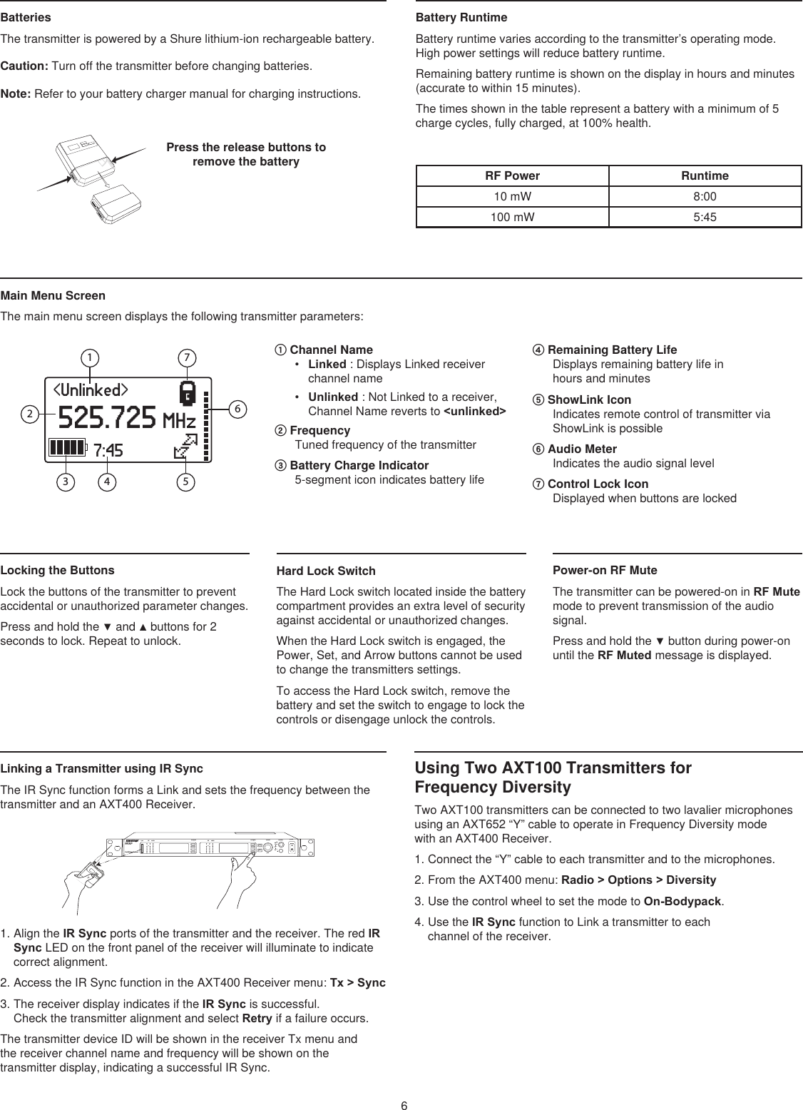 &lt;Unlinked&gt; 525.725 MHz}|7:4523 465671Battery RuntimeBattery runtime varies according to the transmitter’s operating mode. High power settings will reduce battery runtime.Remaining battery runtime is shown on the display in hours and minutes (accurate to within 15 minutes).The times shown in the table represent a battery with a minimum of 5 charge cycles, fully charged, at 100% health.Press the release buttons to remove the battery Batteries The transmitter is powered by a Shure lithium-ion rechargeable battery. Caution: Turn off the transmitter before changing batteries. Note: Refer to your battery charger manual for charging instructions. RF Power Runtime10 mW 8:00100 mW 5:456Hard Lock SwitchThe Hard Lock switch located inside the battery compartment provides an extra level of security against accidental or unauthorized changes. When the Hard Lock switch is engaged, the Power, Set, and Arrow buttons cannot be used to change the transmitters settings. To access the Hard Lock switch, remove the battery and set the switch to engage to lock the controls or disengage unlock the controls.    Main Menu Screen The main menu screen displays the following transmitter parameters: ① Channel Name•  Linked : Displays Linked receiver channel name •  Unlinked : Not Linked to a receiver, Channel Name reverts to &lt;unlinked&gt;② Frequency Tuned frequency of the transmitter ③ Battery Charge Indicator 5-segment icon indicates battery life ④ Remaining Battery Life Displays remaining battery life in  hours and minutes ⑤ ShowLink Icon Indicates remote control of transmitter via ShowLink is possible⑥ Audio Meter Indicates the audio signal level ⑦ Control Lock Icon Displayed when buttons are locked Locking the Buttons Lock the buttons of the transmitter to prevent accidental or unauthorized parameter changes.Press and hold the ▼ and ▲ buttons for 2 seconds to lock. Repeat to unlock. Power-on RF Mute The transmitter can be powered-on in RF Mute mode to prevent transmission of the audio signal. Press and hold the ▼ button during power-on until the RF Muted message is displayed. navigate navigate control monitor powerclippush12         pushenterexitaudioRFaudioRFsyncAXT40 0A 470-698 MHzDual Wireless ReceiverA BOLA BOLsetLinking a Transmitter using IR SyncThe IR Sync function forms a Link and sets the frequency between the transmitter and an AXT400 Receiver.1. Align the IR Sync ports of the transmitter and the receiver. The red IR Sync LED on the front panel of the receiver will illuminate to indicate correct alignment.2. Access the IR Sync function in the AXT400 Receiver menu: Tx &gt; Sync3. The receiver display indicates if the IR Sync is successful. Check the transmitter alignment and select Retry if a failure occurs.The transmitter device ID will be shown in the receiver Tx menu and  the receiver channel name and frequency will be shown on the  transmitter display, indicating a successful IR Sync.Using Two AXT100 Transmitters for  Frequency DiversityTwo AXT100 transmitters can be connected to two lavalier microphones using an AXT652 “Y” cable to operate in Frequency Diversity mode  with an AXT400 Receiver.1. Connect the “Y” cable to each transmitter and to the microphones.2. From the AXT400 menu: Radio &gt; Options &gt; Diversity3. Use the control wheel to set the mode to On-Bodypack.4. Use the IR Sync function to Link a transmitter to each channel of the receiver.