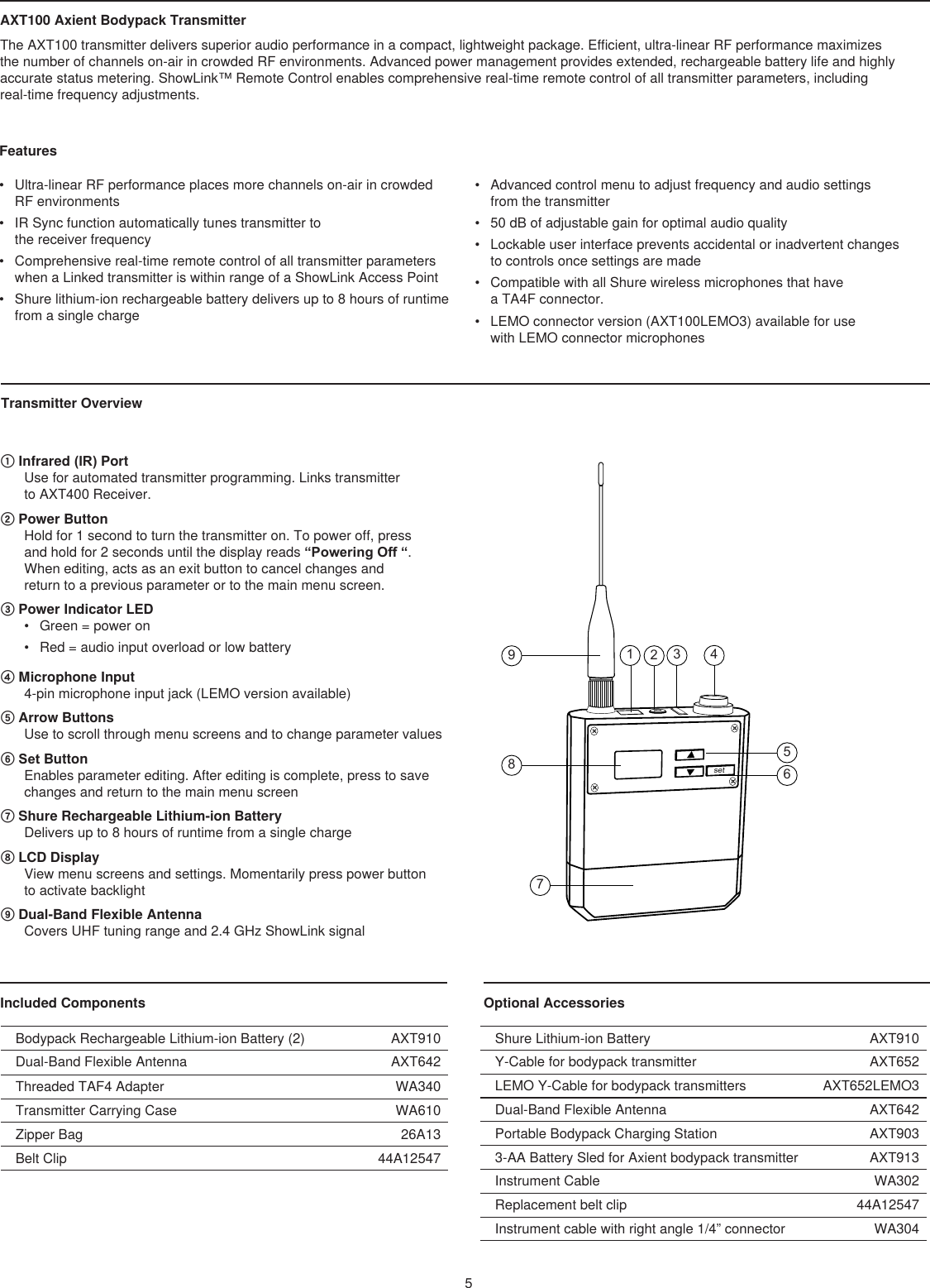 Optional Accessories AXT100 Axient Bodypack Transmitter The AXT100 transmitter delivers superior audio performance in a compact, lightweight package. Efficient, ultra-linear RF performance maximizes  the number of channels on-air in crowded RF environments. Advanced power management provides extended, rechargeable battery life and highly  accurate status metering. ShowLink™ Remote Control enables comprehensive real-time remote control of all transmitter parameters, including  real-time frequency adjustments. Features Transmitter Overview Included Components •  Ultra-linear RF performance places more channels on-air in crowded RF environments •  IR Sync function automatically tunes transmitter to  the receiver frequency •  Comprehensive real-time remote control of all transmitter parameters when a Linked transmitter is within range of a ShowLink Access Point•  Shure lithium-ion rechargeable battery delivers up to 8 hours of runtime from a single charge •  Advanced control menu to adjust frequency and audio settings  from the transmitter •  50 dB of adjustable gain for optimal audio quality•  Lockable user interface prevents accidental or inadvertent changes  to controls once settings are made •  Compatible with all Shure wireless microphones that have  a TA4F connector. •  LEMO connector version (AXT100LEMO3) available for use  with LEMO connector microphones① Infrared (IR) Port Use for automated transmitter programming. Links transmitter  to AXT400 Receiver.② Power Button Hold for 1 second to turn the transmitter on. To power off, press  and hold for 2 seconds until the display reads “Powering Off “. When editing, acts as an exit button to cancel changes and  return to a previous parameter or to the main menu screen.③ Power Indicator LED •  Green = power on•  Red = audio input overload or low battery④ Microphone Input 4-pin microphone input jack (LEMO version available)⑤ Arrow Buttons Use to scroll through menu screens and to change parameter values ⑥ Set Button Enables parameter editing. After editing is complete, press to save changes and return to the main menu screen ⑦ Shure Rechargeable Lithium-ion Battery Delivers up to 8 hours of runtime from a single charge⑧ LCD Display View menu screens and settings. Momentarily press power button  to activate backlight⑨ Dual-Band Flexible Antenna Covers UHF tuning range and 2.4 GHz ShowLink signalBodypack Rechargeable Lithium-ion Battery (2) AXT910Dual-Band Flexible Antenna AXT642Threaded TAF4 Adapter WA340Transmitter Carrying Case WA610Zipper Bag 26A13Belt Clip 44A12547Shure Lithium-ion Battery AXT910Y-Cable for bodypack transmitter AXT652LEMO Y-Cable for bodypack transmitters AXT652LEMO3Dual-Band Flexible Antenna AXT642Portable Bodypack Charging Station AXT9033-AA Battery Sled for Axient bodypack transmitter AXT913Instrument Cable WA302Replacement belt clip 44A12547Instrument cable with right angle 1/4” connector WA304512345698set7