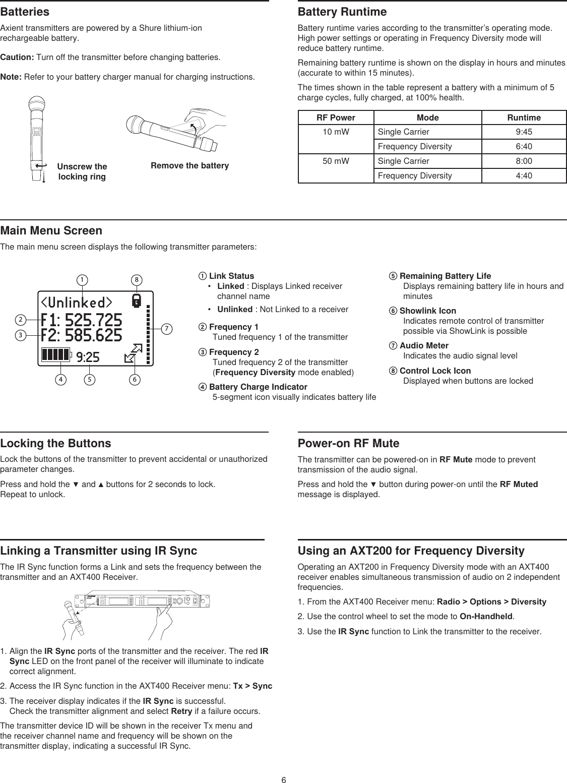 6Remove the battery Unscrew the locking ring Batteries Axient transmitters are powered by a Shure lithium-ion  rechargeable battery. Caution: Turn off the transmitter before changing batteries. Note: Refer to your battery charger manual for charging instructions. Battery RuntimeBattery runtime varies according to the transmitter’s operating mode. High power settings or operating in Frequency Diversity mode will reduce battery runtime.Remaining battery runtime is shown on the display in hours and minutes (accurate to within 15 minutes).The times shown in the table represent a battery with a minimum of 5 charge cycles, fully charged, at 100% health. RF Power Mode Runtime10 mW Single Carrier 9:45Frequency Diversity 6:4050 mW Single Carrier 8:00Frequency Diversity 4:4011&lt;Unlinked&gt;F1: 525.725F2: 585.625}|9:254 56621783Main Menu Screen The main menu screen displays the following transmitter parameters: ① Link Status •  Linked : Displays Linked receiver channel name •  Unlinked : Not Linked to a receiver ② Frequency 1 Tuned frequency 1 of the transmitter ③ Frequency 2 Tuned frequency 2 of the transmitter (Frequency Diversity mode enabled) ④ Battery Charge Indicator 5-segment icon visually indicates battery life ⑤ Remaining Battery Life Displays remaining battery life in hours and minutes ⑥ Showlink Icon Indicates remote control of transmitter possible via ShowLink is possible⑦ Audio Meter Indicates the audio signal level ⑧ Control Lock Icon Displayed when buttons are locked Locking the Buttons Lock the buttons of the transmitter to prevent accidental or unauthorized parameter changes.Press and hold the ▼ and ▲ buttons for 2 seconds to lock.  Repeat to unlock. Power-on RF Mute The transmitter can be powered-on in RF Mute mode to prevent transmission of the audio signal. Press and hold the ▼ button during power-on until the RF Muted message is displayed. Linking a Transmitter using IR SyncThe IR Sync function forms a Link and sets the frequency between the transmitter and an AXT400 Receiver.Using an AXT200 for Frequency DiversityOperating an AXT200 in Frequency Diversity mode with an AXT400 receiver enables simultaneous transmission of audio on 2 independent frequencies.1. From the AXT400 Receiver menu: Radio &gt; Options &gt; Diversity2. Use the control wheel to set the mode to On-Handheld.3. Use the IR Sync function to Link the transmitter to the receiver.navigate navigate control monitor powerclippush12         pushenterexitaudioRFaudioRFsyncAXT40 0A 470-698 MHzDual Wireless ReceiverA BOLA BOL1. Align the IR Sync ports of the transmitter and the receiver. The red IR Sync LED on the front panel of the receiver will illuminate to indicate correct alignment.2. Access the IR Sync function in the AXT400 Receiver menu: Tx &gt; Sync3. The receiver display indicates if the IR Sync is successful. Check the transmitter alignment and select Retry if a failure occurs.The transmitter device ID will be shown in the receiver Tx menu and  the receiver channel name and frequency will be shown on the  transmitter display, indicating a successful IR Sync.