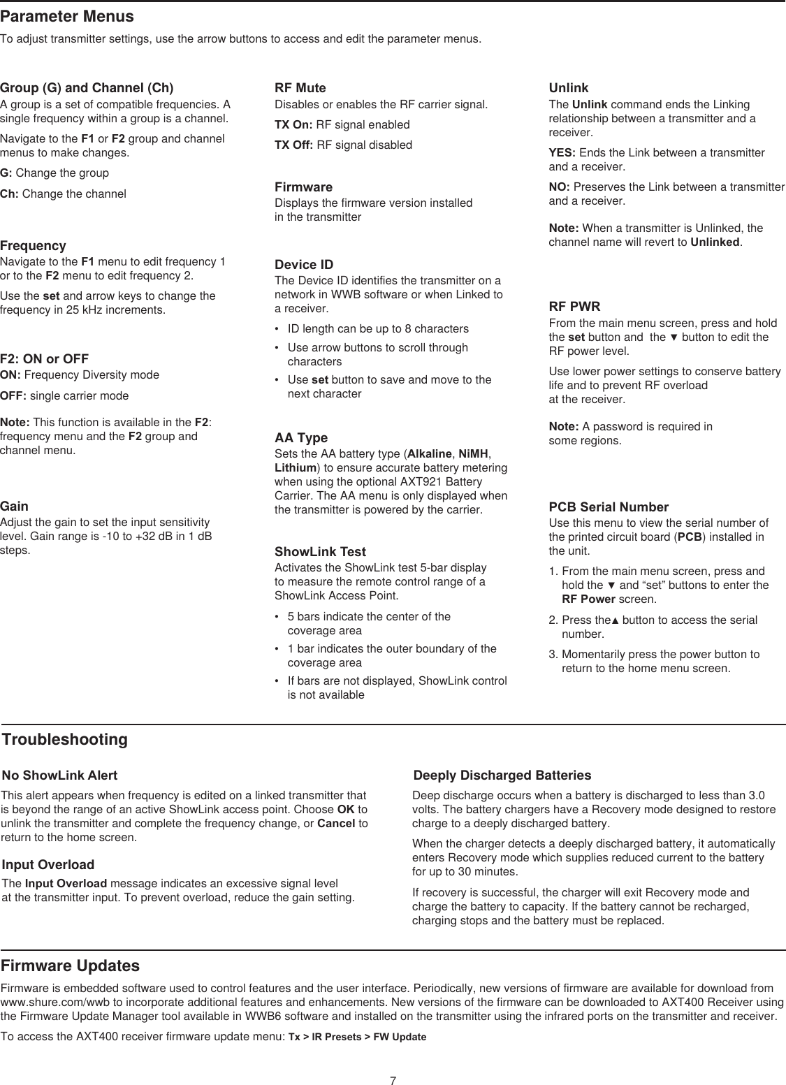 7Group (G) and Channel (Ch)A group is a set of compatible frequencies. A single frequency within a group is a channel.Navigate to the F1 or F2 group and channel menus to make changes.G: Change the groupCh: Change the channelFrequencyNavigate to the F1 menu to edit frequency 1 or to the F2 menu to edit frequency 2.Use the set and arrow keys to change the frequency in 25 kHz increments.F2: ON or OFFON: Frequency Diversity mode OFF: single carrier mode Note: This function is available in the F2: frequency menu and the F2 group and channel menu. GainAdjust the gain to set the input sensitivity level. Gain range is -10 to +32 dB in 1 dB steps.FirmwareDisplays the firmware version installed  in the transmitter Device IDThe Device ID identifies the transmitter on a network in WWB software or when Linked to a receiver. •  ID length can be up to 8 characters •  Use arrow buttons to scroll through characters •  Use set button to save and move to the next character AA TypeSets the AA battery type (Alkaline, NiMH, Lithium) to ensure accurate battery metering when using the optional AXT921 Battery Carrier. The AA menu is only displayed when the transmitter is powered by the carrier.ShowLink TestActivates the ShowLink test 5-bar display to measure the remote control range of a ShowLink Access Point. •  5 bars indicate the center of the  coverage area •  1 bar indicates the outer boundary of the coverage area •  If bars are not displayed, ShowLink control is not available RF PWRFrom the main menu screen, press and hold the set button and  the ▼ button to edit the RF power level. Use lower power settings to conserve battery life and to prevent RF overload  at the receiver.Note: A password is required in some regions. PCB Serial NumberUse this menu to view the serial number of the printed circuit board (PCB) installed in the unit.1. From the main menu screen, press and hold the ▼ and “set” buttons to enter the RF Power screen.2. Press the▲ button to access the serial number.3. Momentarily press the power button to return to the home menu screen.Troubleshooting No ShowLink AlertThis alert appears when frequency is edited on a linked transmitter that is beyond the range of an active ShowLink access point. Choose OK to unlink the transmitter and complete the frequency change, or Cancel to return to the home screen.Input Overload The Input Overload message indicates an excessive signal level at the transmitter input. To prevent overload, reduce the gain setting. Firmware Updates Firmware is embedded software used to control features and the user interface. Periodically, new versions of firmware are available for download from www.shure.com/wwb to incorporate additional features and enhancements. New versions of the firmware can be downloaded to AXT400 Receiver using the Firmware Update Manager tool available in WWB6 software and installed on the transmitter using the infrared ports on the transmitter and receiver.To access the AXT400 receiver firmware update menu: Tx &gt; IR Presets &gt; FW UpdateParameter Menus To adjust transmitter settings, use the arrow buttons to access and edit the parameter menus.RF MuteDisables or enables the RF carrier signal. TX On: RF signal enabledTX Off: RF signal disabledUnlinkThe Unlink command ends the Linking relationship between a transmitter and a receiver. YES: Ends the Link between a transmitter and a receiver. NO: Preserves the Link between a transmitter and a receiver. Note: When a transmitter is Unlinked, the channel name will revert to Unlinked. Deeply Discharged BatteriesDeep discharge occurs when a battery is discharged to less than 3.0 volts. The battery chargers have a Recovery mode designed to restore charge to a deeply discharged battery. When the charger detects a deeply discharged battery, it automatically enters Recovery mode which supplies reduced current to the battery  for up to 30 minutes. If recovery is successful, the charger will exit Recovery mode and charge the battery to capacity. If the battery cannot be recharged, charging stops and the battery must be replaced.