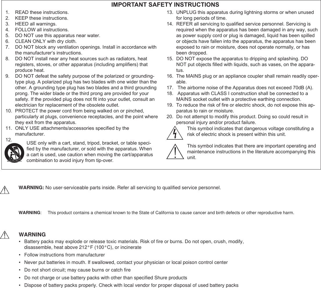 READ these instructions.1. KEEP these instructions.2. HEED all warnings.3. FOLLOW all instructions.4. DO NOT use this apparatus near water.5. CLEAN ONLY with dry cloth.6. DO NOT block any ventilation openings. Install in accordance with 7. the manufacturer’s instructions. DO NOT install near any heat sources such as radiators, heat 8. registers, stoves, or other apparatus (including ampliers) that produce heat.DO NOT defeat the safety purpose of the polarized or grounding-9. type plug. A polarized plug has two blades with one wider than the other. A grounding type plug has two blades and a third grounding prong. The wider blade or the third prong are provided for your safety. If the provided plug does not t into your outlet, consult an electrician for replacement of the obsolete outlet.PROTECT the power cord from being walked on or pinched, 10. particularly at plugs, convenience receptacles, and the point where they exit from the apparatus.ONLY USE attachments/accessories specied by the 11. manufacturer.12. UNPLUG this apparatus during lightning storms or when unused 13. for long periods of time.REFER all servicing to qualied service personnel. Servicing is 14. required when the apparatus has been damaged in any way, such as power supply cord or plug is damaged, liquid has been spilled or objects have fallen into the apparatus, the apparatus has been exposed to rain or moisture, does not operate normally, or has been dropped.DO NOT expose the apparatus to dripping and splashing. DO 15. NOT put objects lled with liquids, such as vases, on the appara-tus.The MAINS plug or an appliance coupler shall remain readily oper-16. able. The airborne noise of the Apparatus does not exceed 70dB (A).17.  Apparatus with CLASS I construction shall be connected to a 18. MAINS socket outlet with a protective earthing connection.To reduce the risk of re or electric shock, do not expose this ap-19. paratus to rain or moisture.Do not attempt to modify this product. Doing so could result in 20. personal injury and/or product failure. IMPORTANT SAFETY INSTRUCTIONSUSE only with a cart, stand, tripod, bracket, or table speci-ed by the manufacturer, or sold with the apparatus. When a cart is used, use caution when moving the cart/apparatus combination to avoid injury from tip-over.This symbol indicates that dangerous voltage constituting arisk of electric shock is present within this unit.This symbol indicates that there are important operating andmaintenance instructions in the literature accompanying this unit.WARNING:    This product contains a chemical known to the State of California to cause cancer and birth defects or other reproductive harm.  WARNING•  Battery packs may explode or release toxic materials. Risk of fire or burns. Do not open, crush, modify,  disassemble, heat above 212°F (100°C), or incinerate•  Follow instructions from manufacturer•  Never put batteries in mouth. If swallowed, contact your physician or local poison control center•  Do not short circuit; may cause burns or catch fire•  Do not charge or use battery packs with other than specified Shure products•  Dispose of battery packs properly. Check with local vendor for proper disposal of used battery packsWARNING: No user-serviceable parts inside. Refer all servicing to qualified service personnel.