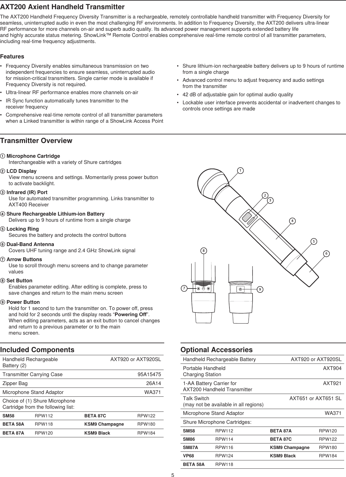 5Optional AccessoriesHandheld Rechargeable Battery AXT920 or AXT920SLPortable Handheld  Charging StationAXT9041-AA Battery Carrier for  AXT200 Handheld TransmitterAXT921Talk Switch  (may not be available in all regions)AXT651 or AXT651 SLMicrophone Stand Adaptor WA371Shure Microphone Cartridges:SM58 RPW112 BETA 87A RPW120SM86 RPW114 BETA 87C RPW122SM87A RPW116 KSM9 Champagne RPW180VP68 RPW124 KSM9 Black RPW184BETA 58A RPW118AXT200 Axient Handheld Transmitter The AXT200 Handheld Frequency Diversity Transmitter is a rechargeable, remotely controllable handheld transmitter with Frequency Diversity for seamless, uninterrupted audio in even the most challenging RF environments. In addition to Frequency Diversity, the AXT200 delivers ultra-linear  RF performance for more channels on-air and superb audio quality. Its advanced power management supports extended battery life  and highly accurate status metering. ShowLink™ Remote Control enables comprehensive real-time remote control of all transmitter parameters,  including real-time frequency adjustments. Features Transmitter Overview Included ComponentsHandheld Rechargeable  Battery (2)  AXT920 or AXT920SLTransmitter Carrying Case 95A15475Zipper Bag 26A14Microphone Stand Adaptor   WA371Choice of (1) Shure Microphone Cartridge from the following list:SM58 RPW112 BETA 87C RPW122BETA 58A RPW118 KSM9 Champagne RPW180BETA 87A RPW120 KSM9 Black RPW184•  Frequency Diversity enables simultaneous transmission on two independent frequencies to ensure seamless, uninterrupted audio  for mission-critical transmitters. Single carrier mode is available if Frequency Diversity is not required.•  Ultra-linear RF performance enables more channels on-air •  IR Sync function automatically tunes transmitter to the  receiver frequency •  Comprehensive real-time remote control of all transmitter parameters when a Linked transmitter is within range of a ShowLink Access Point•  Shure lithium-ion rechargeable battery delivers up to 9 hours of runtime from a single charge •  Advanced control menu to adjust frequency and audio settings  from the transmitter •  42 dB of adjustable gain for optimal audio quality•  Lockable user interface prevents accidental or inadvertent changes to controls once settings are made ① Microphone Cartridge Interchangeable with a variety of Shure cartridges ② LCD Display View menu screens and settings. Momentarily press power button to activate backlight. ③ Infrared (IR) Port Use for automated transmitter programming. Links transmitter to AXT400 Receiver④ Shure Rechargeable Lithium-ion Battery Delivers up to 9 hours of runtime from a single charge⑤ Locking Ring Secures the battery and protects the control buttons ⑥ Dual-Band Antenna Covers UHF tuning range and 2.4 GHz ShowLink signal⑦ Arrow Buttons Use to scroll through menu screens and to change parameter values ⑧ Set Button Enables parameter editing. After editing is complete, press to  save changes and return to the main menu screen ⑨ Power Button Hold for 1 second to turn the transmitter on. To power off, press and hold for 2 seconds until the display reads “Powering Off”. When editing parameters, acts as an exit button to cancel changes and return to a previous parameter or to the main  menu screen. 1set245679831