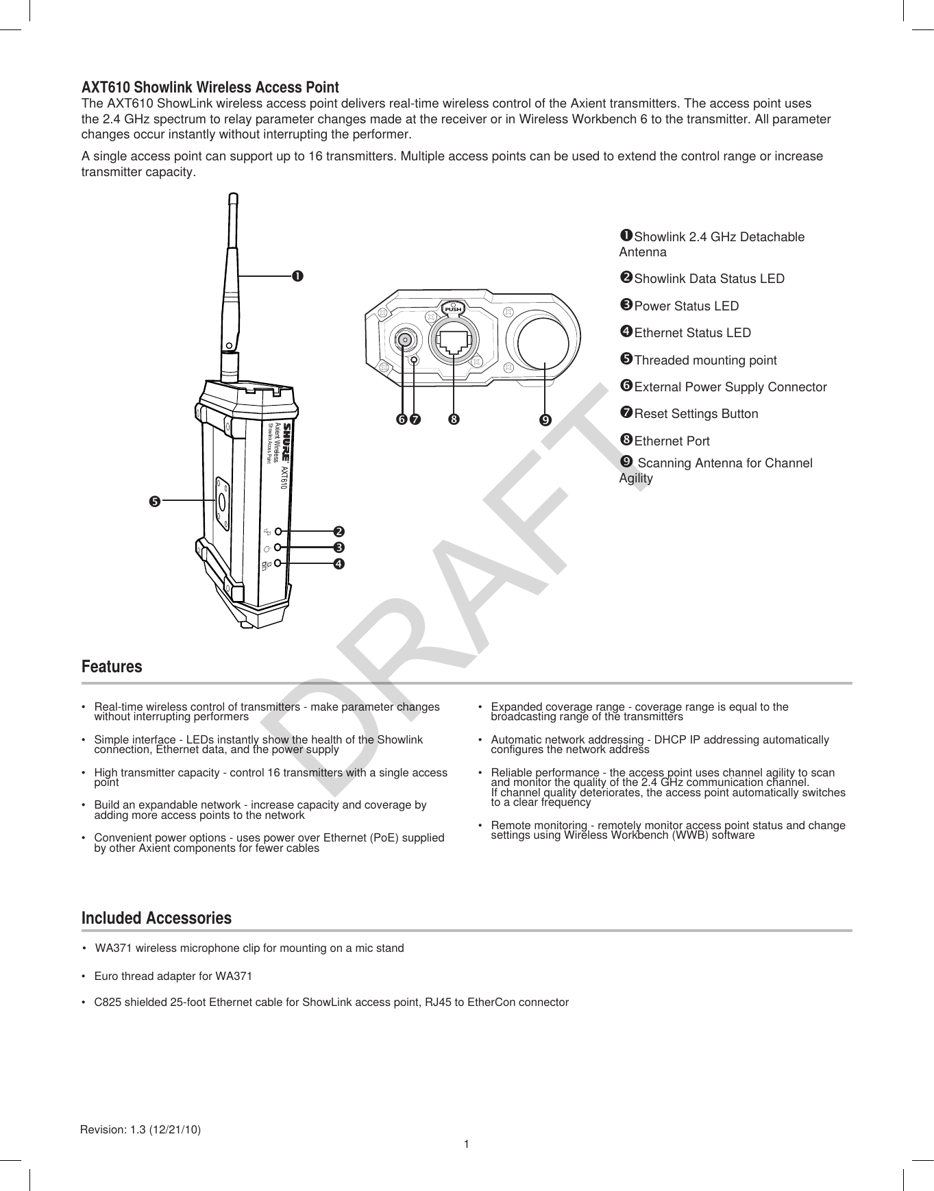 1Revision: 1.3 (12/21/10)Showlink 2.4 GHz Detachable AntennaShowlink Data Status LEDPower Status LEDEthernet Status LEDThreaded mounting pointExternal Power Supply ConnectorReset Settings ButtonEthernet Port Scanning Antenna for Channel AgilityAXT610 Showlink Wireless Access PointThe AXT610 ShowLink wireless access point delivers real-time wireless control of the Axient transmitters. The access point uses the 2.4 GHz spectrum to relay parameter changes made at the receiver or in Wireless Workbench 6 to the transmitter. All parameter changes occur instantly without interrupting the performer.A single access point can support up to 16 transmitters. Multiple access points can be used to extend the control range or increase transmitter capacity.FeaturesIncluded Accessories•  Expanded coverage range - coverage range is equal to the broadcasting range of the transmitters•  Automatic network addressing - DHCP IP addressing automatically configures the network address•  Reliable performance - the access point uses channel agility to scan and monitor the quality of the 2.4 GHz communication channel.  If channel quality deteriorates, the access point automatically switches to a clear frequency•  Remote monitoring - remotely monitor access point status and change settings using Wireless Workbench (WWB) software•  Real-time wireless control of transmitters - make parameter changes without interrupting performers•  Simple interface - LEDs instantly show the health of the Showlink connection, Ethernet data, and the power supply•  High transmitter capacity - control 16 transmitters with a single access point•  Build an expandable network - increase capacity and coverage by adding more access points to the network•  Convenient power options - uses power over Ethernet (PoE) supplied by other Axient components for fewer cables•  WA371 wireless microphone clip for mounting on a mic stand•  Euro thread adapter for WA371•  C825 shielded 25-foot Ethernet cable for ShowLink access point, RJ45 to EtherCon connectorAXT610Axient WirelessShowlink Acces PointPUSH      DRAFT