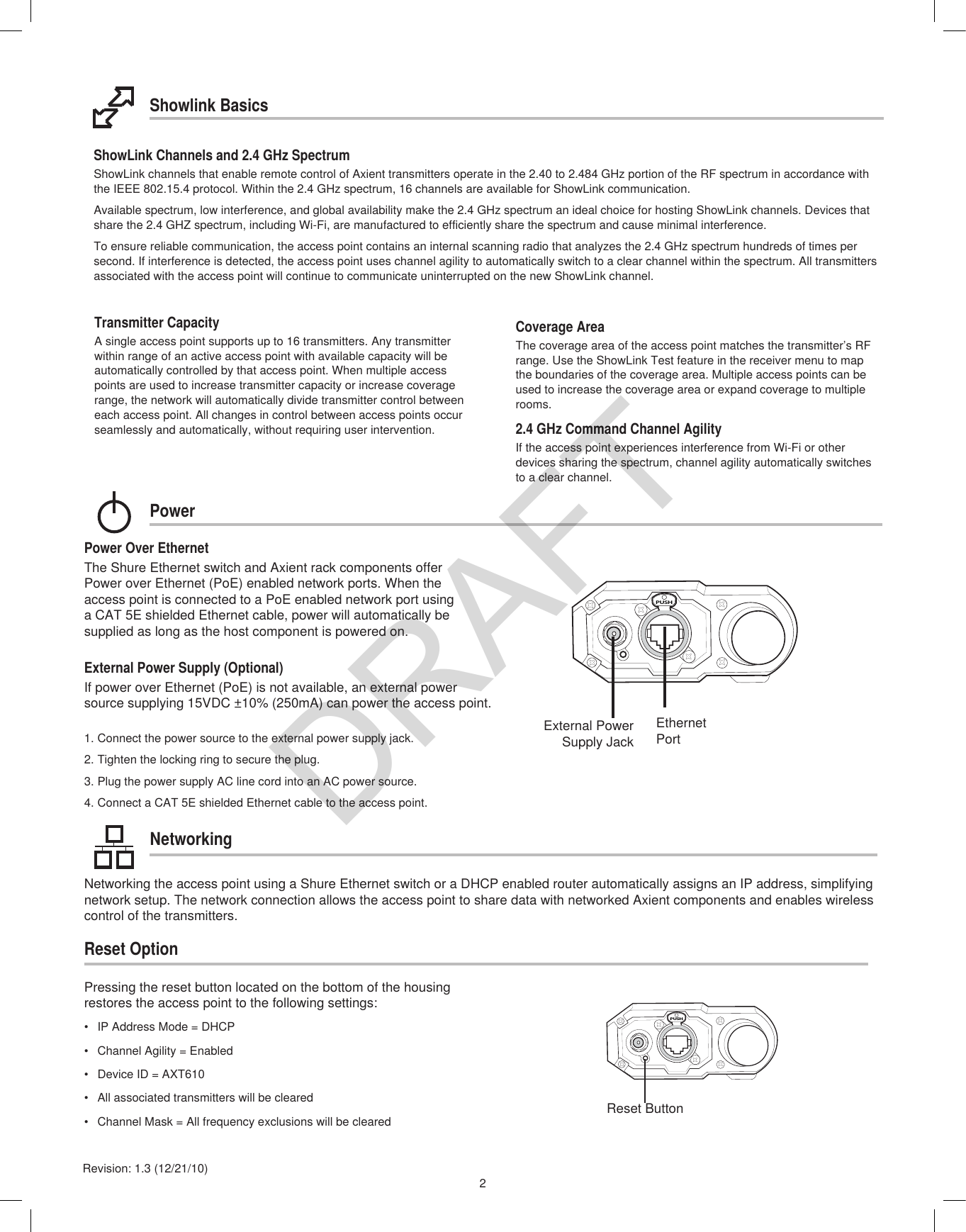 2Revision: 1.3 (12/21/10)Coverage AreaThe coverage area of the access point matches the transmitter’s RF range. Use the ShowLink Test feature in the receiver menu to map the boundaries of the coverage area. Multiple access points can be used to increase the coverage area or expand coverage to multiple rooms.Transmitter CapacityA single access point supports up to 16 transmitters. Any transmitter within range of an active access point with available capacity will be automatically controlled by that access point. When multiple access points are used to increase transmitter capacity or increase coverage range, the network will automatically divide transmitter control between each access point. All changes in control between access points occur seamlessly and automatically, without requiring user intervention.2.4 GHz Command Channel AgilityIf the access point experiences interference from Wi-Fi or other devices sharing the spectrum, channel agility automatically switches to a clear channel. Showlink BasicsPower Over EthernetThe Shure Ethernet switch and Axient rack components offer Power over Ethernet (PoE) enabled network ports. When the access point is connected to a PoE enabled network port using a CAT 5E shielded Ethernet cable, power will automatically be supplied as long as the host component is powered on. External Power Supply (Optional)If power over Ethernet (PoE) is not available, an external power source supplying 15VDC ±10% (250mA) can power the access point.1. Connect the power source to the external power supply jack.2. Tighten the locking ring to secure the plug.3. Plug the power supply AC line cord into an AC power source.4. Connect a CAT 5E shielded Ethernet cable to the access point.NetworkingPowerPUSHEthernet PortExternal Power Supply JackReset OptionReset ButtonPUSHNetworking the access point using a Shure Ethernet switch or a DHCP enabled router automatically assigns an IP address, simplifying network setup. The network connection allows the access point to share data with networked Axient components and enables wireless control of the transmitters.Pressing the reset button located on the bottom of the housing restores the access point to the following settings:•  IP Address Mode = DHCP•  Channel Agility = Enabled•  Device ID = AXT610•  All associated transmitters will be cleared•  Channel Mask = All frequency exclusions will be clearedShowLink Channels and 2.4 GHz SpectrumShowLink channels that enable remote control of Axient transmitters operate in the 2.40 to 2.484 GHz portion of the RF spectrum in accordance with the IEEE 802.15.4 protocol. Within the 2.4 GHz spectrum, 16 channels are available for ShowLink communication. Available spectrum, low interference, and global availability make the 2.4 GHz spectrum an ideal choice for hosting ShowLink channels. Devices that share the 2.4 GHZ spectrum, including Wi-Fi, are manufactured to efficiently share the spectrum and cause minimal interference.To ensure reliable communication, the access point contains an internal scanning radio that analyzes the 2.4 GHz spectrum hundreds of times per second. If interference is detected, the access point uses channel agility to automatically switch to a clear channel within the spectrum. All transmitters associated with the access point will continue to communicate uninterrupted on the new ShowLink channel.DRAFT