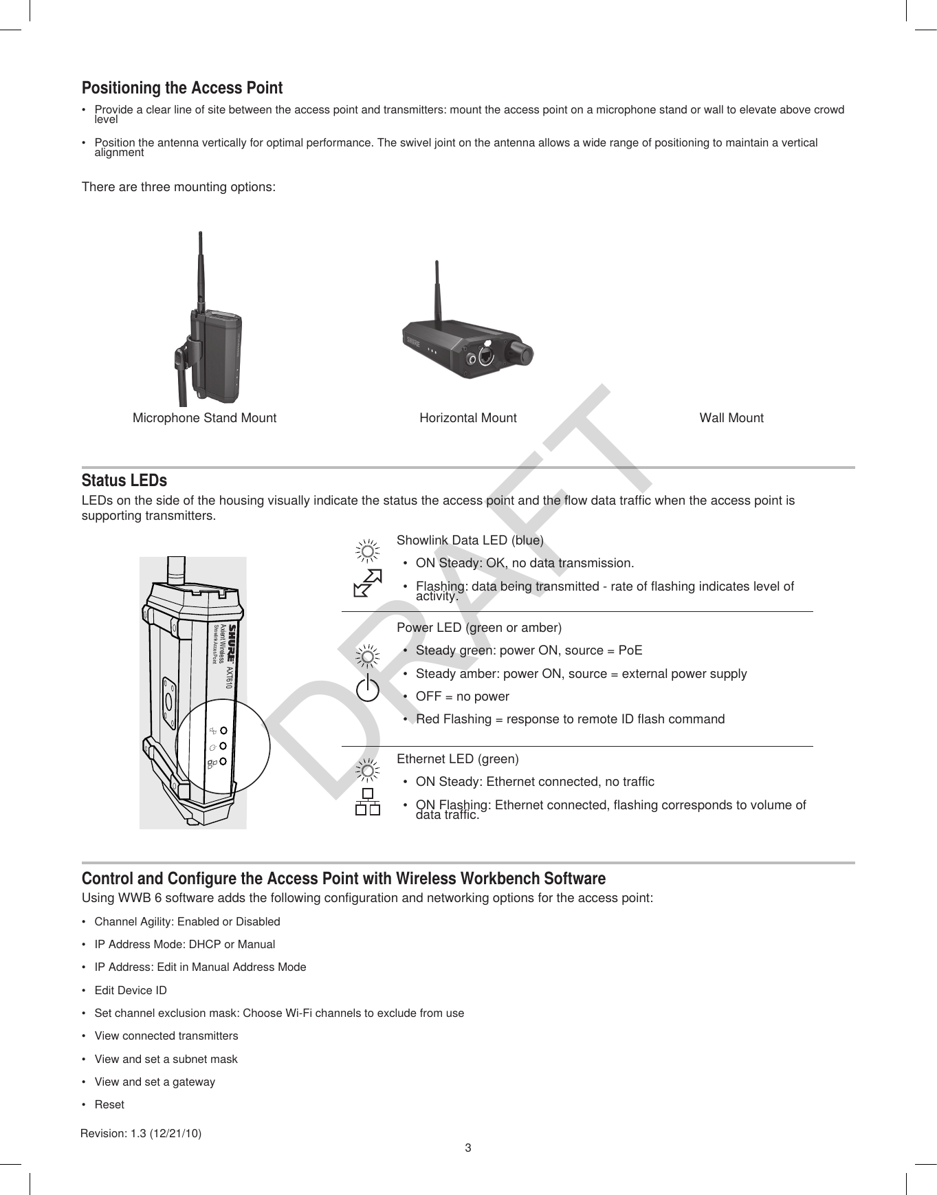 3Revision: 1.3 (12/21/10)Positioning the Access Point•  Provide a clear line of site between the access point and transmitters: mount the access point on a microphone stand or wall to elevate above crowd level•  Position the antenna vertically for optimal performance. The swivel joint on the antenna allows a wide range of positioning to maintain a vertical alignmentStatus LEDsLEDs on the side of the housing visually indicate the status the access point and the flow data traffic when the access point is supporting transmitters.Control and Configure the Access Point with Wireless Workbench SoftwareUsing WWB 6 software adds the following configuration and networking options for the access point:•  Channel Agility: Enabled or Disabled•  IP Address Mode: DHCP or Manual•  IP Address: Edit in Manual Address Mode•  Edit Device ID•  Set channel exclusion mask: Choose Wi-Fi channels to exclude from use•  View connected transmitters•  View and set a subnet mask•  View and set a gateway•  ResetEthernet LED (green)•  ON Steady: Ethernet connected, no traffic•  ON Flashing: Ethernet connected, flashing corresponds to volume of data traffic.Power LED (green or amber)•  Steady green: power ON, source = PoE•  Steady amber: power ON, source = external power supply•  OFF = no power•  Red Flashing = response to remote ID flash commandShowlink Data LED (blue)•  ON Steady: OK, no data transmission.•  Flashing: data being transmitted - rate of flashing indicates level of activity.There are three mounting options:AXT610Axient WirelessShowlink Acces Pointi  i  i  i  i  i  i  i  i  i  i  i  i ii  i  i  i  i  i  i  i  i  i  i  i  i ii  i  i  i  i  i  i  i  i  i  i  i  i iMicrophone Stand Mount Horizontal Mount Wall MountDRAFT