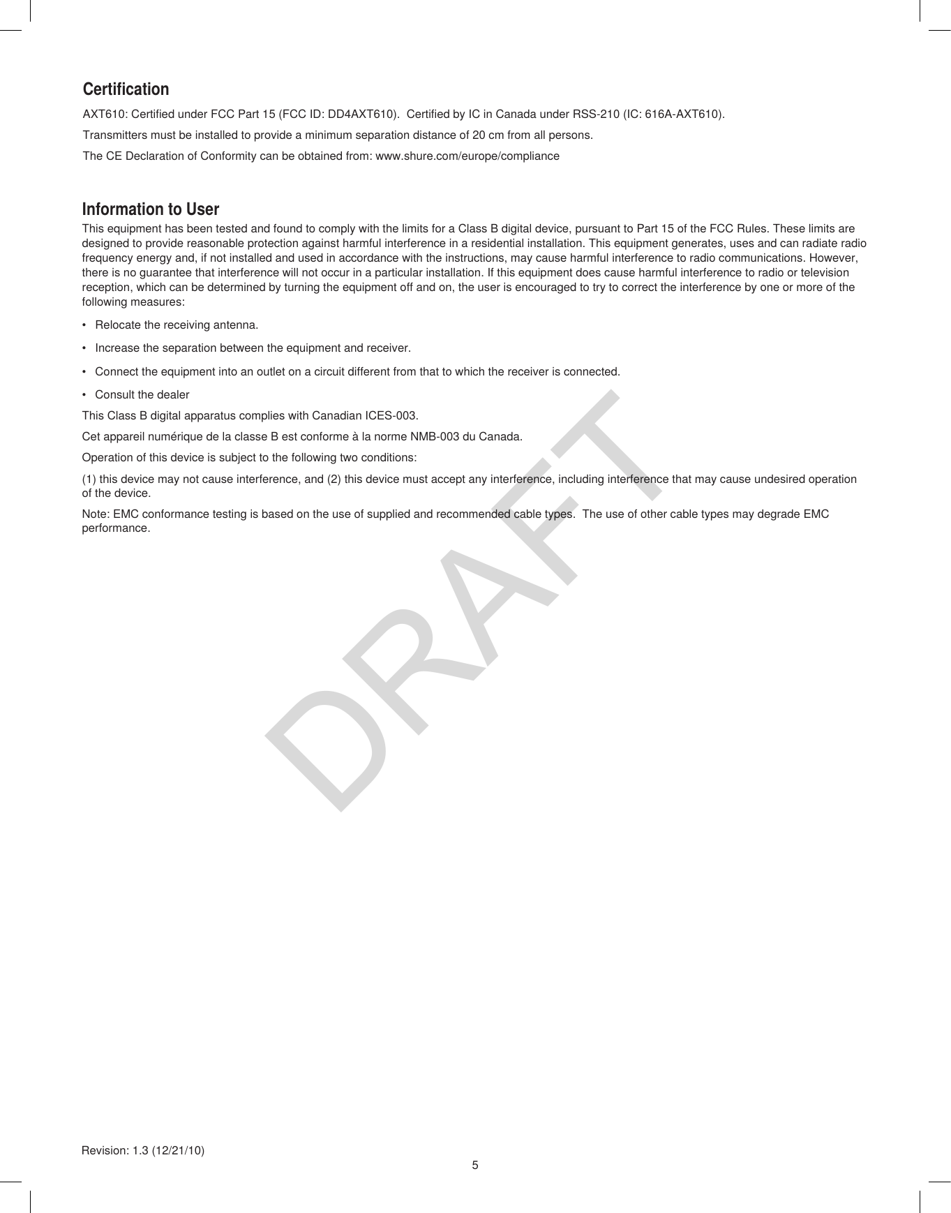 5Revision: 1.3 (12/21/10)AXT610: Certified under FCC Part 15 (FCC ID: DD4AXT610).  Certified by IC in Canada under RSS-210 (IC: 616A-AXT610).Transmitters must be installed to provide a minimum separation distance of 20 cm from all persons.The CE Declaration of Conformity can be obtained from: www.shure.com/europe/complianceCertificationInformation to UserThis equipment has been tested and found to comply with the limits for a Class B digital device, pursuant to Part 15 of the FCC Rules. These limits are designed to provide reasonable protection against harmful interference in a residential installation. This equipment generates, uses and can radiate radio frequency energy and, if not installed and used in accordance with the instructions, may cause harmful interference to radio communications. However, there is no guarantee that interference will not occur in a particular installation. If this equipment does cause harmful interference to radio or television reception, which can be determined by turning the equipment off and on, the user is encouraged to try to correct the interference by one or more of the following measures:•  Relocate the receiving antenna.•  Increase the separation between the equipment and receiver.•  Connect the equipment into an outlet on a circuit different from that to which the receiver is connected.•  Consult the dealerThis Class B digital apparatus complies with Canadian ICES-003.Cet appareil numérique de la classe B est conforme à la norme NMB-003 du Canada.Operation of this device is subject to the following two conditions:(1) this device may not cause interference, and (2) this device must accept any interference, including interference that may cause undesired operation of the device.Note: EMC conformance testing is based on the use of supplied and recommended cable types.  The use of other cable types may degrade EMC performance.DRAFT