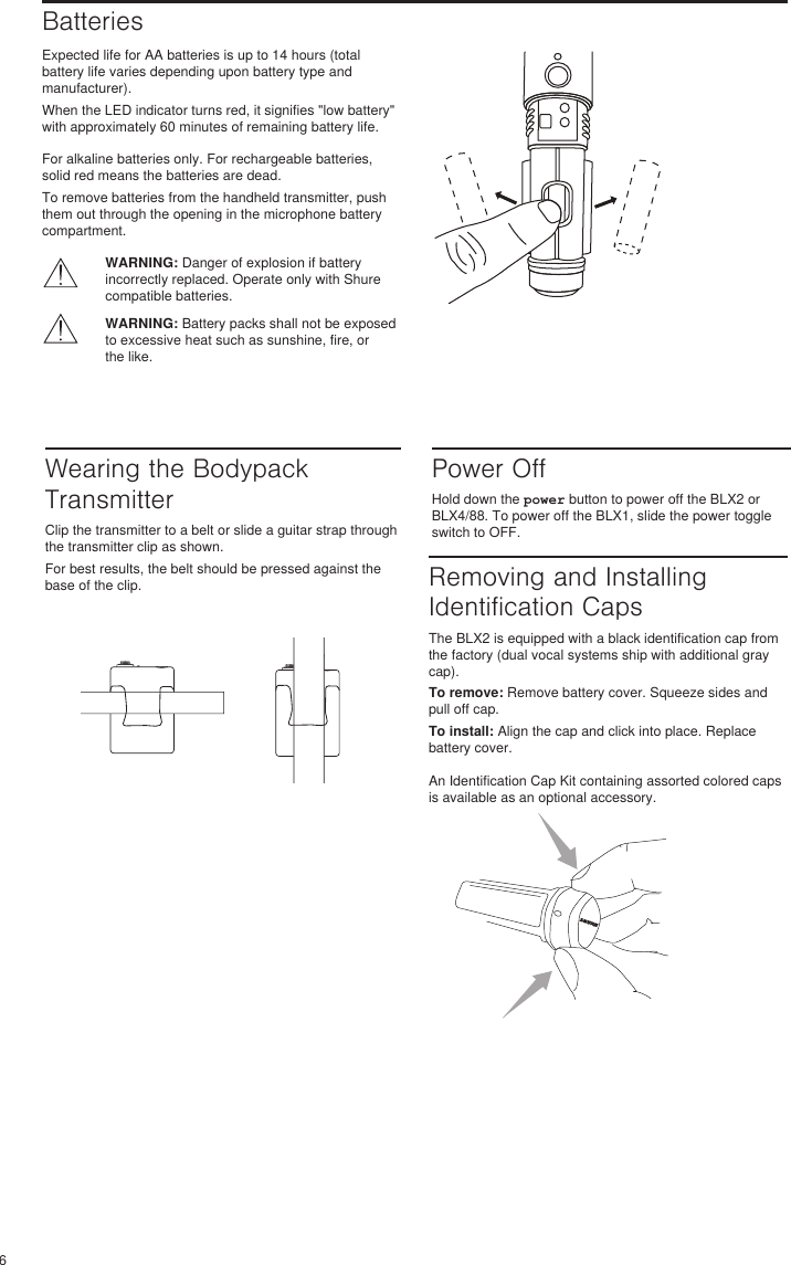6BatteriesExpected life for AA batteries is up to 14 hours (total battery life varies depending upon battery type and manufacturer). When the LED indicator turns red, it signifies &quot;low battery&quot; with approximately 60 minutes of remaining battery life. For alkaline batteries only. For rechargeable batteries, solid red means the batteries are dead. To remove batteries from the handheld transmitter, push them out through the opening in the microphone battery compartment. WARNING: Danger of explosion if battery incorrectly replaced. Operate only with Shure compatible batteries.WARNING: Battery packs shall not be exposed to excessive heat such as sunshine, fire, or the like. Wearing the Bodypack TransmitterClip the transmitter to a belt or slide a guitar strap through the transmitter clip as shown. For best results, the belt should be pressed against the base of the clip. Power OffHold down the power button to power off the BLX2 or BLX4/88. To power off the BLX1, slide the power toggle switch to OFF. Removing and Installing Identification CapsThe BLX2 is equipped with a black identification cap from the factory (dual vocal systems ship with additional gray cap). To remove: Remove battery cover. Squeeze sides and pull off cap. To install: Align the cap and click into place. Replace battery cover. An Identification Cap Kit containing assorted colored caps is available as an optional accessory. 