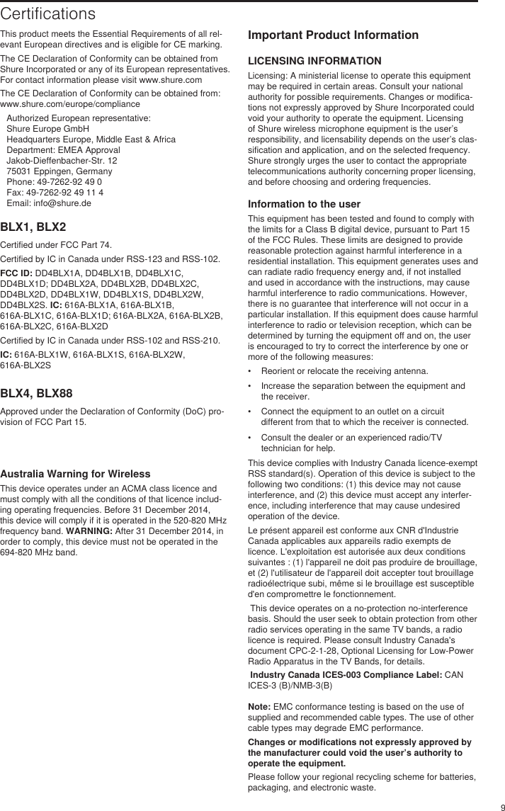 9BLX1, BLX2Certified under FCC Part 74. Certified by IC in Canada under RSS-123 and RSS-102. FCC ID: DD4BLX1A, DD4BLX1B, DD4BLX1C, DD4BLX1D; DD4BLX2A, DD4BLX2B, DD4BLX2C, DD4BLX2D, DD4BLX1W, DD4BLX1S, DD4BLX2W, DD4BLX2S. IC: 616A-BLX1A, 616A-BLX1B, 616A-BLX1C, 616A-BLX1D; 616A-BLX2A, 616A-BLX2B, 616A-BLX2C, 616A-BLX2DCertified by IC in Canada under RSS-102 and RSS-210. IC: 616A-BLX1W, 616A-BLX1S, 616A-BLX2W, 616A-BLX2SBLX4, BLX88Approved under the Declaration of Conformity (DoC) pro-vision of FCC Part 15. CertificationsThis product meets the Essential Requirements of all rel-evant European directives and is eligible for CE marking. The CE Declaration of Conformity can be obtained from Shure Incorporated or any of its European representatives. For contact information please visit www.shure.com The CE Declaration of Conformity can be obtained from: www.shure.com/europe/complianceAuthorized European representative:Shure Europe GmbHHeadquarters Europe, Middle East &amp; AfricaDepartment: EMEA ApprovalJakob-Dieffenbacher-Str. 1275031 Eppingen, GermanyPhone: 49-7262-92 49 0Fax: 49-7262-92 49 11 4Email: info@shure.deImportant Product InformationLICENSING INFORMATIONLicensing: A ministerial license to operate this equipment may be required in certain areas. Consult your national authority for possible requirements. Changes or modifica-tions not expressly approved by Shure Incorporated could void your authority to operate the equipment. Licensing of Shure wireless microphone equipment is the user’s responsibility, and licensability depends on the user’s clas-sification and application, and on the selected frequency. Shure strongly urges the user to contact the appropriate telecommunications authority concerning proper licensing, and before choosing and ordering frequencies. Information to the userThis equipment has been tested and found to comply with the limits for a Class B digital device, pursuant to Part 15 of the FCC Rules. These limits are designed to provide reasonable protection against harmful interference in a residential installation. This equipment generates uses and can radiate radio frequency energy and, if not installed and used in accordance with the instructions, may cause harmful interference to radio communications. However, there is no guarantee that interference will not occur in a particular installation. If this equipment does cause harmful interference to radio or television reception, which can be determined by turning the equipment off and on, the user is encouraged to try to correct the interference by one or more of the following measures: •  Reorient or relocate the receiving antenna.•  Increase the separation between the equipment and the receiver.•  Connect the equipment to an outlet on a circuit different from that to which the receiver is connected.•  Consult the dealer or an experienced radio/TV technician for help.This device complies with Industry Canada licence-exempt RSS standard(s). Operation of this device is subject to the following two conditions: (1) this device may not cause interference, and (2) this device must accept any interfer-ence, including interference that may cause undesired operation of the device. Le présent appareil est conforme aux CNR d&apos;Industrie Canada applicables aux appareils radio exempts de licence. L&apos;exploitation est autorisée aux deux conditions suivantes : (1) l&apos;appareil ne doit pas produire de brouillage, et (2) l&apos;utilisateur de l&apos;appareil doit accepter tout brouillage radioélectrique subi, même si le brouillage est susceptible d&apos;en compromettre le fonctionnement.  This device operates on a no-protection no-interference basis. Should the user seek to obtain protection from other radio services operating in the same TV bands, a radio licence is required. Please consult Industry Canada&apos;s document CPC-2-1-28, Optional Licensing for Low-Power Radio Apparatus in the TV Bands, for details.  Industry Canada ICES-003 Compliance Label: CAN ICES-3 (B)/NMB-3(B)Note: EMC conformance testing is based on the use of supplied and recommended cable types. The use of other cable types may degrade EMC performance. Changes or modifications not expressly approved by the manufacturer could void the user’s authority to operate the equipment. Please follow your regional recycling scheme for batteries, packaging, and electronic waste.Australia Warning for WirelessThis device operates under an ACMA class licence and must comply with all the conditions of that licence includ-ing operating frequencies. Before 31 December 2014, this device will comply if it is operated in the 520-820 MHz frequency band. WARNING: After 31 December 2014, in order to comply, this device must not be operated in the 694-820 MHz band.