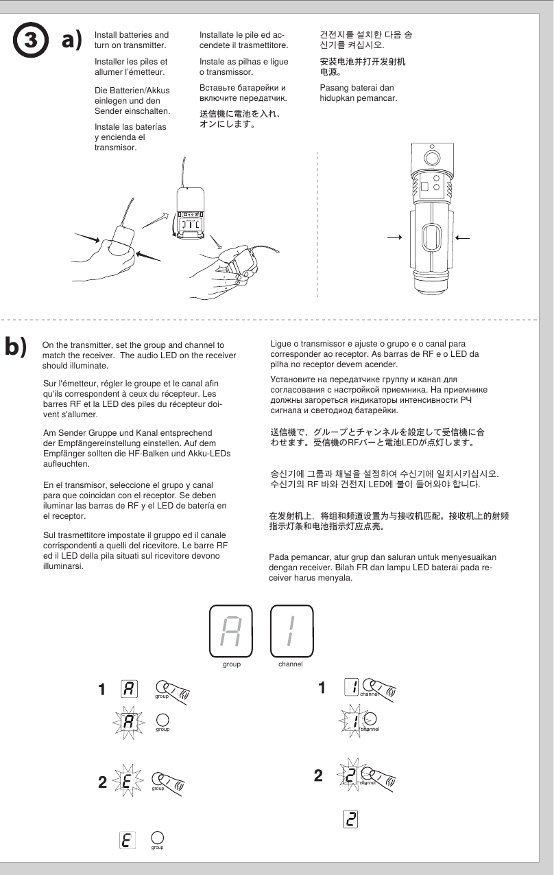 group(A-Y)channel(0-9)Install batteries and turn on transmitter.a)b) On the transmitter, set the group and channel to match the receiver.  The audio LED on the receiver should illuminate.   channelgroupgroup channelchannelgroupgroupgroup channelInstaller les piles et allumer l’émetteur.Sur l&apos;émetteur, régler le groupe et le canal afin qu&apos;ils correspondent à ceux du récepteur. Les barres RF et la LED des piles du récepteur doi-vent s&apos;allumer. Die Batterien/Akkus einlegen und den Sender einschalten.Am Sender Gruppe und Kanal entsprechend der Empfängereinstellung einstellen. Auf dem Empfänger sollten die HF-Balken und Akku-LEDs aufleuchten. Instale las baterías y encienda el transmisor.En el transmisor, seleccione el grupo y canal para que coincidan con el receptor. Se deben iluminar las barras de RF y el LED de batería en el receptor. Installate le pile ed ac-cendete il trasmettitore.Sul trasmettitore impostate il gruppo ed il canale corrispondenti a quelli del ricevitore. Le barre RF ed il LED della pila situati sul ricevitore devono illuminarsi. Instale as pilhas e ligue o transmissor.Ligue o transmissor e ajuste o grupo e o canal para corresponder ao receptor. As barras de RF e o LED da pilha no receptor devem acender. Вставьте батарейки и включите передатчик.Установите на передатчике группу и канал для согласования с настройкой приемника. На приемнике должны загореться индикаторы интенсивности РЧ сигнала и светодиод батарейки. 送信機に電池を入れ、オンにします。送信機で、グループとチャンネルを設定して受信機に合わせます。受信機のRFバーと電池LEDが点灯します。 건전지를 설치한 다음 송신기를 켜십시오.송신기에 그룹과 채널을 설정하여 수신기에 일치시키십시오. 수신기의 RF 바와 건전지 LED에 불이 들어와야 합니다. 安装电池并打开发射机电源。在发射机上，将组和频道设置为与接收机匹配。接收机上的射频指示灯条和电池指示灯应点亮。 Pasang baterai dan hidupkan pemancar.Pada pemancar, atur grup dan saluran untuk menyesuaikan dengan receiver. Bilah FR dan lampu LED baterai pada re-ceiver harus menyala. 