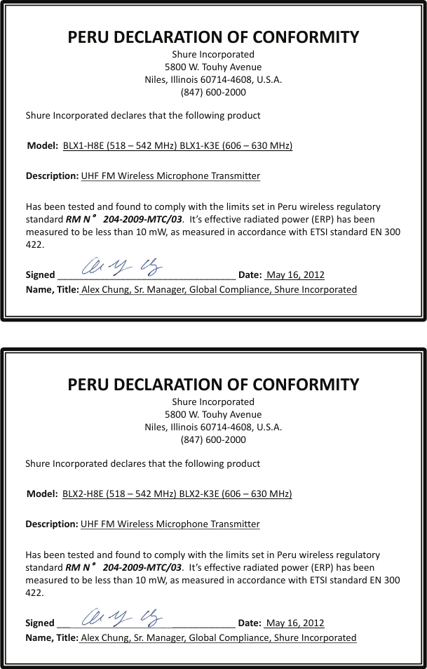 PERU DECLARATION OF CONFORMITYShure Incorporated5800 W. Touhy AvenueNiles, Illinois 60714-4608, U.S.A.(847) 600-2000Shure Incorporated declares that the following productModel:  BLX1-H8E (518 – 542 MHz) BLX1-K3E (606 – 630 MHz)Description: UHF FM Wireless Microphone TransmitterHas been tested and found to comply with the limits set in Peru wireless regulatory standard RM N°204-2009-MTC/03.  It’s effective radiated power (ERP) has been measured to be less than 10 mW, as measured in accordance with ETSI standard EN 300 422.Signed __________________________________ Date: May 16, 2012Name, Title: Alex Chung, Sr. Manager, Global Compliance, Shure IncorporatedShure Incorporated declares that the following productModel:  BLX2-H8E (518 – 542 MHz) BLX2-K3E (606 – 630 MHz)Description: UHF FM Wireless Microphone TransmitterHas been tested and found to comply with the limits set in Peru wireless regulatory standard RM N°204-2009-MTC/03.  It’s effective radiated power (ERP) has been measured to be less than 10 mW, as measured in accordance with ETSI standard EN 300 422.Signed __________________________________ Date: May 16, 2012             Name, Title: Alex Chung, Sr. Manager, Global Compliance, Shure Incorporated     PERU DECLARATION OF CONFORMITYShure Incorporated5800 W. Touhy AvenueNiles, Illinois 60714-4608, U.S.A.(847) 600-2000