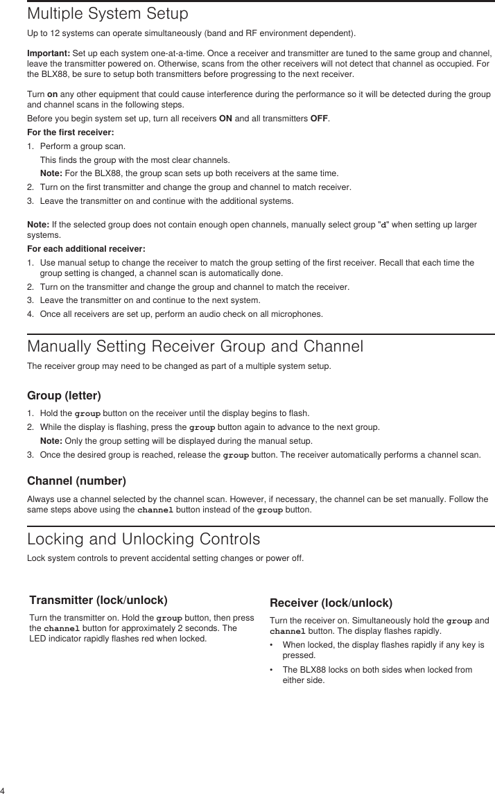 4Multiple System SetupUp to 12 systems can operate simultaneously (band and RF environment dependent).Important: Set up each system one-at-a-time. Once a receiver and transmitter are tuned to the same group and channel, leave the transmitter powered on. Otherwise, scans from the other receivers will not detect that channel as occupied. For the BLX88, be sure to setup both transmitters before progressing to the next receiver.Turn on any other equipment that could cause interference during the performance so it will be detected during the group and channel scans in the following steps.Before you begin system set up, turn all receivers ON and all transmitters OFF.For the first receiver:1.  Perform a group scan.This finds the group with the most clear channels.Note: For the BLX88, the group scan sets up both receivers at the same time.2.  Turn on the first transmitter and change the group and channel to match receiver.3.  Leave the transmitter on and continue with the additional systems.Note: If the selected group does not contain enough open channels, manually select group &quot;d&quot; when setting up larger systems.For each additional receiver:1.  Use manual setup to change the receiver to match the group setting of the first receiver. Recall that each time the group setting is changed, a channel scan is automatically done.2.  Turn on the transmitter and change the group and channel to match the receiver.3.  Leave the transmitter on and continue to the next system.4.  Once all receivers are set up, perform an audio check on all microphones. Manually Setting Receiver Group and ChannelThe receiver group may need to be changed as part of a multiple system setup. Group (letter)1.  Hold the group button on the receiver until the display begins to flash. 2.  While the display is flashing, press the group button again to advance to the next group. Note: Only the group setting will be displayed during the manual setup. 3.  Once the desired group is reached, release the group button. The receiver automatically performs a channel scan. Channel (number)Always use a channel selected by the channel scan. However, if necessary, the channel can be set manually. Follow the same steps above using the channel button instead of the group button. Locking and Unlocking ControlsLock system controls to prevent accidental setting changes or power off.Transmitter (lock/unlock)Turn the transmitter on. Hold the group button, then press the channel button for approximately 2 seconds. The LED indicator rapidly flashes red when locked.Receiver (lock/unlock)Turn the receiver on. Simultaneously hold the group and channel button. The display flashes rapidly. •  When locked, the display flashes rapidly if any key is pressed.•  The BLX88 locks on both sides when locked from either side.