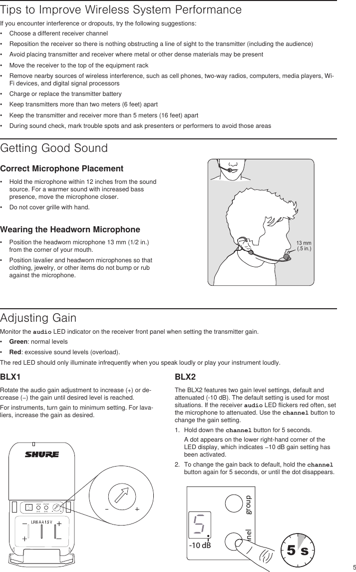 5Getting Good SoundWearing the Headworn Microphone•  Position the headworn microphone 13 mm (1/2 in.) from the corner of your mouth.•  Position lavalier and headworn microphones so that clothing, jewelry, or other items do not bump or rub against the microphone. Tips to Improve Wireless System PerformanceIf you encounter interference or dropouts, try the following suggestions:•  Choose a different receiver channel•  Reposition the receiver so there is nothing obstructing a line of sight to the transmitter (including the audience)•  Avoid placing transmitter and receiver where metal or other dense materials may be present•  Move the receiver to the top of the equipment rack•  Remove nearby sources of wireless interference, such as cell phones, two-way radios, computers, media players, Wi-Fi devices, and digital signal processors•  Charge or replace the transmitter battery•  Keep transmitters more than two meters (6 feet) apart•  Keep the transmitter and receiver more than 5 meters (16 feet) apart•  During sound check, mark trouble spots and ask presenters or performers to avoid those areasCorrect Microphone Placement•  Hold the microphone within 12 inches from the sound source. For a warmer sound with increased bass presence, move the microphone closer.•  Do not cover grille with hand.Adjusting GainMonitor the audio LED indicator on the receiver front panel when setting the transmitter gain. •  Green: normal levels•  Red: excessive sound levels (overload).The red LED should only illuminate infrequently when you speak loudly or play your instrument loudly.BLX1Rotate the audio gain adjustment to increase (+) or de-crease (−) the gain until desired level is reached.For instruments, turn gain to minimum setting. For lava-liers, increase the gain as desired. BLX2The BLX2 features two gain level settings, default and attenuated (-10 dB). The default setting is used for most situations. If the receiver audio LED flickers red often, set the microphone to attenuated. Use the channel button to change the gain setting.1.  Hold down the channel button for 5 seconds.A dot appears on the lower right-hand corner of the LED display, which indicates −10 dB gain setting has been activated.2.  To change the gain back to default, hold the channel button again for 5 seconds, or until the dot disappears.13 mm (.5 in.)group(A-Y)channel(0-9)channel group-10 dBselect5 s