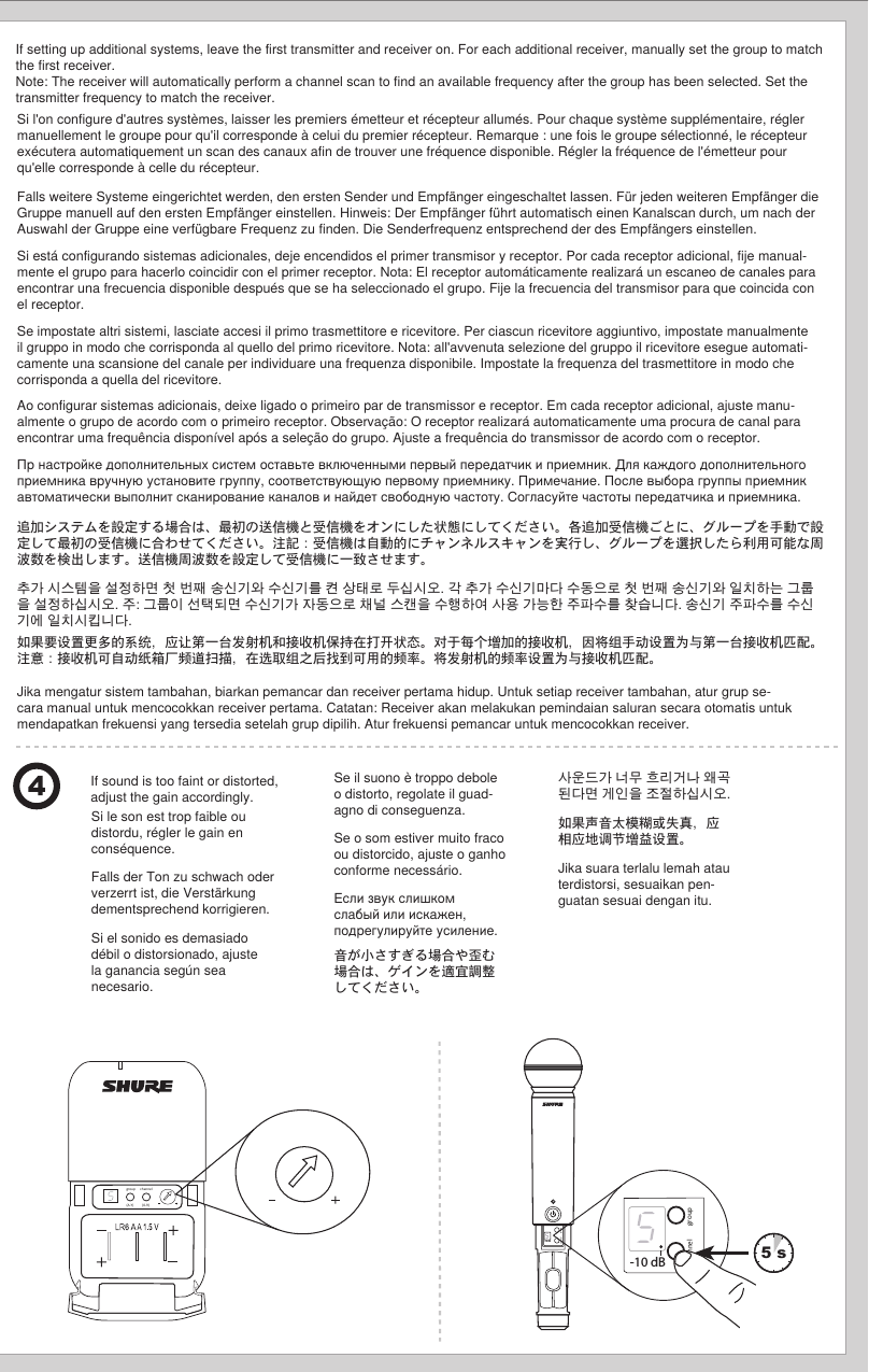 group(A-Y)channel(0-9)5 sIf sound is too faint or distorted, adjust the gain accordingly.  If setting up additional systems, leave the first transmitter and receiver on. For each additional receiver, manually set the group to match the first receiver.  Note: The receiver will automatically perform a channel scan to find an available frequency after the group has been selected. Set the transmitter frequency to match the receiver. channel group-10 dB    -10 dBchannel groupSi l&apos;on configure d&apos;autres systèmes, laisser les premiers émetteur et récepteur allumés. Pour chaque système supplémentaire, régler manuellement le groupe pour qu&apos;il corresponde à celui du premier récepteur. Remarque : une fois le groupe sélectionné, le récepteur exécutera automatiquement un scan des canaux afin de trouver une fréquence disponible. Régler la fréquence de l&apos;émetteur pour qu&apos;elle corresponde à celle du récepteur.Si le son est trop faible ou distordu, régler le gain en conséquence.  Falls weitere Systeme eingerichtet werden, den ersten Sender und Empfänger eingeschaltet lassen. Für jeden weiteren Empfänger die Gruppe manuell auf den ersten Empfänger einstellen. Hinweis: Der Empfänger führt automatisch einen Kanalscan durch, um nach der Auswahl der Gruppe eine verfügbare Frequenz zu finden. Die Senderfrequenz entsprechend der des Empfängers einstellen.Falls der Ton zu schwach oder verzerrt ist, die Verstärkung dementsprechend korrigieren.  Si está configurando sistemas adicionales, deje encendidos el primer transmisor y receptor. Por cada receptor adicional, fije manual-mente el grupo para hacerlo coincidir con el primer receptor. Nota: El receptor automáticamente realizará un escaneo de canales para encontrar una frecuencia disponible después que se ha seleccionado el grupo. Fije la frecuencia del transmisor para que coincida con el receptor.Si el sonido es demasiado débil o distorsionado, ajuste la ganancia según sea necesario.  Se impostate altri sistemi, lasciate accesi il primo trasmettitore e ricevitore. Per ciascun ricevitore aggiuntivo, impostate manualmente il gruppo in modo che corrisponda al quello del primo ricevitore. Nota: all&apos;avvenuta selezione del gruppo il ricevitore esegue automati-camente una scansione del canale per individuare una frequenza disponibile. Impostate la frequenza del trasmettitore in modo che corrisponda a quella del ricevitore.Se il suono è troppo debole o distorto, regolate il guad-agno di conseguenza.  Ao configurar sistemas adicionais, deixe ligado o primeiro par de transmissor e receptor. Em cada receptor adicional, ajuste manu-almente o grupo de acordo com o primeiro receptor. Observação: O receptor realizará automaticamente uma procura de canal para encontrar uma frequência disponível após a seleção do grupo. Ajuste a frequência do transmissor de acordo com o receptor.Se o som estiver muito fraco ou distorcido, ajuste o ganho conforme necessário.  Пр настройке дополнительных систем оставьте включенными первый передатчик и приемник. Для каждого дополнительного приемника вручную установите группу, соответствующую первому приемнику. Примечание. После выбора группы приемник автоматически выполнит сканирование каналов и найдет свободную частоту. Согласуйте частоты передатчика и приемника.Если звук слишком слабый или искажен, подрегулируйте усиление.  追加システムを設定する場合は、最初の送信機と受信機をオンにした状態にしてください。各追加受信機ごとに、グループを手動で設定して最初の受信機に合わせてください。注記：受信機は自動的にチャンネルスキャンを実行し、グループを選択したら利用可能な周波数を検出します。送信機周波数を設定して受信機に一致させます。音が小さすぎる場合や歪む場合は、ゲインを適宜調整してください。  추가 시스템을 설정하면 첫 번째 송신기와 수신기를 켠 상태로 두십시오. 각 추가 수신기마다 수동으로 첫 번째 송신기와 일치하는 그룹을 설정하십시오. 주: 그룹이 선택되면 수신기가 자동으로 채널 스캔을 수행하여 사용 가능한 주파수를 찾습니다. 송신기 주파수를 수신기에 일치시킵니다.사운드가 너무 흐리거나 왜곡된다면 게인을 조절하십시오.  如果要设置更多的系统，应让第一台发射机和接收机保持在打开状态。对于每个增加的接收机，因将组手动设置为与第一台接收机匹配。注意：接收机可自动纸箱厂频道扫描，在选取组之后找到可用的频率。将发射机的频率设置为与接收机匹配。如果声音太模糊或失真，应相应地调节增益设置。  Jika mengatur sistem tambahan, biarkan pemancar dan receiver pertama hidup. Untuk setiap receiver tambahan, atur grup se-cara manual untuk mencocokkan receiver pertama. Catatan: Receiver akan melakukan pemindaian saluran secara otomatis untuk mendapatkan frekuensi yang tersedia setelah grup dipilih. Atur frekuensi pemancar untuk mencocokkan receiver.Jika suara terlalu lemah atau terdistorsi, sesuaikan pen-guatan sesuai dengan itu.  
