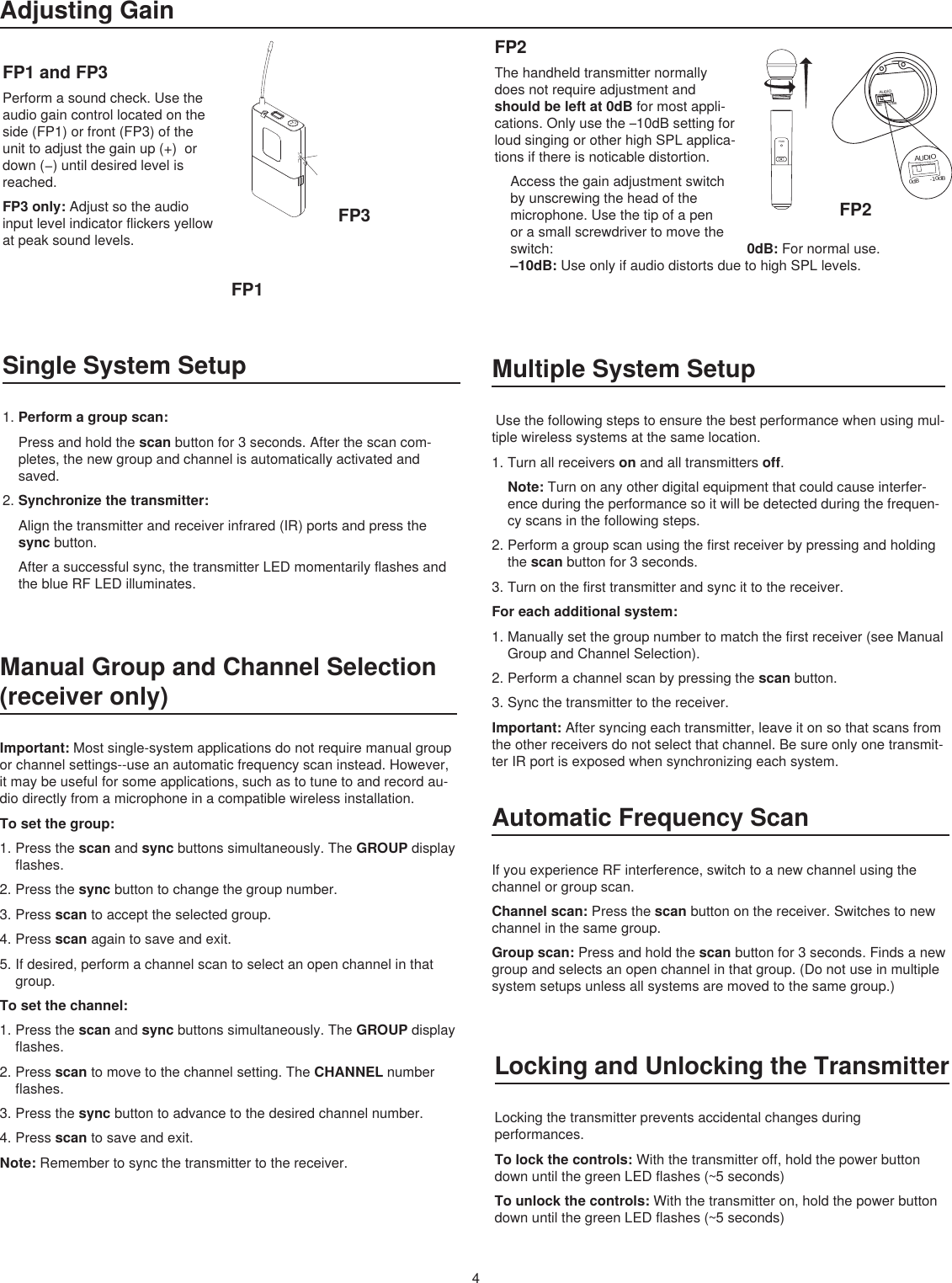 PGXDBIASAUDIO0dB -10dBAUDIO0dB -10dBFP2FP1FP30-10dBmic0-10dBmic4Adjusting GainFP1 and FP3Performasoundcheck.Usetheaudiogaincontrollocatedontheside(FP1)orfront(FP3)oftheunittoadjustthegainup(+)ordown(−)untildesiredlevelisreached.FP3 only: Adjustsotheaudioinputlevelindicatorflickersyellowatpeaksoundlevels.FP2Thehandheldtransmitternormallydoesnotrequireadjustmentandshould be left at 0dBformostappli-cations.Onlyusethe–10dBsettingforloudsingingorotherhighSPLapplica-tionsifthereisnoticabledistortion.Accessthegainadjustmentswitchbyunscrewingtheheadofthemicrophone.Usethetipofapenorasmallscrewdrivertomovetheswitch:   0dB: Fornormaluse.–10dB: UseonlyifaudiodistortsduetohighSPLlevels.Single System Setup1.Perform a group scan: Pressandholdthescanbuttonfor3seconds.Afterthescancom-pletes,thenewgroupandchannelisautomaticallyactivatedandsaved.2.Synchronize the transmitter: Alignthetransmitterandreceiverinfrared(IR)portsandpressthesyncbutton.Afterasuccessfulsync,thetransmitterLEDmomentarilyflashesandtheblueRFLEDilluminates.Multiple System SetupUsethefollowingstepstoensurethebestperformancewhenusingmul-tiplewirelesssystemsatthesamelocation.1.Turnallreceiversonandalltransmittersoff.Note: Turnonanyotherdigitalequipmentthatcouldcauseinterfer-enceduringtheperformancesoitwillbedetectedduringthefrequen-cyscansinthefollowingsteps.2.Performagroupscanusingthefirstreceiverbypressingandholdingthescanbuttonfor3seconds.3.Turnonthefirsttransmitterandsyncittothereceiver.For each additional system: 1.Manuallysetthegroupnumbertomatchthefirstreceiver(seeManualGroupandChannelSelection).2.Performachannelscanbypressingthescanbutton.3.Syncthetransmittertothereceiver.Important: Aftersyncingeachtransmitter,leaveitonsothatscansfromtheotherreceiversdonotselectthatchannel.Besureonlyonetransmit-terIRportisexposedwhensynchronizingeachsystem.Manual Group and Channel Selection (receiver only)Important: Mostsingle-systemapplicationsdonotrequiremanualgrouporchannelsettings--useanautomaticfrequencyscaninstead.However,itmaybeusefulforsomeapplications,suchastotunetoandrecordau-diodirectlyfromamicrophoneinacompatiblewirelessinstallation.To set the group: 1.Pressthescanandsyncbuttonssimultaneously.TheGROUPdisplayflashes.2.Pressthesyncbuttontochangethegroupnumber.3.Pressscantoaccepttheselectedgroup.4.Pressscanagaintosaveandexit.5.Ifdesired,performachannelscantoselectanopenchannelinthatgroup.To set the channel: 1.Pressthescanandsyncbuttonssimultaneously.TheGROUPdisplayflashes.2.Pressscantomovetothechannelsetting.TheCHANNELnumberflashes.3.Pressthesyncbuttontoadvancetothedesiredchannelnumber.4.Pressscantosaveandexit.Note: Remembertosyncthetransmittertothereceiver.Automatic Frequency ScanIfyouexperienceRFinterference,switchtoanewchannelusingthechannelorgroupscan.Channel scan: Pressthescanbuttononthereceiver.Switchestonewchannelinthesamegroup.Group scan: Pressandholdthescanbuttonfor3seconds.Findsanewgroupandselectsanopenchannelinthatgroup.(Donotuseinmultiplesystemsetupsunlessallsystemsaremovedtothesamegroup.)Locking and Unlocking the TransmitterLockingthetransmitterpreventsaccidentalchangesduringperformances.To lock the controls: Withthetransmitteroff,holdthepowerbuttondownuntilthegreenLEDflashes(~5seconds)To unlock the controls: Withthetransmitteron,holdthepowerbuttondownuntilthegreenLEDflashes(~5seconds)