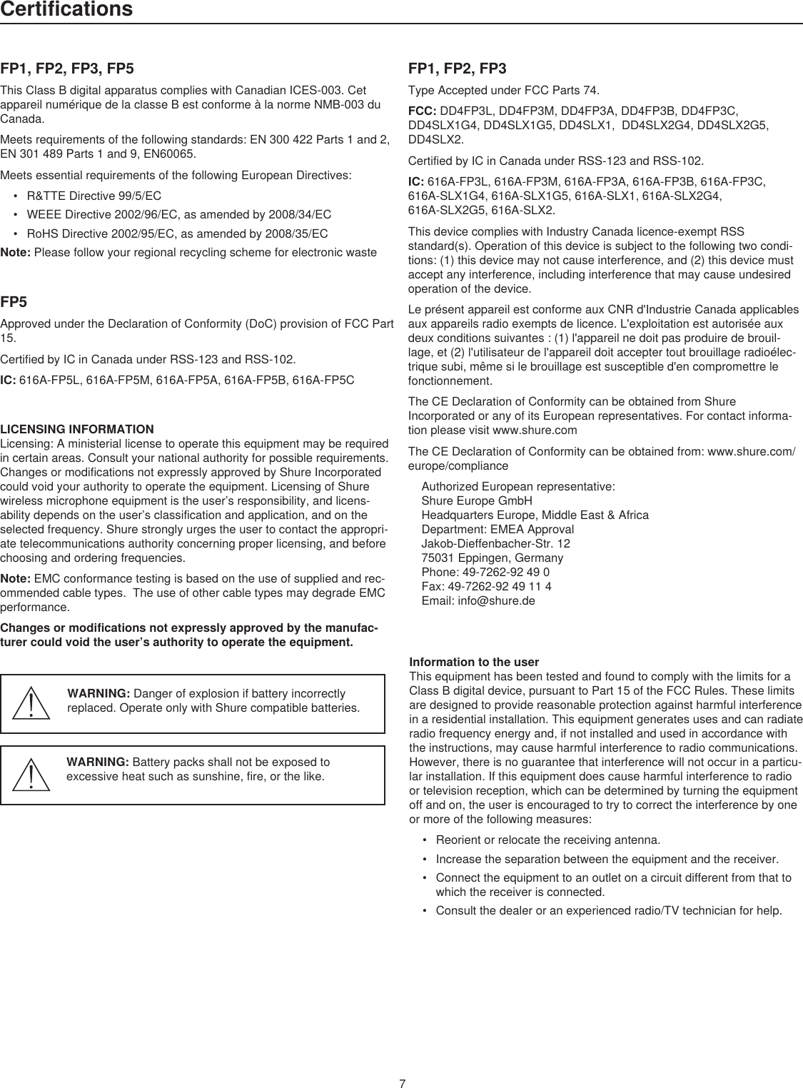 7CertificationsFP1, FP2, FP3, FP5ThisClassBdigitalapparatuscomplieswithCanadianICES-003.CetappareilnumériquedelaclasseBestconformeàlanormeNMB-003duCanada.Meetsrequirementsofthefollowingstandards:EN300422Parts1and2,EN301489Parts1and9,EN60065.MeetsessentialrequirementsofthefollowingEuropeanDirectives:• R&amp;TTEDirective99/5/EC• WEEEDirective2002/96/EC,asamendedby2008/34/EC• RoHSDirective2002/95/EC,asamendedby2008/35/ECNote:PleasefollowyourregionalrecyclingschemeforelectronicwasteFP5ApprovedundertheDeclarationofConformity(DoC)provisionofFCCPart15.CertifiedbyICinCanadaunderRSS-123andRSS-102.IC: 616A-FP5L,616A-FP5M,616A-FP5A,616A-FP5B,616A-FP5CFP1, FP2, FP3TypeAcceptedunderFCCParts74.FCC: DD4FP3L,DD4FP3M,DD4FP3A,DD4FP3B,DD4FP3C,DD4SLX1G4,DD4SLX1G5,DD4SLX1,DD4SLX2G4,DD4SLX2G5,DD4SLX2.CertifiedbyICinCanadaunderRSS-123andRSS-102.IC: 616A-FP3L,616A-FP3M,616A-FP3A,616A-FP3B,616A-FP3C,616A-SLX1G4,616A-SLX1G5,616A-SLX1,616A-SLX2G4,616A-SLX2G5,616A-SLX2.ThisdevicecomplieswithIndustryCanadalicence-exemptRSSstandard(s).Operationofthisdeviceissubjecttothefollowingtwocondi-tions:(1)thisdevicemaynotcauseinterference,and(2)thisdevicemustacceptanyinterference,includinginterferencethatmaycauseundesiredoperationofthedevice.LeprésentappareilestconformeauxCNRd&apos;IndustrieCanadaapplicablesauxappareilsradioexemptsdelicence.L&apos;exploitationestautoriséeauxdeuxconditionssuivantes:(1)l&apos;appareilnedoitpasproduiredebrouil-lage,et(2)l&apos;utilisateurdel&apos;appareildoitacceptertoutbrouillageradioélec-triquesubi,mêmesilebrouillageestsusceptibled&apos;encompromettrelefonctionnement.TheCEDeclarationofConformitycanbeobtainedfromShureIncorporatedoranyofitsEuropeanrepresentatives.Forcontactinforma-tionpleasevisitwww.shure.comTheCEDeclarationofConformitycanbeobtainedfrom:www.shure.com/europe/complianceAuthorizedEuropeanrepresentative:ShureEuropeGmbHHeadquartersEurope,MiddleEast&amp;AfricaDepartment:EMEAApprovalJakob-Dieffenbacher-Str.1275031Eppingen,GermanyPhone:49-7262-92490Fax:49-7262-9249114Email:info@shure.deLICENSINGINFORMATIONLicensing:Aministeriallicensetooperatethisequipmentmayberequiredincertainareas.Consultyournationalauthorityforpossiblerequirements.ChangesormodificationsnotexpresslyapprovedbyShureIncorporatedcouldvoidyourauthoritytooperatetheequipment.LicensingofShurewirelessmicrophoneequipmentistheuser’sresponsibility,andlicens-abilitydependsontheuser’sclassificationandapplication,andontheselectedfrequency.Shurestronglyurgestheusertocontacttheappropri-atetelecommunicationsauthorityconcerningproperlicensing,andbeforechoosingandorderingfrequencies.Note:EMCconformancetestingisbasedontheuseofsuppliedandrec-ommendedcabletypes.TheuseofothercabletypesmaydegradeEMCperformance.Changes or modifications not expressly approved by the manufac-turer could void the user’s authority to operate the equipment. Information to the userThisequipmenthasbeentestedandfoundtocomplywiththelimitsforaClassBdigitaldevice,pursuanttoPart15oftheFCCRules.Theselimitsaredesignedtoprovidereasonableprotectionagainstharmfulinterferenceinaresidentialinstallation.Thisequipmentgeneratesusesandcanradiateradiofrequencyenergyand,ifnotinstalledandusedinaccordancewiththeinstructions,maycauseharmfulinterferencetoradiocommunications.However,thereisnoguaranteethatinterferencewillnotoccurinaparticu-larinstallation.Ifthisequipmentdoescauseharmfulinterferencetoradioortelevisionreception,whichcanbedeterminedbyturningtheequipmentoffandon,theuserisencouragedtotrytocorrecttheinterferencebyoneormoreofthefollowingmeasures:• Reorientorrelocatethereceivingantenna.• Increasetheseparationbetweentheequipmentandthereceiver.• Connecttheequipmenttoanoutletonacircuitdifferentfromthattowhichthereceiverisconnected.• Consultthedealeroranexperiencedradio/TVtechnicianforhelp.WARNING: Dangerofexplosionifbatteryincorrectlyreplaced.OperateonlywithShurecompatiblebatteries.WARNING: Batterypacksshallnotbeexposedtoexcessiveheatsuchassunshine,fire,orthelike.