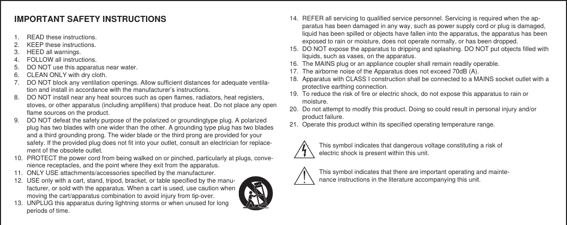 IMPORTANT SAFETY INSTRUCTIONS1.  READ these instructions. 2.  KEEP these instructions. 3.  HEED all warnings.4.  FOLLOW all instructions. 5.  DO NOT use this apparatus near water. 6.  CLEAN ONLY with dry cloth. 7.  DO NOT block any ventilation openings. Allow sufficient distances for adequate ventila-tion and install in accordance with the manufacturer’s instructions. 8.  DO NOT install near any heat sources such as open flames, radiators, heat registers, stoves, or other apparatus (including amplifiers) that produce heat. Do not place any open flame sources on the product. 9.  DO NOT defeat the safety purpose of the polarized or groundingtype plug. A polarized plug has two blades with one wider than the other. A grounding type plug has two blades and a third grounding prong. The wider blade or the third prong are provided for your safety. If the provided plug does not fit into your outlet, consult an electrician for replace-ment of the obsolete outlet. 10.  PROTECT the power cord from being walked on or pinched, particularly at plugs, conve-nience receptacles, and the point where they exit from the apparatus. 11.  ONLY USE attachments/accessories specified by the manufacturer.12.  USE only with a cart, stand, tripod, bracket, or table specified by the manu-facturer, or sold with the apparatus. When a cart is used, use caution when moving the cart/apparatus combination to avoid injury from tip-over.13.  UNPLUG this apparatus during lightning storms or when unused for long periods of time. 14.  REFER all servicing to qualified service personnel. Servicing is required when the ap-paratus has been damaged in any way, such as power supply cord or plug is damaged, liquid has been spilled or objects have fallen into the apparatus, the apparatus has been exposed to rain or moisture, does not operate normally, or has been dropped. 15.  DO NOT expose the apparatus to dripping and splashing. DO NOT put objects filled with liquids, such as vases, on the apparatus. 16.  The MAINS plug or an appliance coupler shall remain readily operable. 17.  The airborne noise of the Apparatus does not exceed 70dB (A). 18.  Apparatus with CLASS I construction shall be connected to a MAINS socket outlet with a protective earthing connection. 19.  To reduce the risk of fire or electric shock, do not expose this apparatus to rain or moisture. 20.  Do not attempt to modify this product. Doing so could result in personal injury and/or product failure.21.  Operate this product within its specified operating temperature range.This symbol indicates that dangerous voltage constituting a risk of electric shock is present within this unit. This symbol indicates that there are important operating and mainte-nance instructions in the literature accompanying this unit. DRAFT 7.6.12