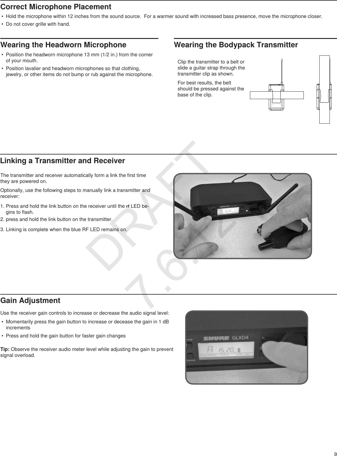 9Correct Microphone Placement• Hold the microphone within 12 inches from the sound source.  For a warmer sound with increased bass presence, move the microphone closer.• Do not cover grille with hand.Wearing the Headworn Microphone• Position the headworn microphone 13 mm (1/2 in.) from the corner of your mouth.• Position lavalier and headworn microphones so that clothing, jewelry, or other items do not bump or rub against the microphone. Linking a Transmitter and ReceiverGain AdjustmentUse the receiver gain controls to increase or decrease the audio signal level:• Momentarily press the gain button to increase or decease the gain in 1 dB increments• Press and hold the gain button for faster gain changesTip: Observe the receiver audio meter level while adjusting the gain to prevent signal overload.The transmitter and receiver automatically form a link the first time they are powered on.Optionally, use the following steps to manually link a transmitter and receiver:1. Press and hold the link button on the receiver until the rf LED be-gins to flash.2. press and hold the link button on the transmitter.3. Linking is complete when the blue RF LED remains on.Wearing the Bodypack TransmitterClip the transmitter to a belt or slide a guitar strap through the transmitter clip as shown.  For best results, the belt should be pressed against the base of the clip. DRAFT 7.6.12