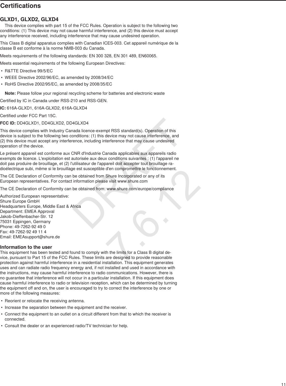 11CertificationsGLXD1, GLXD2, GLXD4    This device complies with part 15 of the FCC Rules. Operation is subject to the following two conditions: (1) This device may not cause harmful interference, and (2) this device must accept any interference received, including interference that may cause undesired operation. This Class B digital apparatus complies with Canadian ICES-003. Cet appareil numérique de la classe B est conforme à la norme NMB-003 du Canada. Meets requirements of the following standards: EN 300 328, EN 301 489, EN60065. Meets essential requirements of the following European Directives: • R&amp;TTE Directive 99/5/EC• WEEE Directive 2002/96/EC, as amended by 2008/34/EC • RoHS Directive 2002/95/EC, as amended by 2008/35/EC         Note: Please follow your regional recycling scheme for batteries and electronic wasteCertified by IC in Canada under RSS-210 and RSS-GEN. IC: 616A-GLXD1, 616A-GLXD2, 616A-GLXD4Certified under FCC Part 15C. FCC ID: DD4GLXD1, DD4GLXD2, DD4GLXD4 This device complies with Industry Canada licence-exempt RSS standard(s). Operation of this device is subject to the following two conditions: (1) this device may not cause interference, and (2) this device must accept any interference, including interference that may cause undesired operation of the device. Le présent appareil est conforme aux CNR d&apos;Industrie Canada applicables aux appareils radio exempts de licence. L&apos;exploitation est autorisée aux deux conditions suivantes : (1) l&apos;appareil ne doit pas produire de brouillage, et (2) l&apos;utilisateur de l&apos;appareil doit accepter tout brouillage ra-dioélectrique subi, même si le brouillage est susceptible d&apos;en compromettre le fonctionnement. The CE Declaration of Conformity can be obtained from Shure Incorporated or any of its European representatives. For contact information please visit www.shure.com The CE Declaration of Conformity can be obtained from: www.shure.com/europe/complianceAuthorized European representative:Shure Europe GmbHHeadquarters Europe, Middle East &amp; AfricaDepartment: EMEA ApprovalJakob-Dieffenbacher-Str. 1275031 Eppingen, GermanyPhone: 49-7262-92 49 0Fax: 49-7262-92 49 11 4Email: EMEAsupport@shure.deInformation to the userThis equipment has been tested and found to comply with the limits for a Class B digital de-vice, pursuant to Part 15 of the FCC Rules. These limits are designed to provide reasonable protection against harmful interference in a residential installation. This equipment generates uses and can radiate radio frequency energy and, if not installed and used in accordance with the instructions, may cause harmful interference to radio communications. However, there is no guarantee that interference will not occur in a particular installation. If this equipment does cause harmful interference to radio or television reception, which can be determined by turning the equipment off and on, the user is encouraged to try to correct the interference by one or more of the following measures: • Reorient or relocate the receiving antenna.• Increase the separation between the equipment and the receiver.• Connect the equipment to an outlet on a circuit different from that to which the receiver is connected.• Consult the dealer or an experienced radio/TV technician for help.DRAFT 7.6.12