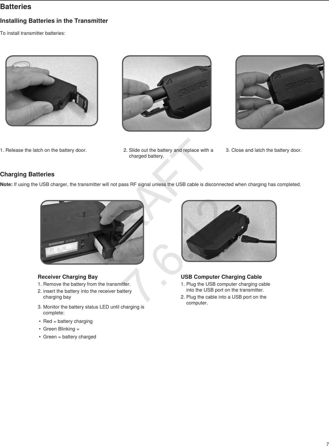 7BatteriesInstalling Batteries in the Transmitter1. Release the latch on the battery door.To install transmitter batteries:Receiver Charging Bay1. Remove the battery from the transmitter.2. insert the battery into the receiver battery charging bay3. Monitor the battery status LED until charging is complete:• Red = battery charging• Green Blinking =• Green = battery chargedUSB Computer Charging Cable1. Plug the USB computer charging cable into the USB port on the transmitter.2. Plug the cable into a USB port on the computer.2. Slide out the battery and replace with a charged battery.3. Close and latch the battery door.Charging BatteriesNote: If using the USB charger, the transmitter will not pass RF signal unless the USB cable is disconnected when charging has completed.DRAFT 7.6.12