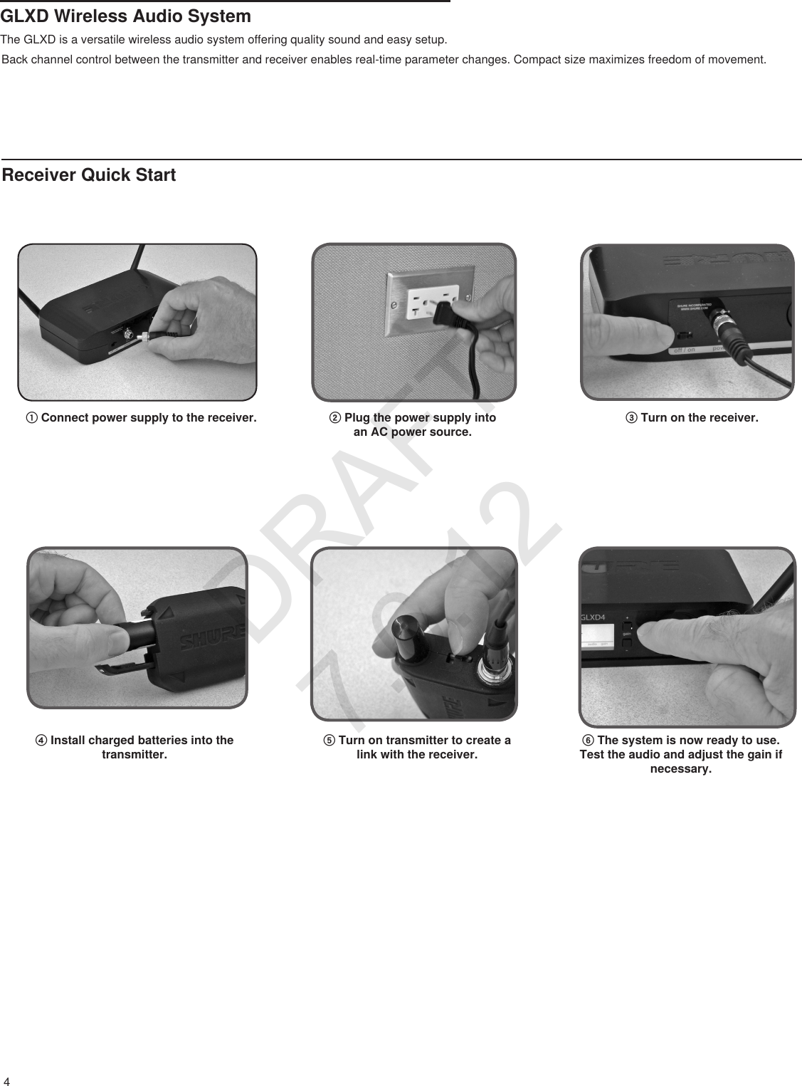 4GLXD Wireless Audio SystemThe GLXD is a versatile wireless audio system offering quality sound and easy setup. Back channel control between the transmitter and receiver enables real-time parameter changes. Compact size maximizes freedom of movement. ① Connect power supply to the receiver. ② Plug the power supply into an AC power source.③ Turn on the receiver.④ Install charged batteries into the transmitter.⑤ Turn on transmitter to create a link with the receiver.⑥ The system is now ready to use. Test the audio and adjust the gain if necessary.Receiver Quick StartDRAFT 7.6.12