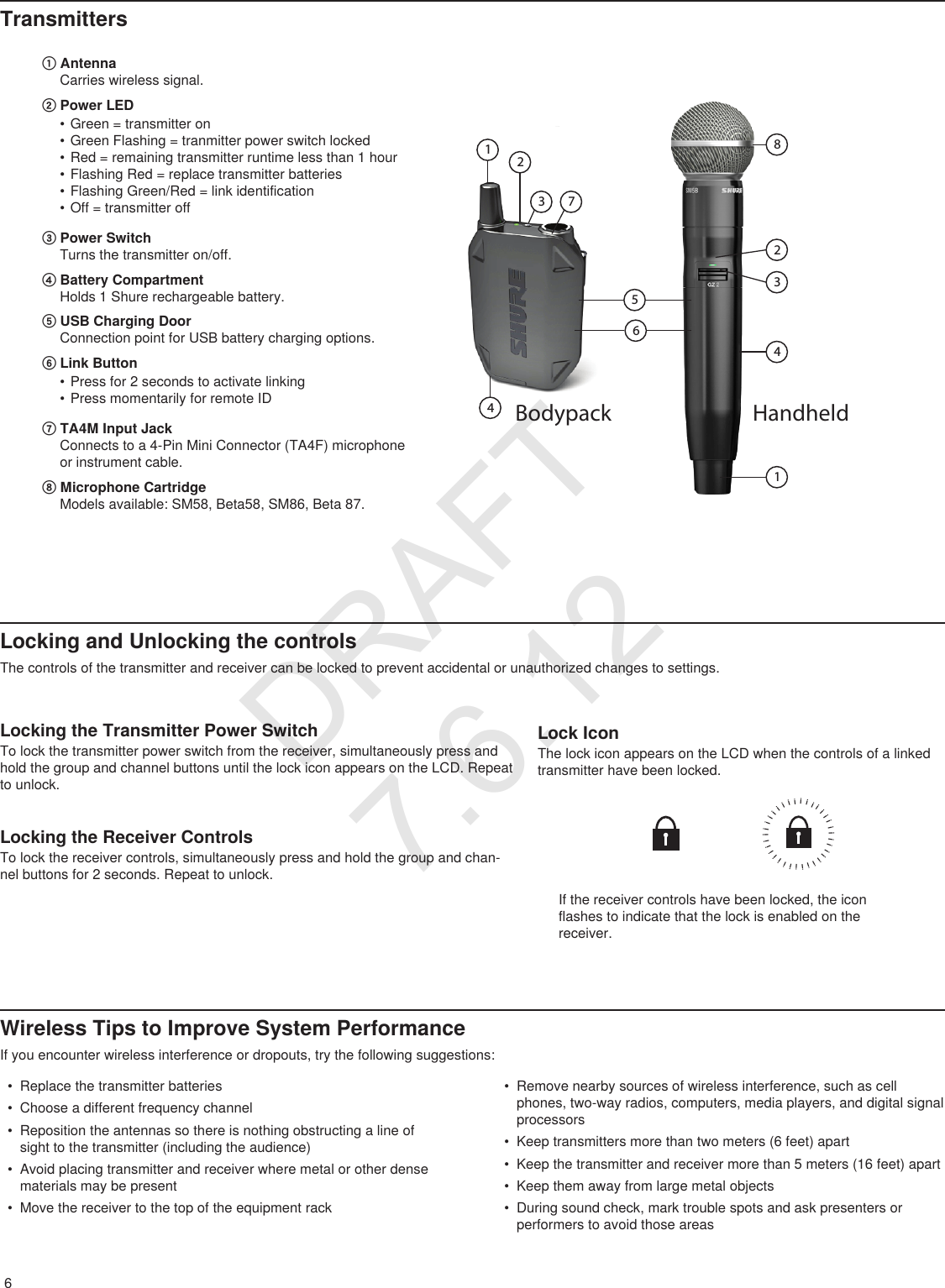6TransmittersLocking and Unlocking the controlsThe controls of the transmitter and receiver can be locked to prevent accidental or unauthorized changes to settings.① AntennaCarries wireless signal.② Power LED• Green = transmitter on• Green Flashing = tranmitter power switch locked• Red = remaining transmitter runtime less than 1 hour • Flashing Red = replace transmitter batteries• Flashing Green/Red = link identification• Off = transmitter off③ Power SwitchTurns the transmitter on/off.④ Battery CompartmentHolds 1 Shure rechargeable battery.⑤ USB Charging DoorConnection point for USB battery charging options.⑥ Link Button• Press for 2 seconds to activate linking• Press momentarily for remote ID⑦ TA4M Input JackConnects to a 4-Pin Mini Connector (TA4F) microphone or instrument cable.⑧ Microphone CartridgeModels available: SM58, Beta58, SM86, Beta 87.Bodypack HandheldLocking the Transmitter Power SwitchTo lock the transmitter power switch from the receiver, simultaneously press and hold the group and channel buttons until the lock icon appears on the LCD. Repeat to unlock.iiiiiiiiiiiiiiiiiiiiiiiiiiiiiiiiiiLock IconThe lock icon appears on the LCD when the controls of a linked transmitter have been locked.• Replace the transmitter batteries• Choose a different frequency channel• Reposition the antennas so there is nothing obstructing a line of sight to the transmitter (including the audience)• Avoid placing transmitter and receiver where metal or other dense materials may be present• Move the receiver to the top of the equipment rack• Remove nearby sources of wireless interference, such as cell phones, two-way radios, computers, media players, and digital signal processors• Keep transmitters more than two meters (6 feet) apart• Keep the transmitter and receiver more than 5 meters (16 feet) apart• Keep them away from large metal objects• During sound check, mark trouble spots and ask presenters or performers to avoid those areasLocking the Receiver ControlsTo lock the receiver controls, simultaneously press and hold the group and chan-nel buttons for 2 seconds. Repeat to unlock.If the receiver controls have been locked, the icon flashes to indicate that the lock is enabled on the receiver.Wireless Tips to Improve System PerformanceIf you encounter wireless interference or dropouts, try the following suggestions:DRAFT 7.6.12