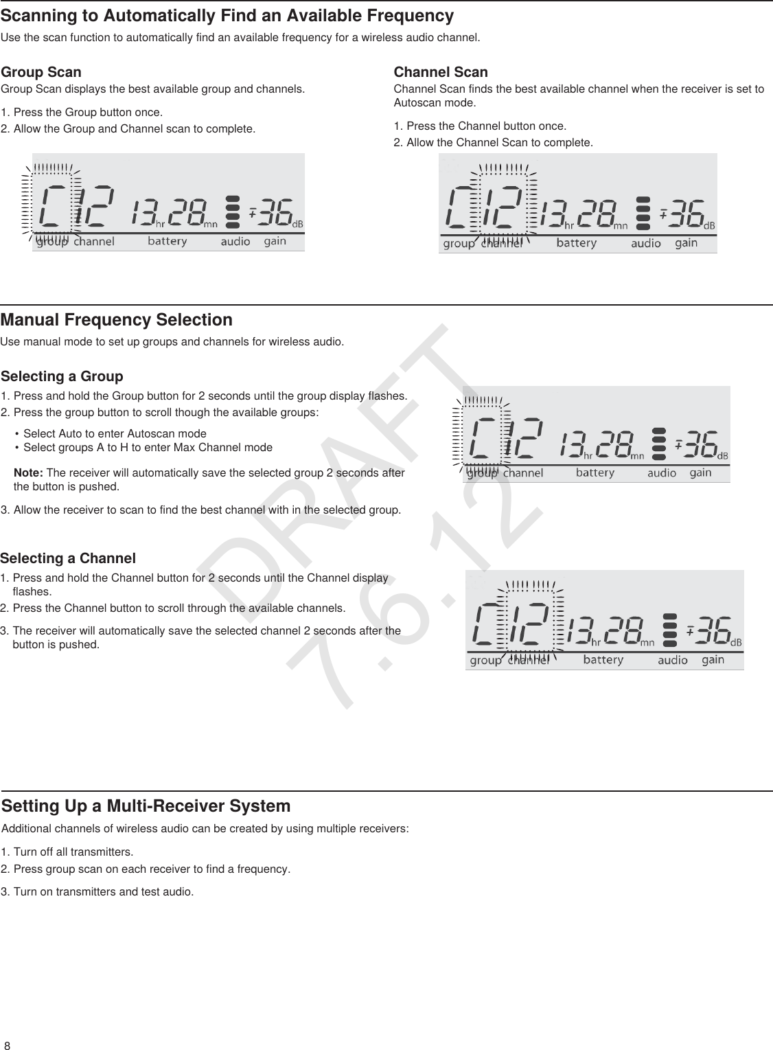 8Scanning to Automatically Find an Available FrequencyUse the scan function to automatically find an available frequency for a wireless audio channel.Manual Frequency SelectionUse manual mode to set up groups and channels for wireless audio.Group ScanGroup Scan displays the best available group and channels.1. Press the Group button once.2. Allow the Group and Channel scan to complete.Selecting a Group1. Press and hold the Group button for 2 seconds until the group display flashes.2. Press the group button to scroll though the available groups:• Select Auto to enter Autoscan mode• Select groups A to H to enter Max Channel modeNote: The receiver will automatically save the selected group 2 seconds after the button is pushed.3. Allow the receiver to scan to find the best channel with in the selected group.Selecting a Channel1. Press and hold the Channel button for 2 seconds until the Channel display flashes.2. Press the Channel button to scroll through the available channels.3. The receiver will automatically save the selected channel 2 seconds after the button is pushed.Setting Up a Multi-Receiver SystemAdditional channels of wireless audio can be created by using multiple receivers:Channel ScanChannel Scan finds the best available channel when the receiver is set to Autoscan mode.1. Press the Channel button once.2. Allow the Channel Scan to complete.1. Turn off all transmitters.2. Press group scan on each receiver to find a frequency.3. Turn on transmitters and test audio.DRAFT 7.6.12