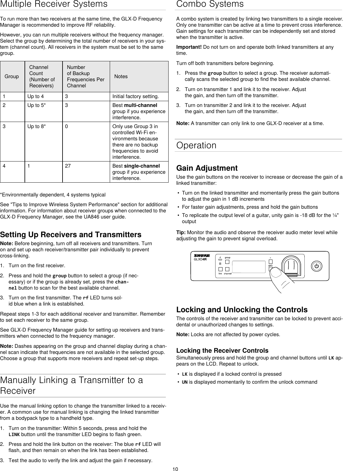 10Multiple Receiver SystemsTo run more than two receivers at the same time, the GLX-D Frequency Manager is recommended to improve RF reliability.However, you can run multiple receivers without the frequency manager. Select the group by determining the total number of receivers in your sys-tem (channel count). All receivers in the system must be set to the same group.GroupChannel Count (Number of Receivers)Number of Backup Frequencies Per ChannelNotes1 Up to 4 3 Initial factory setting.2 Up to 5* 3 Best multi-channel group if you experience interference.3 Up to 8* 0 Only use Group 3 in controlled Wi-Fi en-vironments because there are no backup frequencies to avoid interference.4 1 27 Best single-channel group if you experience interference. *Environmentally dependent, 4 systems typicalSee &quot;Tips to Improve Wireless System Performance&quot; section for additional information. For information about receiver groups when connected to the GLX-D Frequency Manager, see the UA846 user guide.Setting Up Receivers and TransmittersNote: Before beginning, turn off all receivers and transmitters. Turn on and set up each receiver/transmitter pair individually to prevent cross-linking.1.  Turn on the first receiver.2.  Press and hold the group button to select a group (if nec-essary) or if the group is already set, press the chan-nel button to scan for the best available channel.3.  Turn on the first transmitter. The rf LED turns sol-id blue when a link is established.Repeat steps 1-3 for each additional receiver and transmitter. Remember to set each receiver to the same group.See GLX-D Frequency Manager guide for setting up receivers and trans-mitters when connected to the frequency manager.Note: Dashes appearing on the group and channel display during a chan-nel scan indicate that frequencies are not available in the selected group. Choose a group that supports more receivers and repeat set-up steps.Manually Linking a Transmitter to a ReceiverUse the manual linking option to change the transmitter linked to a receiv-er. A common use for manual linking is changing the linked transmitter from a bodypack type to a handheld type.1.  Turn on the transmitter: Within 5 seconds, press and hold the LINK button until the transmitter LED begins to flash green.2.  Press and hold the link button on the receiver: The blue rf LED will flash, and then remain on when the link has been established.3.  Test the audio to verify the link and adjust the gain if necessary.Combo SystemsA combo system is created by linking two transmitters to a single receiver. Only one transmitter can be active at a time to prevent cross interference. Gain settings for each transmitter can be independently set and stored when the transmitter is active.Important! Do not turn on and operate both linked transmitters at any time.Turn off both transmitters before beginning.1.  Press the group button to select a group. The receiver automati-cally scans the selected group to find the best available channel.2.  Turn on transmitter 1 and link it to the receiver. Adjust the gain, and then turn off the transmitter.3.  Turn on transmitter 2 and link it to the receiver. Adjust the gain, and then turn off the transmitter.Note: A transmitter can only link to one GLX-D receiver at a time.OperationGain AdjustmentUse the gain buttons on the receiver to increase or decrease the gain of a linked transmitter:•  Turn on the linked transmitter and momentarily press the gain buttons to adjust the gain in 1 dB increments•  For faster gain adjustments, press and hold the gain buttons•  To replicate the output level of a guitar, unity gain is -18 dB for the ¼&quot; outputTip: Monitor the audio and observe the receiver audio meter level while adjusting the gain to prevent signal overload.Locking and Unlocking the ControlsThe controls of the receiver and transmitter can be locked to prevent acci-dental or unauthorized changes to settings.Note: Locks are not affected by power cycles.Locking the Receiver ControlsSimultaneously press and hold the group and channel buttons until LK ap-pears on the LCD. Repeat to unlock.•  LK is displayed if a locked control is pressed•  UN is displayed momentarily to confirm the unlock command