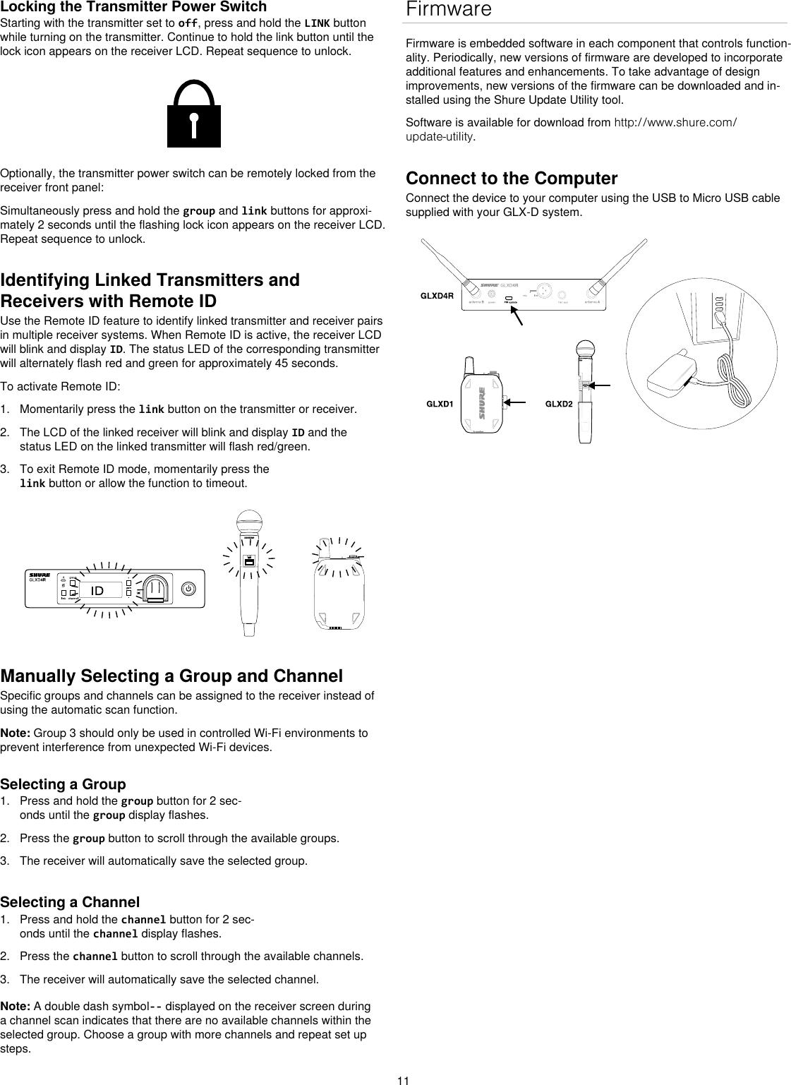 11Locking the Transmitter Power SwitchStarting with the transmitter set to off, press and hold the LINK button while turning on the transmitter. Continue to hold the link button until the lock icon appears on the receiver LCD. Repeat sequence to unlock.Optionally, the transmitter power switch can be remotely locked from the receiver front panel:Simultaneously press and hold the group and link buttons for approxi-mately 2 seconds until the flashing lock icon appears on the receiver LCD. Repeat sequence to unlock.Identifying Linked Transmitters and Receivers with Remote IDUse the Remote ID feature to identify linked transmitter and receiver pairs in multiple receiver systems. When Remote ID is active, the receiver LCD will blink and display ID. The status LED of the corresponding transmitter will alternately flash red and green for approximately 45 seconds.To activate Remote ID:1.  Momentarily press the link button on the transmitter or receiver.2.  The LCD of the linked receiver will blink and display ID and the status LED on the linked transmitter will flash red/green.3.  To exit Remote ID mode, momentarily press the link button or allow the function to timeout.Manually Selecting a Group and ChannelSpecific groups and channels can be assigned to the receiver instead of using the automatic scan function. Note: Group 3 should only be used in controlled Wi-Fi environments to prevent interference from unexpected Wi-Fi devices.Selecting a Group1.  Press and hold the group button for 2 sec-onds until the group display flashes.2.  Press the group button to scroll through the available groups.3.  The receiver will automatically save the selected group.Selecting a Channel1.  Press and hold the channel button for 2 sec-onds until the channel display flashes.2.  Press the channel button to scroll through the available channels.3.  The receiver will automatically save the selected channel.Note: A double dash symbol-- displayed on the receiver screen during a channel scan indicates that there are no available channels within the selected group. Choose a group with more channels and repeat set up steps. FirmwareFirmware is embedded software in each component that controls function-ality. Periodically, new versions of firmware are developed to incorporate additional features and enhancements. To take advantage of design improvements, new versions of the firmware can be downloaded and in-stalled using the Shure Update Utility tool. Software is available for download from http://www.shure.com/update-utility. Connect to the ComputerConnect the device to your computer using the USB to Micro USB cable supplied with your GLX-D system. 