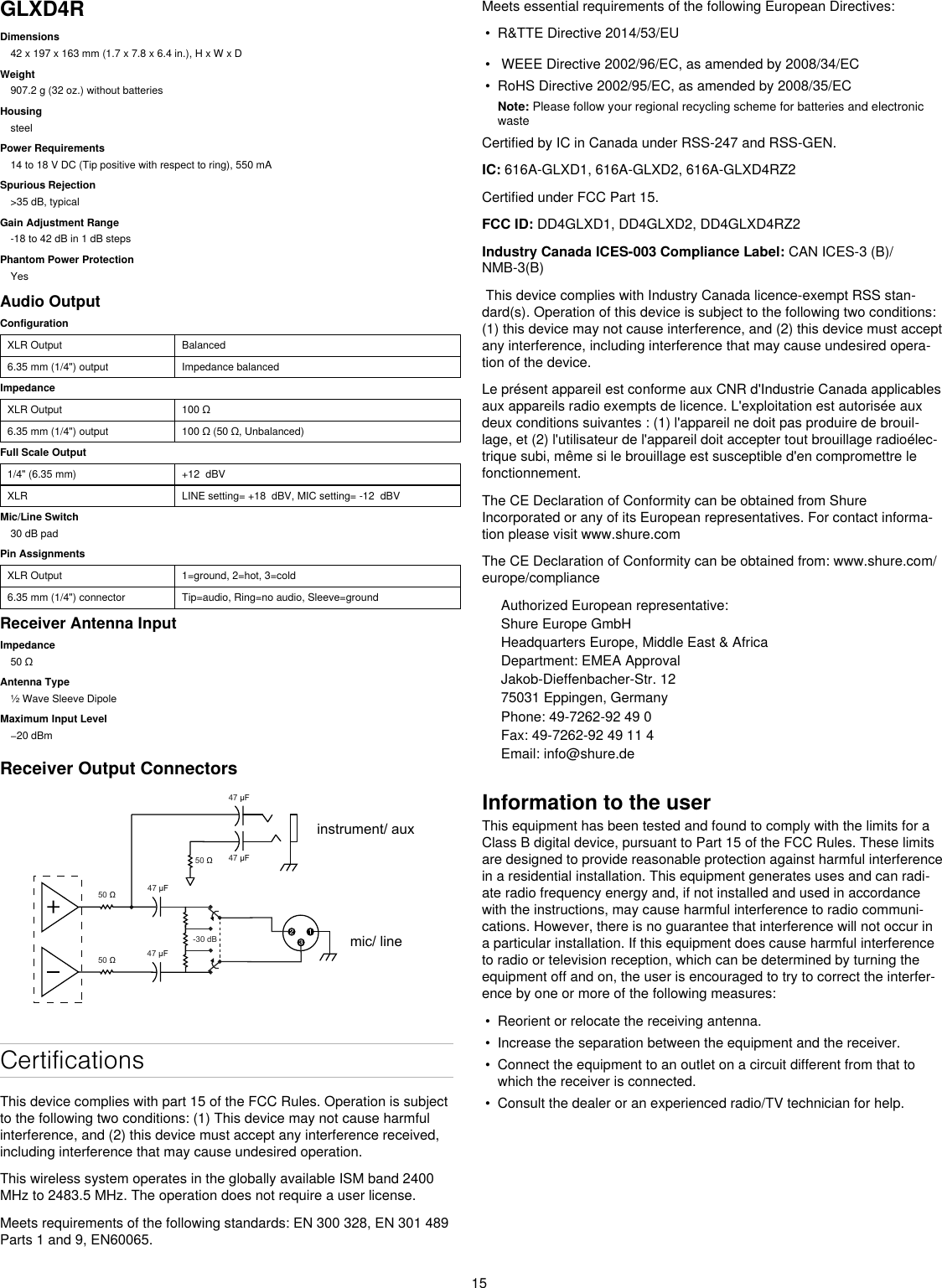 15GLXD4RDimensions42 x 197 x 163 mm (1.7 x 7.8 x 6.4 in.), H x W x DWeight907.2 g (32 oz.) without batteriesHousingsteelPower Requirements14 to 18 V DC (Tip positive with respect to ring), 550 mASpurious Rejection&gt;35 dB, typicalGain Adjustment Range-18 to 42 dB in 1 dB stepsPhantom Power ProtectionYesAudio OutputConfigurationXLR Output Balanced6.35 mm (1/4&quot;) output Impedance balancedImpedanceXLR Output 100Ω6.35 mm (1/4&quot;) output 100Ω(50Ω,Unbalanced)Full Scale Output1/4&quot; (6.35 mm) +12  dBVXLR LINE setting= +18  dBV, MIC setting= -12  dBVMic/Line Switch30 dB padPin AssignmentsXLR Output 1=ground, 2=hot, 3=cold6.35 mm (1/4&quot;) connector Tip=audio, Ring=no audio, Sleeve=groundReceiver Antenna InputImpedance50ΩAntenna Type½ Wave Sleeve DipoleMaximum Input Level−20dBmReceiver Output Connectors 50  47 µF 47 µF47 µF47 µF 50  -30 dB 50  mic/ lineinstrument/ auxCertificationsThis device complies with part 15 of the FCC Rules. Operation is subject to the following two conditions: (1) This device may not cause harmful interference, and (2) this device must accept any interference received, including interference that may cause undesired operation. This wireless system operates in the globally available ISM band 2400 MHz to 2483.5 MHz. The operation does not require a user license.Meets requirements of the following standards: EN 300 328, EN 301 489 Parts 1 and 9, EN60065. Meets essential requirements of the following European Directives: • R&amp;TTE Directive 2014/53/EU• WEEE Directive 2002/96/EC, as amended by 2008/34/EC• RoHS Directive 2002/95/EC, as amended by 2008/35/ECNote: Please follow your regional recycling scheme for batteries and electronic wasteCertified by IC in Canada under RSS-247 and RSS-GEN. IC: 616A-GLXD1, 616A-GLXD2, 616A-GLXD4RZ2Certified under FCC Part 15. FCC ID: DD4GLXD1, DD4GLXD2, DD4GLXD4RZ2 Industry Canada ICES-003 Compliance Label: CAN ICES-3 (B)/NMB-3(B) This device complies with Industry Canada licence-exempt RSS stan-dard(s). Operation of this device is subject to the following two conditions: (1) this device may not cause interference, and (2) this device must accept any interference, including interference that may cause undesired opera-tion of the device. Le présent appareil est conforme aux CNR d&apos;Industrie Canada applicables aux appareils radio exempts de licence. L&apos;exploitation est autorisée aux deux conditions suivantes : (1) l&apos;appareil ne doit pas produire de brouil-lage, et (2) l&apos;utilisateur de l&apos;appareil doit accepter tout brouillage radioélec-trique subi, même si le brouillage est susceptible d&apos;en compromettre le fonctionnement. The CE Declaration of Conformity can be obtained from Shure Incorporated or any of its European representatives. For contact informa-tion please visit www.shure.com The CE Declaration of Conformity can be obtained from: www.shure.com/europe/complianceAuthorized European representative:Shure Europe GmbHHeadquarters Europe, Middle East &amp; AfricaDepartment: EMEA ApprovalJakob-Dieffenbacher-Str. 1275031 Eppingen, GermanyPhone: 49-7262-92 49 0Fax: 49-7262-92 49 11 4Email: info@shure.deInformation to the userThis equipment has been tested and found to comply with the limits for a Class B digital device, pursuant to Part 15 of the FCC Rules. These limits are designed to provide reasonable protection against harmful interference in a residential installation. This equipment generates uses and can radi-ate radio frequency energy and, if not installed and used in accordance with the instructions, may cause harmful interference to radio communi-cations. However, there is no guarantee that interference will not occur in a particular installation. If this equipment does cause harmful interference to radio or television reception, which can be determined by turning the equipment off and on, the user is encouraged to try to correct the interfer-ence by one or more of the following measures: • Reorient or relocate the receiving antenna.• Increase the separation between the equipment and the receiver.• Connect the equipment to an outlet on a circuit different from that towhich the receiver is connected.• Consult the dealer or an experienced radio/TV technician for help.