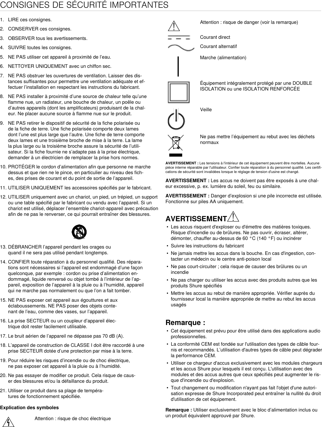 CONSIGNES DE SÉCURITÉ IMPORTANTES1.  LIRE ces consignes. 2.  CONSERVER ces consignes. 3.  OBSERVER tous les avertissements.4.  SUIVRE toutes les consignes. 5.  NE PAS utiliser cet appareil à proximité de l’eau. 6.  NETTOYER UNIQUEMENT avec un chiffon sec. 7.  NE PAS obstruer les ouvertures de ventilation. Laisser des dis-tances suffisantes pour permettre une ventilation adéquate et ef-fectuer l’installation en respectant les instructions du fabricant. 8.  NE PAS installer à proximité d’une source de chaleur telle qu’une flamme nue, un radiateur, une bouche de chaleur, un poêle ou d’autres appareils (dont les amplificateurs) produisant de la chal-eur. Ne placer aucune source à flamme nue sur le produit. 9.  NE PAS retirer le dispositif de sécurité de la fiche polarisée ou de la fiche de terre. Une fiche polarisée comporte deux lames dont l’une est plus large que l’autre. Une fiche de terre comporte deux lames et une troisième broche de mise à la terre. La lame la plus large ou la troisième broche assure la sécurité de l’utili-sateur. Si la fiche fournie ne s’adapte pas à la prise électrique, demander à un électricien de remplacer la prise hors normes. 10. PROTÉGER le cordon d’alimentation afin que personne ne marche dessus et que rien ne le pince, en particulier au niveau des fich-es, des prises de courant et du point de sortie de l’appareil. 11. UTILISER UNIQUEMENT les accessoires spécifiés par le fabricant.12. UTILISER uniquement avec un chariot, un pied, un trépied, un support ou une table spécifié par le fabricant ou vendu avec l’appareil. Si un chariot est utilisé, déplacer l’ensemble chariot-appareil avec précaution afin de ne pas le renverser, ce qui pourrait entraîner des blessures.13. DÉBRANCHER l’appareil pendant les orages ou quand il ne sera pas utilisé pendant longtemps. 14. CONFIER toute réparation à du personnel qualifié. Des répara-tions sont nécessaires si l’appareil est endommagé d’une façon quelconque, par exemple : cordon ou prise d’alimentation en-dommagé, liquide renversé ou objet tombé à l’intérieur de l’ap-pareil, exposition de l’appareil à la pluie ou à l’humidité, appareil qui ne marche pas normalement ou que l’on a fait tomber. 15. NE PAS exposer cet appareil aux égouttures et aux éclaboussements. NE PAS poser des objets conte-nant de l’eau, comme des vases, sur l’appareil. 16. La prise SECTEUR ou un coupleur d’appareil élec-trique doit rester facilement utilisable. 17. Le bruit aérien de l’appareil ne dépasse pas 70 dB (A). 18. L’appareil de construction de CLASSE I doit être raccordé à une prise SECTEUR dotée d’une protection par mise à la terre. 19. Pour réduire les risques d’incendie ou de choc électrique, ne pas exposer cet appareil à la pluie ou à l’humidité. 20. Ne pas essayer de modifier ce produit. Cela risque de caus-er des blessures et/ou la défaillance du produit.21. Utiliser ce produit dans sa plage de tempéra-tures de fonctionnement spécifiée.Explication des symbolesAttention : risque de choc électriqueAttention : risque de danger (voir la remarque)Courant directCourant alternatifMarche (alimentation)Équipement intégralement protégé par une DOUBLE ISOLATION ou une ISOLATION RENFORCÉEVeilleNe pas mettre l’équipement au rebut avec les déchets normauxAVERTISSEMENT : Les tensions à l&apos;intérieur de cet équipement peuvent être mortelles. Aucune pièce interne réparable par l&apos;utilisateur. Confier toute réparation à du personnel qualifié. Les certifi-cations de sécurité sont invalidées lorsque le réglage de tension d&apos;usine est changé.AVERTISSEMENT : Les accus ne doivent pas être exposés à une chal-eur excessive, p. ex. lumière du soleil, feu ou similaire. AVERTISSEMENT : Danger d’explosion si une pile incorrecte est utilisée. Fonctionne sur piles AA uniquement.AVERTISSEMENT•  Les accus risquent d&apos;exploser ou d&apos;émettre des matières toxiques. Risque d&apos;incendie ou de brûlures. Ne pas ouvrir, écraser, altérer, démonter, chauffer au-dessus de 60 °C (140 °F) ou incinérer•  Suivre les instructions du fabricant•  Ne jamais mettre les accus dans la bouche. En cas d&apos;ingestion, con-tacter un médecin ou le centre anti-poison local•  Ne pas court-circuiter ; cela risque de causer des brûlures ou un incendie•  Ne pas charger ou utiliser les accus avec des produits autres que les produits Shure spécifiés•  Mettre les accus au rebut de manière appropriée. Vérifier auprès du fournisseur local la manière appropriée de mettre au rebut les accus usagésRemarque : •  Cet équipement est prévu pour être utilisé dans des applications audio professionnelles. •  La conformité CEM est fondée sur l&apos;utilisation des types de câble four-nis et recommandés. L’utilisation d&apos;autres types de câble peut dégrader la performance CEM. •  Utiliser ce chargeur d&apos;accus exclusivement avec les modules chargeurs et les accus Shure pour lesquels il est conçu. L&apos;utilisation avec des modules et des accus autres que ceux spécifiés peut augmenter le ris-que d&apos;incendie ou d&apos;explosion. •  Tout changement ou modification n&apos;ayant pas fait l&apos;objet d&apos;une autori-sation expresse de Shure Incorporated peut entraîner la nullité du droit d&apos;utilisation de cet équipement. Remarque : Utiliser exclusivement avec le bloc d’alimentation inclus ou un produit équivalent approuvé par Shure. 