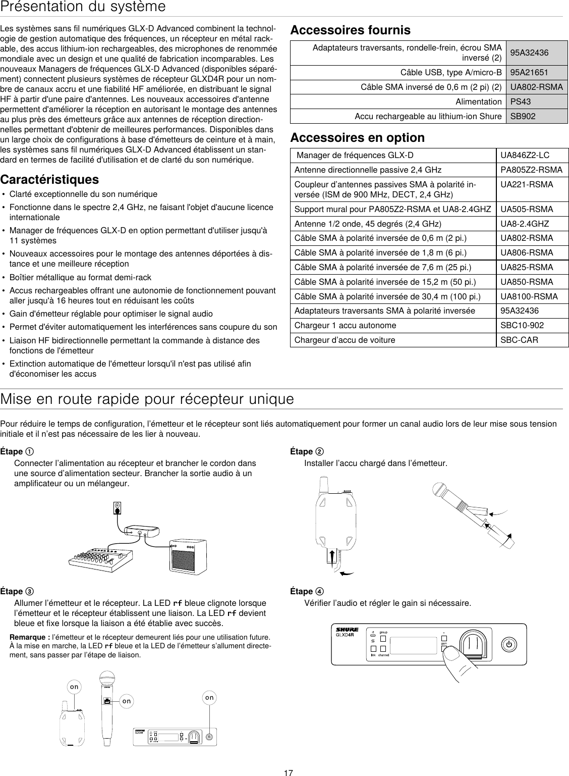 17Présentation du systèmeLes systèmes sans fil numériques GLX-D Advanced combinent la technol-ogie de gestion automatique des fréquences, un récepteur en métal rack-able, des accus lithium-ion rechargeables, des microphones de renommée mondiale avec un design et une qualité de fabrication incomparables. Les nouveaux Managers de fréquences GLX-D Advanced (disponibles séparé-ment) connectent plusieurs systèmes de récepteur GLXD4R pour un nom-bre de canaux accru et une fiabilité HF améliorée, en distribuant le signal HF à partir d&apos;une paire d&apos;antennes. Les nouveaux accessoires d&apos;antenne permettent d&apos;améliorer la réception en autorisant le montage des antennes au plus près des émetteurs grâce aux antennes de réception direction-nelles permettant d&apos;obtenir de meilleures performances. Disponibles dans un large choix de configurations à base d&apos;émetteurs de ceinture et à main, les systèmes sans fil numériques GLX-D Advanced établissent un stan-dard en termes de facilité d&apos;utilisation et de clarté du son numérique.Caractéristiques•  Clarté exceptionnelle du son numérique•  Fonctionne dans le spectre 2,4 GHz, ne faisant l&apos;objet d&apos;aucune licence internationale•  Manager de fréquences GLX-D en option permettant d&apos;utiliser jusqu&apos;à 11 systèmes•  Nouveaux accessoires pour le montage des antennes déportées à dis-tance et une meilleure réception•  Boîtier métallique au format demi-rack•  Accus rechargeables offrant une autonomie de fonctionnement pouvant aller jusqu&apos;à 16 heures tout en réduisant les coûts•  Gain d&apos;émetteur réglable pour optimiser le signal audio•  Permet d&apos;éviter automatiquement les interférences sans coupure du son•  Liaison HF bidirectionnelle permettant la commande à distance des fonctions de l&apos;émetteur•  Extinction automatique de l&apos;émetteur lorsqu&apos;il n&apos;est pas utilisé afin d&apos;économiser les accusAccessoires fournisAdaptateurs traversants, rondelle-frein, écrou SMA inversé (2) 95A32436Câble USB, type A/micro-B 95A21651Câble SMA inversé de 0,6 m (2 pi) (2) UA802-RSMAAlimentation PS43Accu rechargeable au lithium-ion Shure SB902Accessoires en option Manager de fréquences GLX-D  UA846Z2-LCAntenne directionnelle passive 2,4 GHz PA805Z2-RSMACoupleur d’antennes passives SMA à polarité in-versée (ISM de 900 MHz, DECT, 2,4 GHz)UA221-RSMASupport mural pour PA805Z2-RSMA et UA8-2.4GHZ UA505-RSMAAntenne 1/2 onde, 45 degrés (2,4 GHz) UA8-2.4GHZCâble SMA à polarité inversée de 0,6 m (2 pi.) UA802-RSMACâble SMA à polarité inversée de 1,8 m (6 pi.) UA806-RSMACâble SMA à polarité inversée de 7,6 m (25 pi.) UA825-RSMACâble SMA à polarité inversée de 15,2 m (50 pi.) UA850-RSMACâble SMA à polarité inversée de 30,4 m (100 pi.) UA8100-RSMAAdaptateurs traversants SMA à polarité inversée 95A32436Chargeur 1 accu autonome SBC10-902Chargeur d’accu de voiture SBC-CARMise en route rapide pour récepteur uniquePour réduire le temps de configuration, l’émetteur et le récepteur sont liés automatiquement pour former un canal audio lors de leur mise sous tension initiale et il n’est pas nécessaire de les lier à nouveau.Étape ①Connecter l’alimentation au récepteur et brancher le cordon dans une source d’alimentation secteur. Brancher la sortie audio à un amplificateur ou un mélangeur.Étape ②Installer l’accu chargé dans l’émetteur. Étape ③Allumer l’émetteur et le récepteur. La LED rf bleue clignote lorsque l’émetteur et le récepteur établissent une liaison. La LED rf devient bleue et fixe lorsque la liaison a été établie avec succès.Remarque : l’émetteur et le récepteur demeurent liés pour une utilisation future. À la mise en marche, la LED rf bleue et la LED de l’émetteur s’allument directe-ment, sans passer par l’étape de liaison.Étape ④Vérifier l’audio et régler le gain si nécessaire.