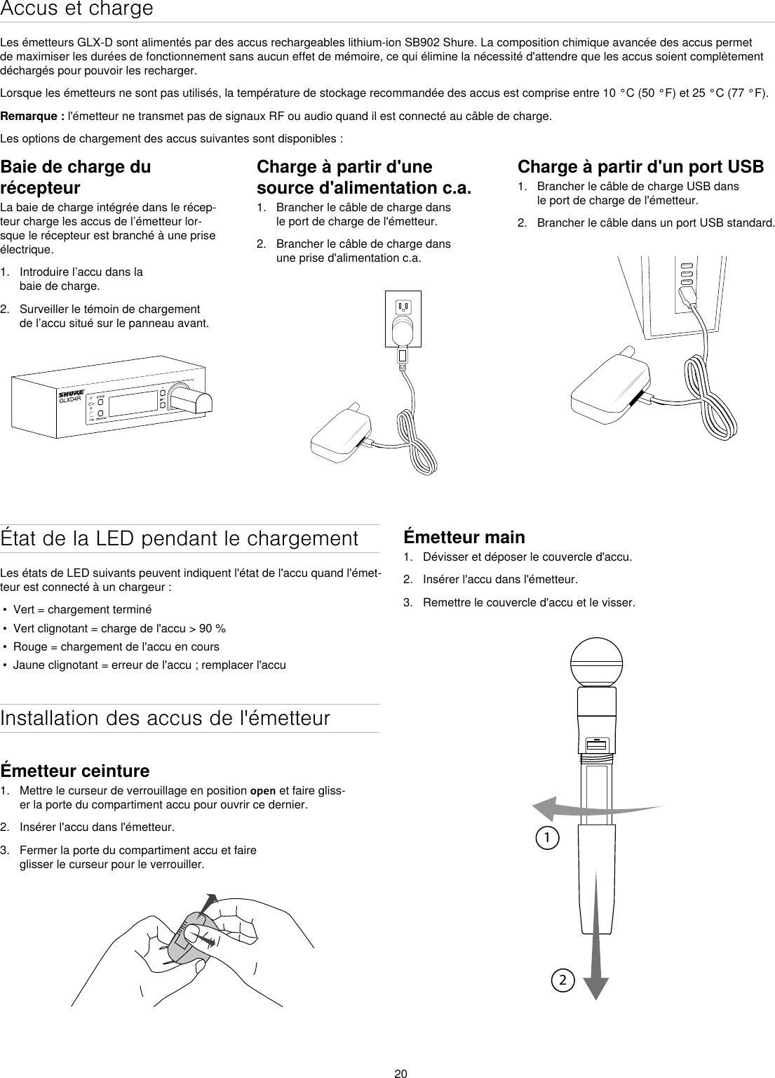 20Accus et chargeLes émetteurs GLX-D sont alimentés par des accus rechargeables lithium-ion SB902 Shure. La composition chimique avancée des accus permet de maximiser les durées de fonctionnement sans aucun effet de mémoire, ce qui élimine la nécessité d&apos;attendre que les accus soient complètement déchargés pour pouvoir les recharger.Lorsque les émetteurs ne sont pas utilisés, la température de stockage recommandée des accus est comprise entre 10 °C (50 °F) et 25 °C (77 °F).Remarque : l&apos;émetteur ne transmet pas de signaux RF ou audio quand il est connecté au câble de charge.Les options de chargement des accus suivantes sont disponibles :Baie de charge du récepteurLa baie de charge intégrée dans le récep-teur charge les accus de l’émetteur lor-sque le récepteur est branché à une prise électrique.1.  Introduire l’accu dans la baie de charge.2.  Surveiller le témoin de chargement de l’accu situé sur le panneau avant.Charge à partir d&apos;une source d&apos;alimentation c.a.1.  Brancher le câble de charge dans le port de charge de l&apos;émetteur.2.  Brancher le câble de charge dans une prise d&apos;alimentation c.a.Charge à partir d&apos;un port USB1.  Brancher le câble de charge USB dans le port de charge de l&apos;émetteur.2.  Brancher le câble dans un port USB standard.État de la LED pendant le chargementLes états de LED suivants peuvent indiquent l&apos;état de l&apos;accu quand l&apos;émet-teur est connecté à un chargeur : •  Vert = chargement terminé•  Vert clignotant = charge de l&apos;accu &gt; 90 % •  Rouge = chargement de l&apos;accu en cours•  Jaune clignotant = erreur de l&apos;accu ; remplacer l&apos;accuInstallation des accus de l&apos;émetteurÉmetteur ceinture1.  Mettre le curseur de verrouillage en position open et faire gliss-er la porte du compartiment accu pour ouvrir ce dernier.2.  Insérer l&apos;accu dans l&apos;émetteur.3.  Fermer la porte du compartiment accu et faire glisser le curseur pour le verrouiller.Émetteur main1.  Dévisser et déposer le couvercle d&apos;accu.2.  Insérer l&apos;accu dans l&apos;émetteur.3.  Remettre le couvercle d&apos;accu et le visser.12