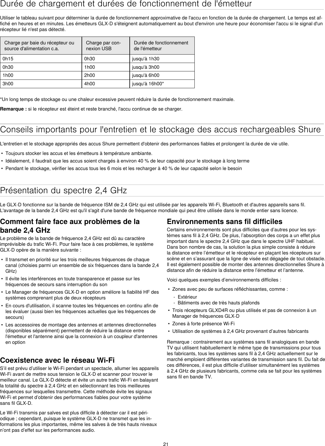 21Durée de chargement et durées de fonctionnement de l&apos;émetteurUtiliser le tableau suivant pour déterminer la durée de fonctionnement approximative de l&apos;accu en fonction de la durée de chargement. Le temps est af-fiché en heures et en minutes. Les émetteurs GLX-D s&apos;éteignent automatiquement au bout d&apos;environ une heure pour économiser l&apos;accu si le signal d&apos;un récepteur lié n&apos;est pas détecté.Charge par baie du récepteur ou source d&apos;alimentation c.a.Charge par con-nexion USBDurée de fonctionnement de l&apos;émetteur0h15 0h30 jusqu&apos;à 1h300h30 1h00 jusqu&apos;à 3h00 1h00 2h00 jusqu&apos;à 6h003h00 4h00 jusqu&apos;à 16h00**Un long temps de stockage ou une chaleur excessive peuvent réduire la durée de fonctionnement maximale.Remarque : si le récepteur est éteint et reste branché, l&apos;accu continue de se charger.Conseils importants pour l&apos;entretien et le stockage des accus rechargeables ShureL&apos;entretien et le stockage appropriés des accus Shure permettent d&apos;obtenir des performances fiables et prolongent la durée de vie utile.•  Toujours stocker les accus et les émetteurs à température ambiante. •  Idéalement, il faudrait que les accus soient chargés à environ 40 % de leur capacité pour le stockage à long terme•  Pendant le stockage, vérifier les accus tous les 6 mois et les recharger à 40 % de leur capacité selon le besoinPrésentation du spectre 2,4 GHzLe GLX-D fonctionne sur la bande de fréquence ISM de 2,4 GHz qui est utilisée par les appareils Wi-Fi, Bluetooth et d&apos;autres appareils sans fil. L&apos;avantage de la bande 2,4 GHz est qu&apos;il s&apos;agit d&apos;une bande de fréquence mondiale qui peut être utilisée dans le monde entier sans licence. Comment faire face aux problèmes de la bande 2,4 GHzLe problème de la bande de fréquence 2,4 GHz est dû au caractère imprévisible du trafic Wi-Fi. Pour faire face à ces problèmes, le système GLX-D opère de la manière suivante :•  Il transmet en priorité sur les trois meilleures fréquences de chaque canal (choisies parmi un ensemble de six fréquences dans la bande 2,4 GHz)•  Il évite les interférences en toute transparence et passe sur les fréquences de secours sans interruption du son•  Le Manager de fréquences GLX-D en option améliore la fiabilité HF des systèmes comprenant plus de deux récepteurs•  En cours d&apos;utilisation, il scanne toutes les fréquences en continu afin de les évaluer (aussi bien les fréquences actuelles que les fréquences de secours)•  Les accessoires de montage des antennes et antennes directionnelles (disponibles séparément) permettent de réduire la distance entre l&apos;émetteur et l&apos;antenne ainsi que la connexion à un coupleur d&apos;antennes en optionCoexistence avec le réseau Wi-FiS’il est prévu d’utiliser le Wi-Fi pendant un spectacle, allumer les appareils Wi-Fi avant de mettre sous tension le GLX-D et scanner pour trouver le meilleur canal. Le GLX-D détecte et évite un autre trafic Wi-Fi en balayant la totalité du spectre à 2,4 GHz et en sélectionnant les trois meilleures fréquences sur lesquelles transmettre. Cette méthode évite les signaux Wi-Fi et permet d’obtenir des performances fiables pour votre système sans fil GLX-D.Le Wi-Fi transmis par salves est plus difficile à détecter car il est péri-odique ; cependant, puisque le système GLX-D ne transmet que les in-formations les plus importantes, même les salves à de très hauts niveaux n’ont pas d’effet sur les performances audio.Environnements sans fil difficilesCertains environnements sont plus difficiles que d’autres pour les sys-tèmes sans fil à 2,4 GHz. De plus, l’absorption des corps a un effet plus important dans le spectre 2,4 GHz que dans le spectre UHF habituel. Dans bon nombre de cas, la solution la plus simple consiste à réduire la distance entre l’émetteur et le récepteur en plaçant les récepteurs sur scène et en s’assurant que la ligne de visée est dégagée de tout obstacle. Il est également possible de monter des antennes directionnelles Shure à distance afin de réduire la distance entre l’émetteur et l’antenne.Voici quelques exemples d’environnements difficiles :•  Zones avec peu de surfaces réfléchissantes, comme : - Extérieur - Bâtiments avec de très hauts plafonds•  Trois récepteurs GLXD4R ou plus utilisés et pas de connexion à un Manager de fréquences GLX-D•  Zones à forte présence Wi-Fi•  Utilisation de systèmes à 2,4 GHz provenant d’autres fabricantsRemarque : contrairement aux systèmes sans fil analogiques en bande TV qui utilisent habituellement le même type de transmissions pour tous les fabricants, tous les systèmes sans fil à 2,4 GHz actuellement sur le marché emploient différentes variantes de transmission sans fil. Du fait de ces différences, il est plus difficile d’utiliser simultanément les systèmes à 2,4 GHz de plusieurs fabricants, comme cela se fait pour les systèmes sans fil en bande TV.