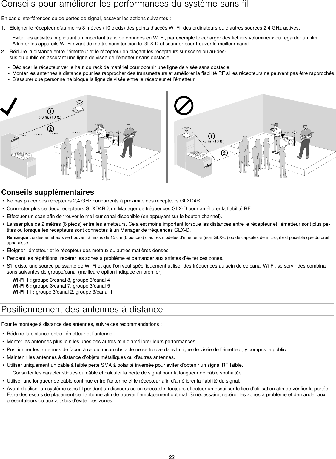 22Conseils pour améliorer les performances du système sans filEn cas d’interférences ou de pertes de signal, essayer les actions suivantes :1.  Éloigner le récepteur d’au moins 3 mètres (10 pieds) des points d’accès Wi-Fi, des ordinateurs ou d’autres sources 2,4 GHz actives. - Éviter les activités impliquant un important trafic de données en Wi-Fi, par exemple télécharger des fichiers volumineux ou regarder un film. - Allumer les appareils Wi-Fi avant de mettre sous tension le GLX-D et scanner pour trouver le meilleur canal.2.  Réduire la distance entre l’émetteur et le récepteur en plaçant les récepteurs sur scène ou au-des-sus du public en assurant une ligne de visée de l’émetteur sans obstacle.  - Déplacer le récepteur ver le haut du rack de matériel pour obtenir une ligne de visée sans obstacle. - Monter les antennes à distance pour les rapprocher des transmetteurs et améliorer la fiabilité RF si les récepteurs ne peuvent pas être rapprochés. - S’assurer que personne ne bloque la ligne de visée entre le récepteur et l’émetteur.Conseils supplémentaires•  Ne pas placer des récepteurs 2,4 GHz concurrents à proximité des récepteurs GLXD4R.•  Connecter plus de deux récepteurs GLXD4R à un Manager de fréquences GLX-D pour améliorer la fiabilité RF.•  Effectuer un scan afin de trouver le meilleur canal disponible (en appuyant sur le bouton channel).•  Laisser plus de 2 mètres (6 pieds) entre les émetteurs. Cela est moins important lorsque les distances entre le récepteur et l’émetteur sont plus pe-tites ou lorsque les récepteurs sont connectés à un Manager de fréquences GLX-D. Remarque : si des émetteurs se trouvent à moins de 15 cm (6 pouces) d’autres modèles d’émetteurs (non GLX-D) ou de capsules de micro, il est possible que du bruit apparaisse.•  Éloigner l’émetteur et le récepteur des métaux ou autres matières denses.•  Pendant les répétitions, repérer les zones à problème et demander aux artistes d’éviter ces zones.•  S’il existe une source puissante de Wi-Fi et que l’on veut spécifiquement utiliser des fréquences au sein de ce canal Wi-Fi, se servir des combinai-sons suivantes de groupe/canal (meilleure option indiquée en premier) : - Wi-Fi 1 : groupe 3/canal 8, groupe 3/canal 4 - Wi-Fi 6 : groupe 3/canal 7, groupe 3/canal 5 - Wi-Fi 11 : groupe 3/canal 2, groupe 3/canal 1Positionnement des antennes à distancePour le montage à distance des antennes, suivre ces recommandations :•  Réduire la distance entre l’émetteur et l’antenne.•  Monter les antennes plus loin les unes des autres afin d’améliorer leurs performances.•  Positionner les antennes de façon à ce qu’aucun obstacle ne se trouve dans la ligne de visée de l’émetteur, y compris le public.•  Maintenir les antennes à distance d’objets métalliques ou d’autres antennes.•  Utiliser uniquement un câble à faible perte SMA à polarité inversée pour éviter d’obtenir un signal RF faible. - Consulter les caractéristiques du câble et calculer la perte de signal pour la longueur de câble souhaitée.•  Utiliser une longueur de câble continue entre l’antenne et le récepteur afin d’améliorer la fiabilité du signal.•  Avant d’utiliser un système sans fil pendant un discours ou un spectacle, toujours effectuer un essai sur le lieu d’utilisation afin de vérifier la portée. Faire des essais de placement de l’antenne afin de trouver l’emplacement optimal. Si nécessaire, repérer les zones à problème et demander aux présentateurs ou aux artistes d’éviter ces zones.