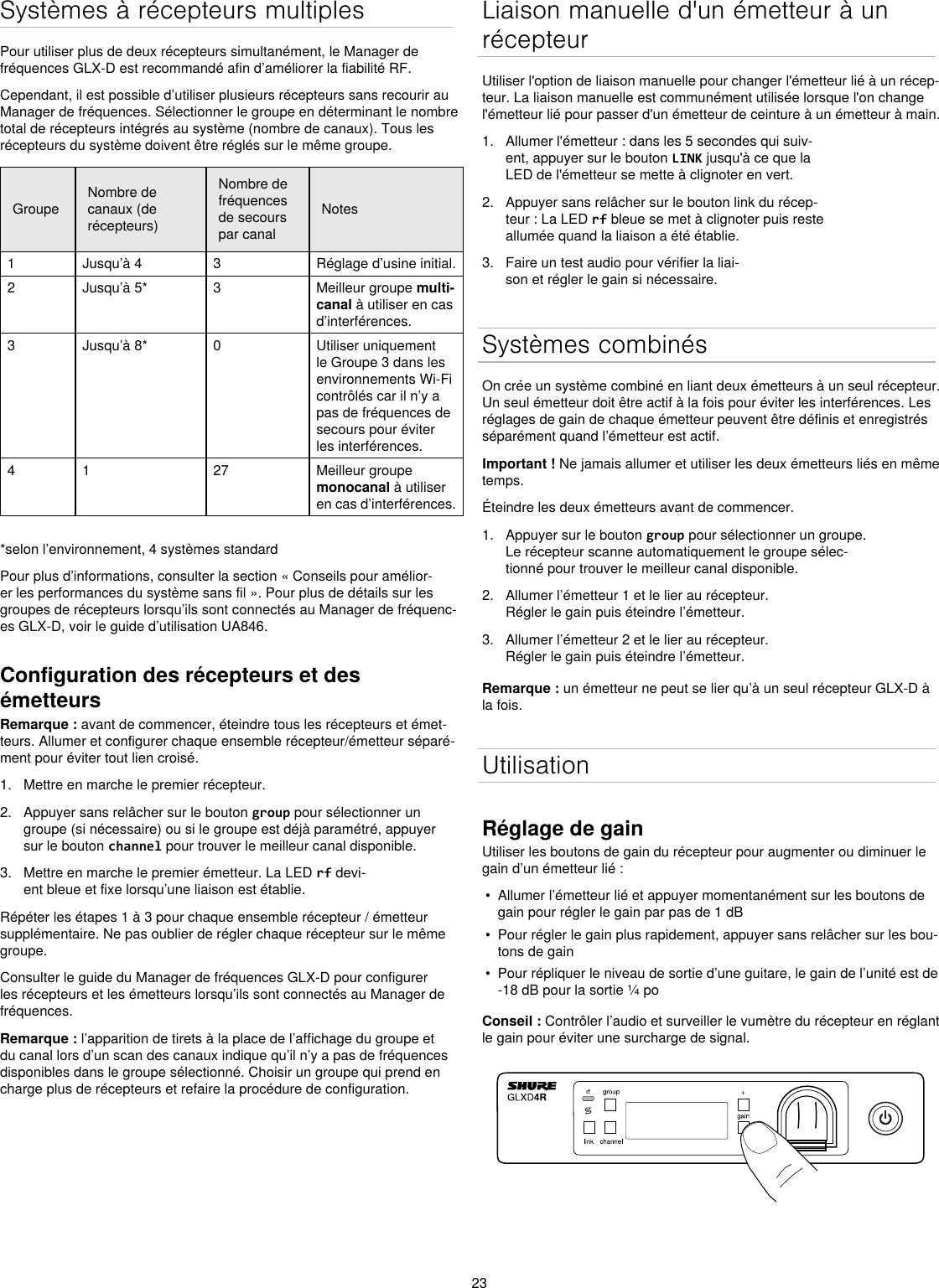 23Systèmes à récepteurs multiplesPour utiliser plus de deux récepteurs simultanément, le Manager de fréquences GLX-D est recommandé afin d’améliorer la fiabilité RF.Cependant, il est possible d’utiliser plusieurs récepteurs sans recourir au Manager de fréquences. Sélectionner le groupe en déterminant le nombre total de récepteurs intégrés au système (nombre de canaux). Tous les récepteurs du système doivent être réglés sur le même groupe.GroupeNombre de canaux (de récepteurs)Nombre de fréquences de secours par canalNotes1 Jusqu’à 4 3 Réglage d’usine initial.2 Jusqu’à 5* 3 Meilleur groupe multi-canal à utiliser en cas d’interférences.3 Jusqu’à 8* 0 Utiliser uniquement le Groupe 3 dans les environnements Wi-Fi contrôlés car il n’y a pas de fréquences de secours pour éviter les interférences.4 1 27 Meilleur groupe monocanal à utiliser en cas d’interférences. *selon l’environnement, 4 systèmes standardPour plus d’informations, consulter la section « Conseils pour amélior-er les performances du système sans fil ». Pour plus de détails sur les groupes de récepteurs lorsqu’ils sont connectés au Manager de fréquenc-es GLX-D, voir le guide d’utilisation UA846.Configuration des récepteurs et des émetteursRemarque : avant de commencer, éteindre tous les récepteurs et émet-teurs. Allumer et configurer chaque ensemble récepteur/émetteur séparé-ment pour éviter tout lien croisé.1.  Mettre en marche le premier récepteur.2.  Appuyer sans relâcher sur le bouton group pour sélectionner un groupe (si nécessaire) ou si le groupe est déjà paramétré, appuyer sur le bouton channel pour trouver le meilleur canal disponible.3.  Mettre en marche le premier émetteur. La LED rf devi-ent bleue et fixe lorsqu’une liaison est établie.Répéter les étapes 1 à 3 pour chaque ensemble récepteur / émetteur supplémentaire. Ne pas oublier de régler chaque récepteur sur le même groupe.Consulter le guide du Manager de fréquences GLX-D pour configurer les récepteurs et les émetteurs lorsqu’ils sont connectés au Manager de fréquences.Remarque : l’apparition de tirets à la place de l’affichage du groupe et du canal lors d’un scan des canaux indique qu’il n’y a pas de fréquences disponibles dans le groupe sélectionné. Choisir un groupe qui prend en charge plus de récepteurs et refaire la procédure de configuration.Liaison manuelle d&apos;un émetteur à un récepteurUtiliser l&apos;option de liaison manuelle pour changer l&apos;émetteur lié à un récep-teur. La liaison manuelle est communément utilisée lorsque l&apos;on change l&apos;émetteur lié pour passer d&apos;un émetteur de ceinture à un émetteur à main.1.  Allumer l&apos;émetteur : dans les 5 secondes qui suiv-ent, appuyer sur le bouton LINK jusqu&apos;à ce que la LED de l&apos;émetteur se mette à clignoter en vert.2.  Appuyer sans relâcher sur le bouton link du récep-teur : La LED rf bleue se met à clignoter puis reste allumée quand la liaison a été établie.3.  Faire un test audio pour vérifier la liai-son et régler le gain si nécessaire.Systèmes combinésOn crée un système combiné en liant deux émetteurs à un seul récepteur. Un seul émetteur doit être actif à la fois pour éviter les interférences. Les réglages de gain de chaque émetteur peuvent être définis et enregistrés séparément quand l’émetteur est actif.Important ! Ne jamais allumer et utiliser les deux émetteurs liés en même temps.Éteindre les deux émetteurs avant de commencer.1.  Appuyer sur le bouton group pour sélectionner un groupe. Le récepteur scanne automatiquement le groupe sélec-tionné pour trouver le meilleur canal disponible.2.  Allumer l’émetteur 1 et le lier au récepteur. Régler le gain puis éteindre l’émetteur.3.  Allumer l’émetteur 2 et le lier au récepteur. Régler le gain puis éteindre l’émetteur.Remarque : un émetteur ne peut se lier qu’à un seul récepteur GLX-D à la fois.UtilisationRéglage de gainUtiliser les boutons de gain du récepteur pour augmenter ou diminuer le gain d’un émetteur lié :•  Allumer l’émetteur lié et appuyer momentanément sur les boutons de gain pour régler le gain par pas de 1 dB•  Pour régler le gain plus rapidement, appuyer sans relâcher sur les bou-tons de gain•  Pour répliquer le niveau de sortie d’une guitare, le gain de l’unité est de -18 dB pour la sortie ¼ poConseil : Contrôler l’audio et surveiller le vumètre du récepteur en réglant le gain pour éviter une surcharge de signal.