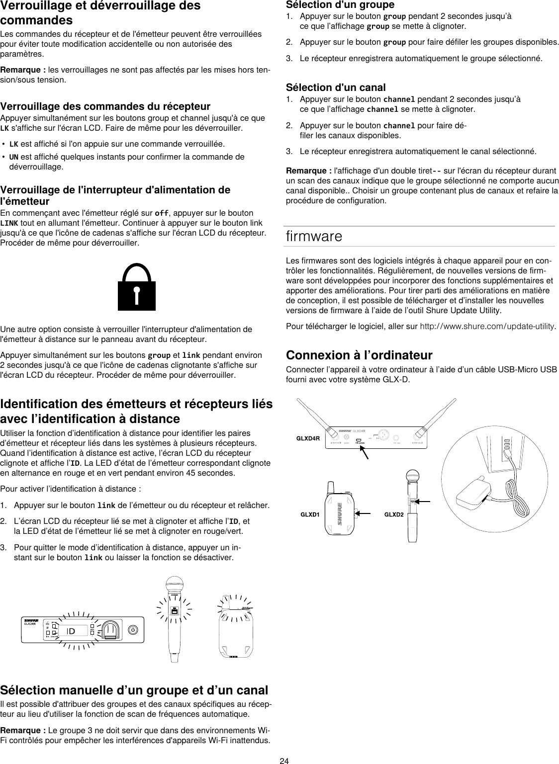 24Verrouillage et déverrouillage des commandesLes commandes du récepteur et de l&apos;émetteur peuvent être verrouillées pour éviter toute modification accidentelle ou non autorisée des paramètres.Remarque : les verrouillages ne sont pas affectés par les mises hors ten-sion/sous tension.Verrouillage des commandes du récepteurAppuyer simultanément sur les boutons group et channel jusqu&apos;à ce que LK s&apos;affiche sur l&apos;écran LCD. Faire de même pour les déverrouiller.•  LK est affiché si l&apos;on appuie sur une commande verrouillée.•  UN est affiché quelques instants pour confirmer la commande de déverrouillage.Verrouillage de l&apos;interrupteur d&apos;alimentation de l&apos;émetteurEn commençant avec l&apos;émetteur réglé sur off, appuyer sur le bouton LINK tout en allumant l&apos;émetteur. Continuer à appuyer sur le bouton link jusqu&apos;à ce que l&apos;icône de cadenas s&apos;affiche sur l&apos;écran LCD du récepteur. Procéder de même pour déverrouiller.Une autre option consiste à verrouiller l&apos;interrupteur d&apos;alimentation de l&apos;émetteur à distance sur le panneau avant du récepteur.Appuyer simultanément sur les boutons group et link pendant environ 2 secondes jusqu&apos;à ce que l&apos;icône de cadenas clignotante s&apos;affiche sur l&apos;écran LCD du récepteur. Procéder de même pour déverrouiller.Identification des émetteurs et récepteurs liés avec l’identification à distanceUtiliser la fonction d’identification à distance pour identifier les paires d’émetteur et récepteur liés dans les systèmes à plusieurs récepteurs. Quand l’identification à distance est active, l’écran LCD du récepteur clignote et affiche l’ID. La LED d’état de l’émetteur correspondant clignote en alternance en rouge et en vert pendant environ 45 secondes.Pour activer l’identification à distance :1.  Appuyer sur le bouton link de l’émetteur ou du récepteur et relâcher.2.  L’écran LCD du récepteur lié se met à clignoter et affiche l’ID, et la LED d’état de l’émetteur lié se met à clignoter en rouge/vert.3.  Pour quitter le mode d’identification à distance, appuyer un in-stant sur le bouton link ou laisser la fonction se désactiver.Sélection manuelle d’un groupe et d’un canalIl est possible d&apos;attribuer des groupes et des canaux spécifiques au récep-teur au lieu d&apos;utiliser la fonction de scan de fréquences automatique. Remarque : Le groupe 3 ne doit servir que dans des environnements Wi-Fi contrôlés pour empêcher les interférences d&apos;appareils Wi-Fi inattendus.Sélection d&apos;un groupe1.  Appuyer sur le bouton group pendant 2 secondes jusqu’à ce que l’affichage group se mette à clignoter.2.  Appuyer sur le bouton group pour faire défiler les groupes disponibles.3.  Le récepteur enregistrera automatiquement le groupe sélectionné.Sélection d&apos;un canal1.  Appuyer sur le bouton channel pendant 2 secondes jusqu’à ce que l’affichage channel se mette à clignoter.2.  Appuyer sur le bouton channel pour faire dé-filer les canaux disponibles.3.  Le récepteur enregistrera automatiquement le canal sélectionné.Remarque : l&apos;affichage d&apos;un double tiret-- sur l&apos;écran du récepteur durant un scan des canaux indique que le groupe sélectionné ne comporte aucun canal disponible.. Choisir un groupe contenant plus de canaux et refaire la procédure de configuration. firmwareLes firmwares sont des logiciels intégrés à chaque appareil pour en con-trôler les fonctionnalités. Régulièrement, de nouvelles versions de firm-ware sont développées pour incorporer des fonctions supplémentaires et apporter des améliorations. Pour tirer parti des améliorations en matière de conception, il est possible de télécharger et d’installer les nouvelles versions de firmware à l’aide de l’outil Shure Update Utility. Pour télécharger le logiciel, aller sur http://www.shure.com/update-utility. Connexion à l’ordinateurConnecter l’appareil à votre ordinateur à l’aide d’un câble USB-Micro USB fourni avec votre système GLX-D. 