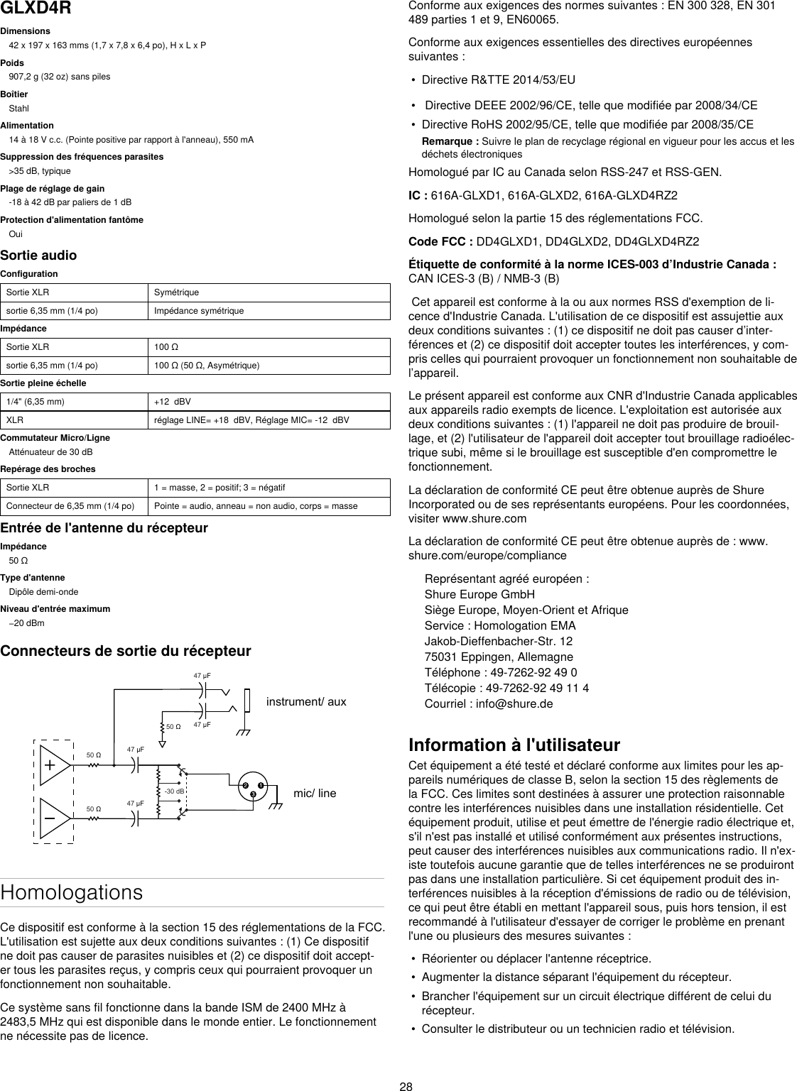 28GLXD4RDimensions42 x 197 x 163 mms (1,7 x 7,8 x 6,4 po), H x L x PPoids907,2 g (32 oz) sans pilesBoîtierStahlAlimentation14 à 18 V c.c. (Pointe positive par rapport à l&apos;anneau), 550 mASuppression des fréquences parasites&gt;35 dB, typiquePlage de réglage de gain-18 à 42 dB par paliers de 1 dBProtection d&apos;alimentation fantômeOuiSortie audioConfigurationSortie XLR Symétriquesortie 6,35 mm (1/4 po) Impédance symétriqueImpédanceSortie XLR 100Ωsortie 6,35 mm (1/4 po) 100Ω(50Ω,Asymétrique)Sortie pleine échelle1/4&quot; (6,35 mm) +12  dBVXLR réglage LINE= +18  dBV, Réglage MIC= -12  dBVCommutateur Micro/LigneAtténuateur de 30 dBRepérage des brochesSortie XLR 1 = masse, 2 = positif; 3 = négatifConnecteur de 6,35 mm (1/4 po) Pointe = audio, anneau = non audio, corps = masseEntrée de l&apos;antenne du récepteurImpédance50ΩType d&apos;antenneDipôle demi-ondeNiveau d&apos;entrée maximum−20dBmConnecteurs de sortie du récepteur 50  47 µF 47 µF47 µF47 µF 50  -30 dB 50  mic/ lineinstrument/ auxHomologationsCe dispositif est conforme à la section 15 des réglementations de la FCC. L&apos;utilisation est sujette aux deux conditions suivantes : (1) Ce dispositif ne doit pas causer de parasites nuisibles et (2) ce dispositif doit accept-er tous les parasites reçus, y compris ceux qui pourraient provoquer un fonctionnement non souhaitable. Ce système sans fil fonctionne dans la bande ISM de 2400 MHz à 2483,5 MHz qui est disponible dans le monde entier. Le fonctionnement ne nécessite pas de licence.Conforme aux exigences des normes suivantes : EN 300 328, EN 301 489 parties 1 et 9, EN60065. Conforme aux exigences essentielles des directives européennes suivantes : • Directive R&amp;TTE 2014/53/EU• Directive DEEE 2002/96/CE, telle que modifiée par 2008/34/CE• Directive RoHS 2002/95/CE, telle que modifiée par 2008/35/CERemarque : Suivre le plan de recyclage régional en vigueur pour les accus et les déchets électroniquesHomologué par IC au Canada selon RSS-247 et RSS-GEN. IC : 616A-GLXD1, 616A-GLXD2, 616A-GLXD4RZ2Homologué selon la partie 15 des réglementations FCC. Code FCC : DD4GLXD1, DD4GLXD2, DD4GLXD4RZ2 Étiquette de conformité à la norme ICES-003 d’Industrie Canada : CAN ICES-3 (B) / NMB-3 (B) Cet appareil est conforme à la ou aux normes RSS d&apos;exemption de li-cence d&apos;Industrie Canada. L&apos;utilisation de ce dispositif est assujettie aux deux conditions suivantes : (1) ce dispositif ne doit pas causer d’inter-férences et (2) ce dispositif doit accepter toutes les interférences, y com-pris celles qui pourraient provoquer un fonctionnement non souhaitable de l’appareil. Le présent appareil est conforme aux CNR d&apos;Industrie Canada applicables aux appareils radio exempts de licence. L&apos;exploitation est autorisée aux deux conditions suivantes : (1) l&apos;appareil ne doit pas produire de brouil-lage, et (2) l&apos;utilisateur de l&apos;appareil doit accepter tout brouillage radioélec-trique subi, même si le brouillage est susceptible d&apos;en compromettre le fonctionnement. La déclaration de conformité CE peut être obtenue auprès de Shure Incorporated ou de ses représentants européens. Pour les coordonnées, visiter www.shure.com La déclaration de conformité CE peut être obtenue auprès de : www. shure.com/europe/complianceReprésentant agréé européen :Shure Europe GmbHSiège Europe, Moyen-Orient et AfriqueService : Homologation EMAJakob-Dieffenbacher-Str. 1275031 Eppingen, AllemagneTéléphone : 49-7262-92 49 0Télécopie : 49-7262-92 49 11 4Courriel : info@shure.deInformation à l&apos;utilisateurCet équipement a été testé et déclaré conforme aux limites pour les ap-pareils numériques de classe B, selon la section 15 des règlements de la FCC. Ces limites sont destinées à assurer une protection raisonnable contre les interférences nuisibles dans une installation résidentielle. Cet équipement produit, utilise et peut émettre de l&apos;énergie radio électrique et, s&apos;il n&apos;est pas installé et utilisé conformément aux présentes instructions, peut causer des interférences nuisibles aux communications radio. Il n&apos;ex-iste toutefois aucune garantie que de telles interférences ne se produiront pas dans une installation particulière. Si cet équipement produit des in-terférences nuisibles à la réception d&apos;émissions de radio ou de télévision, ce qui peut être établi en mettant l&apos;appareil sous, puis hors tension, il est recommandé à l&apos;utilisateur d&apos;essayer de corriger le problème en prenant l&apos;une ou plusieurs des mesures suivantes : • Réorienter ou déplacer l&apos;antenne réceptrice.• Augmenter la distance séparant l&apos;équipement du récepteur.• Brancher l&apos;équipement sur un circuit électrique différent de celui durécepteur.• Consulter le distributeur ou un technicien radio et télévision.