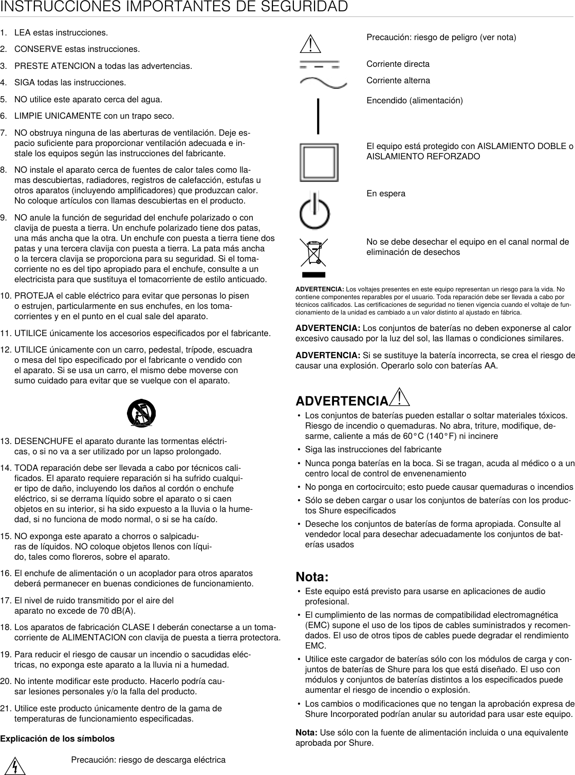 INSTRUCCIONES IMPORTANTES DE SEGURIDAD1.  LEA estas instrucciones. 2.  CONSERVE estas instrucciones. 3.  PRESTE ATENCION a todas las advertencias.4.  SIGA todas las instrucciones. 5.  NO utilice este aparato cerca del agua. 6.  LIMPIE UNICAMENTE con un trapo seco. 7.  NO obstruya ninguna de las aberturas de ventilación. Deje es-pacio suficiente para proporcionar ventilación adecuada e in-stale los equipos según las instrucciones del fabricante. 8.  NO instale el aparato cerca de fuentes de calor tales como lla-mas descubiertas, radiadores, registros de calefacción, estufas u otros aparatos (incluyendo amplificadores) que produzcan calor. No coloque artículos con llamas descubiertas en el producto. 9.  NO anule la función de seguridad del enchufe polarizado o con clavija de puesta a tierra. Un enchufe polarizado tiene dos patas, una más ancha que la otra. Un enchufe con puesta a tierra tiene dos patas y una tercera clavija con puesta a tierra. La pata más ancha o la tercera clavija se proporciona para su seguridad. Si el toma-corriente no es del tipo apropiado para el enchufe, consulte a un electricista para que sustituya el tomacorriente de estilo anticuado. 10. PROTEJA el cable eléctrico para evitar que personas lo pisen o estrujen, particularmente en sus enchufes, en los toma-corrientes y en el punto en el cual sale del aparato. 11. UTILICE únicamente los accesorios especificados por el fabricante.12. UTILICE únicamente con un carro, pedestal, trípode, escuadra o mesa del tipo especificado por el fabricante o vendido con el aparato. Si se usa un carro, el mismo debe moverse con sumo cuidado para evitar que se vuelque con el aparato.13. DESENCHUFE el aparato durante las tormentas eléctri-cas, o si no va a ser utilizado por un lapso prolongado. 14. TODA reparación debe ser llevada a cabo por técnicos cali-ficados. El aparato requiere reparación si ha sufrido cualqui-er tipo de daño, incluyendo los daños al cordón o enchufe eléctrico, si se derrama líquido sobre el aparato o si caen objetos en su interior, si ha sido expuesto a la lluvia o la hume-dad, si no funciona de modo normal, o si se ha caído. 15. NO exponga este aparato a chorros o salpicadu-ras de líquidos. NO coloque objetos llenos con líqui-do, tales como floreros, sobre el aparato. 16. El enchufe de alimentación o un acoplador para otros aparatos deberá permanecer en buenas condiciones de funcionamiento. 17. El nivel de ruido transmitido por el aire del aparato no excede de 70 dB(A). 18. Los aparatos de fabricación CLASE I deberán conectarse a un toma-corriente de ALIMENTACION con clavija de puesta a tierra protectora. 19. Para reducir el riesgo de causar un incendio o sacudidas eléc-tricas, no exponga este aparato a la lluvia ni a humedad. 20. No intente modificar este producto. Hacerlo podría cau-sar lesiones personales y/o la falla del producto.21. Utilice este producto únicamente dentro de la gama de temperaturas de funcionamiento especificadas.Explicación de los símbolosPrecaución: riesgo de descarga eléctricaPrecaución: riesgo de peligro (ver nota)Corriente directaCorriente alternaEncendido (alimentación)El equipo está protegido con AISLAMIENTO DOBLE o AISLAMIENTO REFORZADOEn esperaNo se debe desechar el equipo en el canal normal de eliminación de desechosADVERTENCIA: Los voltajes presentes en este equipo representan un riesgo para la vida. No contiene componentes reparables por el usuario. Toda reparación debe ser llevada a cabo por técnicos calificados. Las certificaciones de seguridad no tienen vigencia cuando el voltaje de fun-cionamiento de la unidad es cambiado a un valor distinto al ajustado en fábrica.ADVERTENCIA: Los conjuntos de baterías no deben exponerse al calor excesivo causado por la luz del sol, las llamas o condiciones similares. ADVERTENCIA: Si se sustituye la batería incorrecta, se crea el riesgo de causar una explosión. Operarlo solo con baterías AA.ADVERTENCIA•  Los conjuntos de baterías pueden estallar o soltar materiales tóxicos. Riesgo de incendio o quemaduras. No abra, triture, modifique, de-sarme, caliente a más de 60°C (140°F) ni incinere•  Siga las instrucciones del fabricante•  Nunca ponga baterías en la boca. Si se tragan, acuda al médico o a un centro local de control de envenenamiento•  No ponga en cortocircuito; esto puede causar quemaduras o incendios•  Sólo se deben cargar o usar los conjuntos de baterías con los produc-tos Shure especificados•  Deseche los conjuntos de baterías de forma apropiada. Consulte al vendedor local para desechar adecuadamente los conjuntos de bat-erías usadosNota: •  Este equipo está previsto para usarse en aplicaciones de audio profesional. •  El cumplimiento de las normas de compatibilidad electromagnética (EMC) supone el uso de los tipos de cables suministrados y recomen-dados. El uso de otros tipos de cables puede degradar el rendimiento EMC. •  Utilice este cargador de baterías sólo con los módulos de carga y con-juntos de baterías de Shure para los que está diseñado. El uso con módulos y conjuntos de baterías distintos a los especificados puede aumentar el riesgo de incendio o explosión. •  Los cambios o modificaciones que no tengan la aprobación expresa de Shure Incorporated podrían anular su autoridad para usar este equipo. Nota: Use sólo con la fuente de alimentación incluida o una equivalente aprobada por Shure. 