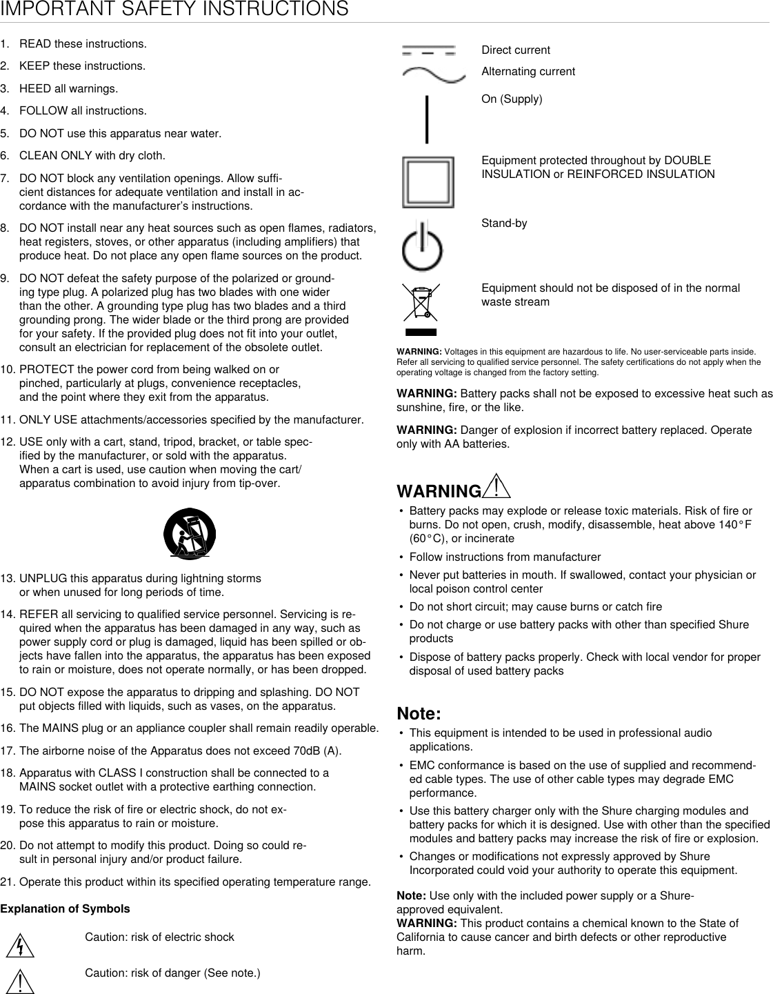 IMPORTANT SAFETY INSTRUCTIONS1. READ these instructions.2. KEEP these instructions.3. HEED all warnings.4. FOLLOW all instructions.5. DO NOT use this apparatus near water.6. CLEAN ONLY with dry cloth.7. DO NOT block any ventilation openings. Allow suffi-cient distances for adequate ventilation and install in ac-cordance with the manufacturer’s instructions.8. DO NOT install near any heat sources such as open flames, radiators,heat registers, stoves, or other apparatus (including amplifiers) that produce heat. Do not place any open flame sources on the product. 9. DO NOT defeat the safety purpose of the polarized or ground-ing type plug. A polarized plug has two blades with one widerthan the other. A grounding type plug has two blades and a thirdgrounding prong. The wider blade or the third prong are providedfor your safety. If the provided plug does not fit into your outlet,consult an electrician for replacement of the obsolete outlet.10. PROTECT the power cord from being walked on orpinched, particularly at plugs, convenience receptacles,and the point where they exit from the apparatus.11. ONLY USE attachments/accessories specified by the manufacturer.12. USE only with a cart, stand, tripod, bracket, or table spec-ified by the manufacturer, or sold with the apparatus.When a cart is used, use caution when moving the cart/apparatus combination to avoid injury from tip-over.13. UNPLUG this apparatus during lightning stormsor when unused for long periods of time.14. REFER all servicing to qualified service personnel. Servicing is re-quired when the apparatus has been damaged in any way, such aspower supply cord or plug is damaged, liquid has been spilled or ob-jects have fallen into the apparatus, the apparatus has been exposedto rain or moisture, does not operate normally, or has been dropped.15. DO NOT expose the apparatus to dripping and splashing. DO NOTput objects filled with liquids, such as vases, on the apparatus.16. The MAINS plug or an appliance coupler shall remain readily operable.17. The airborne noise of the Apparatus does not exceed 70dB (A).18. Apparatus with CLASS I construction shall be connected to aMAINS socket outlet with a protective earthing connection.19. To reduce the risk of fire or electric shock, do not ex-pose this apparatus to rain or moisture.20. Do not attempt to modify this product. Doing so could re-sult in personal injury and/or product failure.21. Operate this product within its specified operating temperature range.Explanation of SymbolsCaution: risk of electric shockCaution: risk of danger (See note.)Direct currentAlternating currentOn (Supply)Equipment protected throughout by DOUBLE INSULATION or REINFORCED INSULATIONStand-byEquipment should not be disposed of in the normal waste streamWARNING: Voltages in this equipment are hazardous to life. No user-serviceable parts inside. Refer all servicing to qualified service personnel. The safety certifications do not apply when the operating voltage is changed from the factory setting.WARNING: Battery packs shall not be exposed to excessive heat such as sunshine, fire, or the like. WARNING: Danger of explosion if incorrect battery replaced. Operate only with AA batteries.WARNING• Battery packs may explode or release toxic materials. Risk of fire orburns. Do not open, crush, modify, disassemble, heat above 140°F(60°C), or incinerate• Follow instructions from manufacturer• Never put batteries in mouth. If swallowed, contact your physician orlocal poison control center• Do not short circuit; may cause burns or catch fire• Do not charge or use battery packs with other than specified Shureproducts• Dispose of battery packs properly. Check with local vendor for properdisposal of used battery packsNote: • This equipment is intended to be used in professional audioapplications.• EMC conformance is based on the use of supplied and recommend-ed cable types. The use of other cable types may degrade EMCperformance.• Use this battery charger only with the Shure charging modules andbattery packs for which it is designed. Use with other than the specifiedmodules and battery packs may increase the risk of fire or explosion.• Changes or modifications not expressly approved by ShureIncorporated could void your authority to operate this equipment.Note: Use only with the included power supply or a Shure-approved equivalent. WARNING: This product contains a chemical known to the State of California to cause cancer and birth defects or other reproductive harm. 