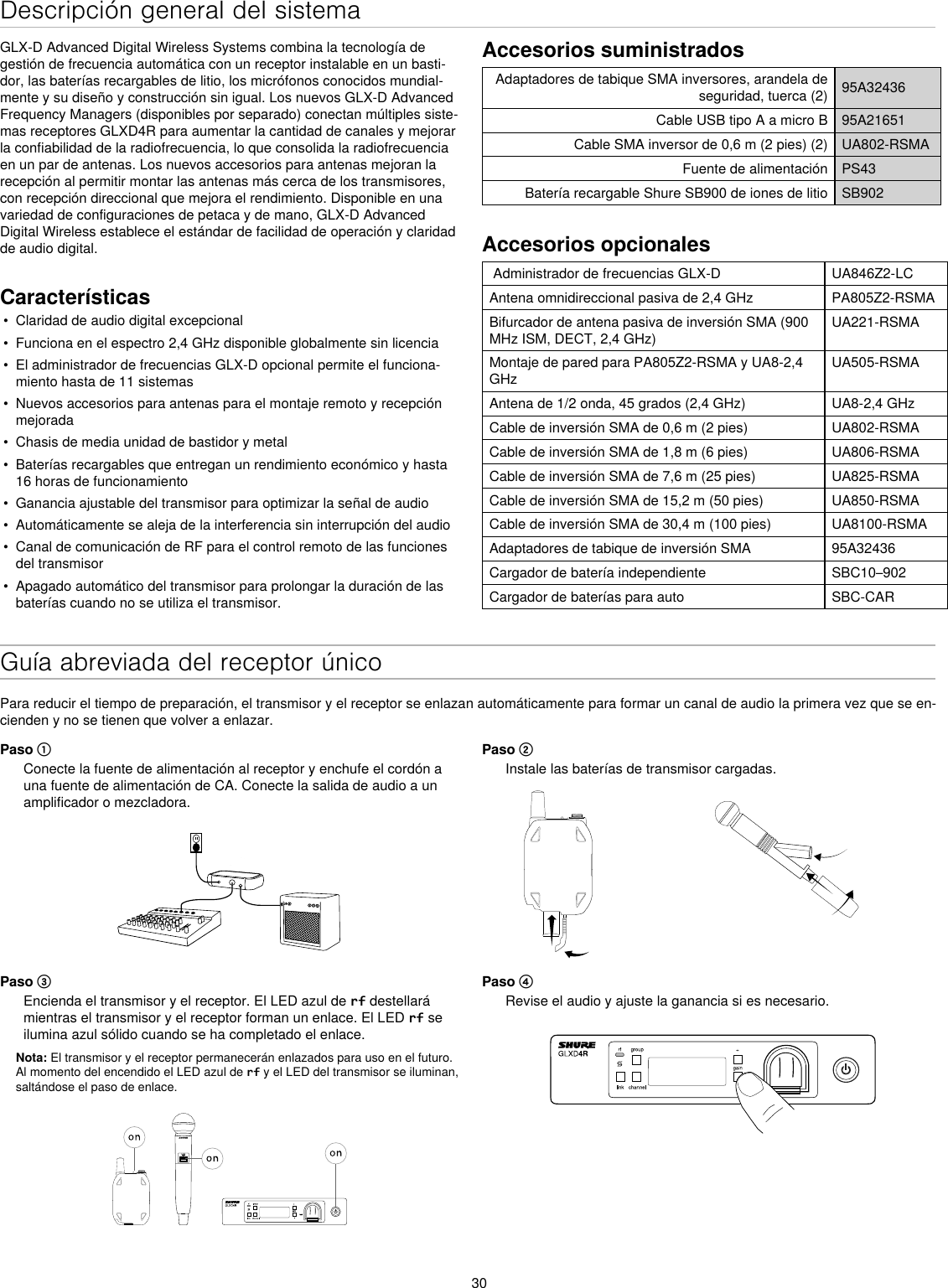 30Descripción general del sistemaGLX-D Advanced Digital Wireless Systems combina la tecnología de gestión de frecuencia automática con un receptor instalable en un basti-dor, las baterías recargables de litio, los micrófonos conocidos mundial-mente y su diseño y construcción sin igual. Los nuevos GLX-D Advanced Frequency Managers (disponibles por separado) conectan múltiples siste-mas receptores GLXD4R para aumentar la cantidad de canales y mejorar la confiabilidad de la radiofrecuencia, lo que consolida la radiofrecuencia en un par de antenas. Los nuevos accesorios para antenas mejoran la recepción al permitir montar las antenas más cerca de los transmisores, con recepción direccional que mejora el rendimiento. Disponible en una variedad de configuraciones de petaca y de mano, GLX-D Advanced Digital Wireless establece el estándar de facilidad de operación y claridad de audio digital.Características•  Claridad de audio digital excepcional•  Funciona en el espectro 2,4 GHz disponible globalmente sin licencia•  El administrador de frecuencias GLX-D opcional permite el funciona-miento hasta de 11 sistemas•  Nuevos accesorios para antenas para el montaje remoto y recepción mejorada•  Chasis de media unidad de bastidor y metal•  Baterías recargables que entregan un rendimiento económico y hasta 16 horas de funcionamiento•  Ganancia ajustable del transmisor para optimizar la señal de audio•  Automáticamente se aleja de la interferencia sin interrupción del audio•  Canal de comunicación de RF para el control remoto de las funciones del transmisor•  Apagado automático del transmisor para prolongar la duración de las baterías cuando no se utiliza el transmisor.Accesorios suministradosAdaptadores de tabique SMA inversores, arandela de seguridad, tuerca (2) 95A32436Cable USB tipo A a micro B 95A21651Cable SMA inversor de 0,6 m (2 pies) (2) UA802-RSMAFuente de alimentación PS43Batería recargable Shure SB900 de iones de litio SB902Accesorios opcionales Administrador de frecuencias GLX-D  UA846Z2-LCAntena omnidireccional pasiva de 2,4 GHz PA805Z2-RSMABifurcador de antena pasiva de inversión SMA (900 MHz ISM, DECT, 2,4 GHz)UA221-RSMAMontaje de pared para PA805Z2-RSMA y UA8-2,4 GHzUA505-RSMAAntena de 1/2 onda, 45 grados (2,4 GHz) UA8-2,4 GHzCable de inversión SMA de 0,6 m (2 pies) UA802-RSMACable de inversión SMA de 1,8 m (6 pies) UA806-RSMACable de inversión SMA de 7,6 m (25 pies) UA825-RSMACable de inversión SMA de 15,2 m (50 pies) UA850-RSMACable de inversión SMA de 30,4 m (100 pies) UA8100-RSMAAdaptadores de tabique de inversión SMA 95A32436Cargador de batería independiente SBC10–902Cargador de baterías para auto SBC-CARGuía abreviada del receptor únicoPara reducir el tiempo de preparación, el transmisor y el receptor se enlazan automáticamente para formar un canal de audio la primera vez que se en-cienden y no se tienen que volver a enlazar.Paso ①Conecte la fuente de alimentación al receptor y enchufe el cordón a una fuente de alimentación de CA. Conecte la salida de audio a un amplificador o mezcladora.Paso ②Instale las baterías de transmisor cargadas. Paso ③Encienda el transmisor y el receptor. El LED azul de rf destellará mientras el transmisor y el receptor forman un enlace. El LED rf se ilumina azul sólido cuando se ha completado el enlace.Nota: El transmisor y el receptor permanecerán enlazados para uso en el futuro. Al momento del encendido el LED azul de rf y el LED del transmisor se iluminan, saltándose el paso de enlace.Paso ④Revise el audio y ajuste la ganancia si es necesario.