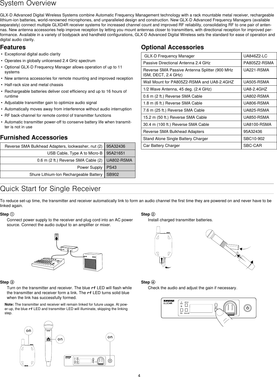 4System OverviewGLX-D Advanced Digital Wireless Systems combine Automatic Frequency Management technology with a rack mountable metal receiver, rechargeable lithium-ion batteries, world-renowned microphones, and unparalleled design and construction. New GLX-D Advanced Frequency Managers (available separately) connect multiple GLXD4R receiver systems for increased channel count and improved RF reliability, consolidating RF to one pair of anten-nas. New antenna accessories help improve reception by letting you mount antennas closer to transmitters, with directional reception for improved per-formance. Available in a variety of bodypack and handheld configurations, GLX-D Advanced Digital Wireless sets the standard for ease of operation and digital audio clarity.Features•  Exceptional digital audio clarity•  Operates in globally unlicensed 2.4 GHz spectrum•  Optional GLX-D Frequency Manager allows operation of up to 11 systems•  New antenna accessories for remote mounting and improved reception•  Half-rack size and metal chassis•  Rechargeable batteries deliver cost efficiency and up to 16 hours of runtime•  Adjustable transmitter gain to optimize audio signal•  Automatically moves away from interference without audio interruption•  RF back-channel for remote control of transmitter functions•  Automatic transmitter power-off to conserve battery life when transmit-ter is not in useFurnished AccessoriesReverse SMA Bulkhead Adapters, lockwasher, nut (2) 95A32436USB Cable, Type A to Micro-B 95A216510.6 m (2 ft.) Reverse SMA Cable (2) UA802-RSMAPower Supply PS43Shure Lithium-Ion Rechargeable Battery SB902Optional Accessories GLX-D Frequency Manager  UA846Z2-LCPassive Directional Antenna 2.4 GHz PA805Z2-RSMAReverse SMA Passive Antenna Splitter (900 MHz ISM, DECT, 2.4 GHz)UA221-RSMAWall Mount for PA805Z2-RSMA and UA8-2.4GHZ UA505-RSMA1/2 Wave Antenna, 45 deg. (2.4 GHz) UA8-2.4GHZ0.6 m (2 ft.) Reverse SMA Cable UA802-RSMA1.8 m (6 ft.) Reverse SMA Cable UA806-RSMA7.6 m (25 ft.) Reverse SMA Cable UA825-RSMA15.2 m (50 ft.) Reverse SMA Cable UA850-RSMA30.4 m (100 ft.) Reverse SMA Cable UA8100-RSMAReverse SMA Bulkhead Adapters 95A32436Stand Alone Single Battery Charger SBC10-902Car Battery Charger SBC-CARQuick Start for Single ReceiverTo reduce set-up time, the transmitter and receiver automatically link to form an audio channel the first time they are powered on and never have to be linked again.Step ①Connect power supply to the receiver and plug cord into an AC power source. Connect the audio output to an amplifier or mixer.Step ②Install charged transmitter batteries. Step ③Turn on the transmitter and receiver. The blue rf LED will flash while the transmitter and receiver form a link. The rf LED turns solid blue when the link has successfully formed.Note: The transmitter and receiver will remain linked for future usage. At pow-er-up, the blue rf LED and transmitter LED will illuminate, skipping the linking step.Step ④Check the audio and adjust the gain if necessary.