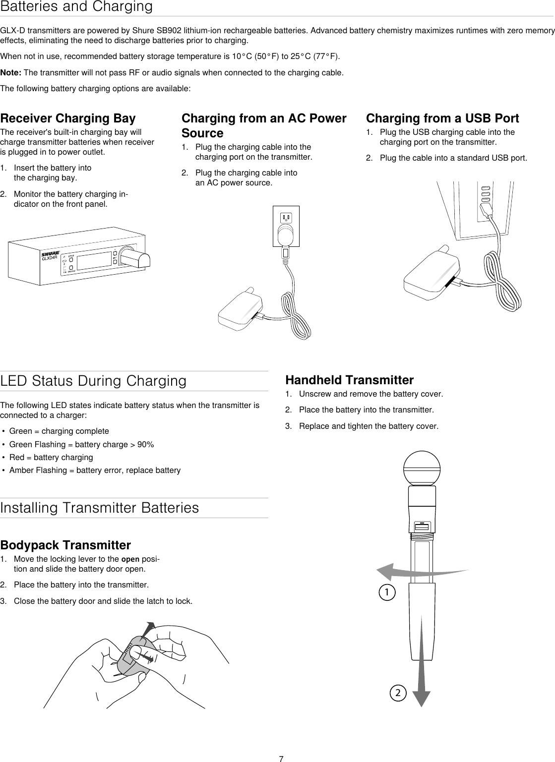 7Batteries and ChargingGLX-D transmitters are powered by Shure SB902 lithium-ion rechargeable batteries. Advanced battery chemistry maximizes runtimes with zero memory effects, eliminating the need to discharge batteries prior to charging.When not in use, recommended battery storage temperature is 10°C (50°F) to 25°C (77°F).Note: The transmitter will not pass RF or audio signals when connected to the charging cable.The following battery charging options are available:Receiver Charging BayThe receiver&apos;s built-in charging bay will charge transmitter batteries when receiver is plugged in to power outlet.1.  Insert the battery into the charging bay.2.  Monitor the battery charging in-dicator on the front panel.Charging from an AC Power Source1.  Plug the charging cable into the charging port on the transmitter.2.  Plug the charging cable into an AC power source.Charging from a USB Port1.  Plug the USB charging cable into the charging port on the transmitter.2.  Plug the cable into a standard USB port.LED Status During ChargingThe following LED states indicate battery status when the transmitter is connected to a charger: •  Green = charging complete•  Green Flashing = battery charge &gt; 90% •  Red = battery charging•  Amber Flashing = battery error, replace batteryInstalling Transmitter BatteriesBodypack Transmitter1.  Move the locking lever to the open posi-tion and slide the battery door open.2.  Place the battery into the transmitter.3.  Close the battery door and slide the latch to lock.Handheld Transmitter1.  Unscrew and remove the battery cover.2.  Place the battery into the transmitter.3.  Replace and tighten the battery cover.12