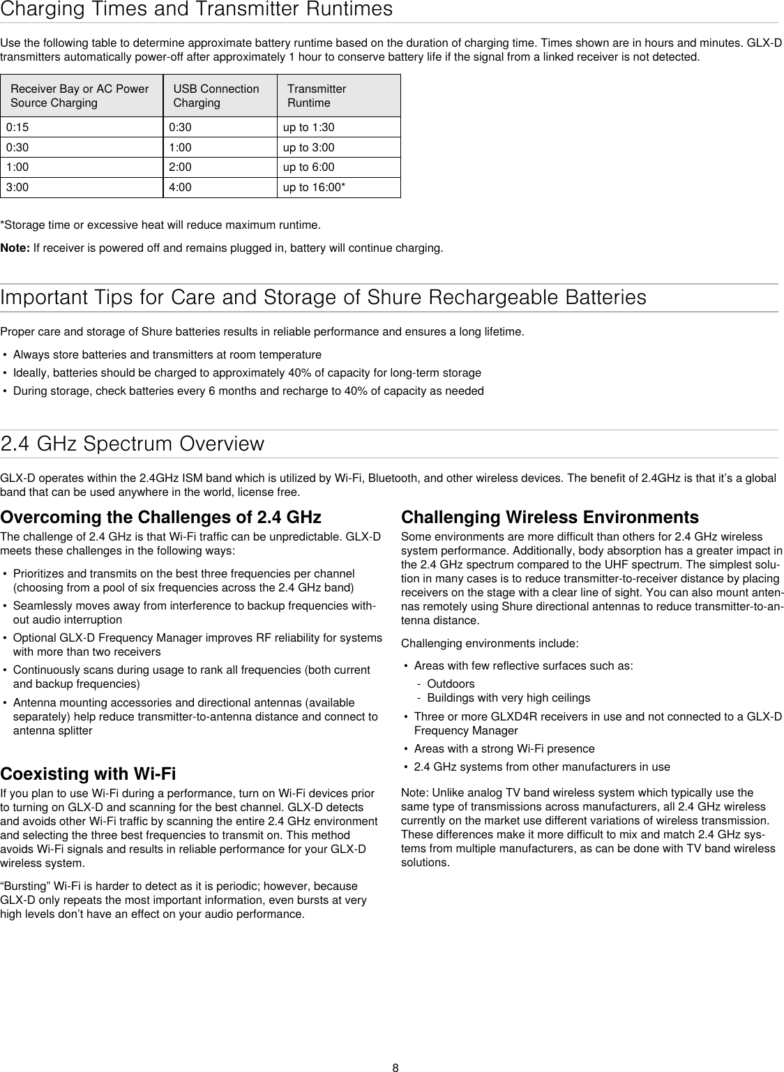 8Charging Times and Transmitter RuntimesUse the following table to determine approximate battery runtime based on the duration of charging time. Times shown are in hours and minutes. GLX-D transmitters automatically power-off after approximately 1 hour to conserve battery life if the signal from a linked receiver is not detected.Receiver Bay or AC Power Source ChargingUSB Connection ChargingTransmitter Runtime0:15 0:30 up to 1:300:30 1:00 up to 3:00 1:00 2:00 up to 6:003:00 4:00 up to 16:00**Storage time or excessive heat will reduce maximum runtime.Note: If receiver is powered off and remains plugged in, battery will continue charging.Important Tips for Care and Storage of Shure Rechargeable BatteriesProper care and storage of Shure batteries results in reliable performance and ensures a long lifetime.•  Always store batteries and transmitters at room temperature •  Ideally, batteries should be charged to approximately 40% of capacity for long-term storage•  During storage, check batteries every 6 months and recharge to 40% of capacity as needed2.4 GHz Spectrum OverviewGLX-D operates within the 2.4GHz ISM band which is utilized by Wi-Fi, Bluetooth, and other wireless devices. The benefit of 2.4GHz is that it’s a global band that can be used anywhere in the world, license free. Overcoming the Challenges of 2.4 GHzThe challenge of 2.4 GHz is that Wi-Fi traffic can be unpredictable. GLX-D meets these challenges in the following ways:•  Prioritizes and transmits on the best three frequencies per channel (choosing from a pool of six frequencies across the 2.4 GHz band)•  Seamlessly moves away from interference to backup frequencies with-out audio interruption•  Optional GLX-D Frequency Manager improves RF reliability for systems with more than two receivers•  Continuously scans during usage to rank all frequencies (both current and backup frequencies)•  Antenna mounting accessories and directional antennas (available separately) help reduce transmitter-to-antenna distance and connect to antenna splitterCoexisting with Wi-FiIf you plan to use Wi-Fi during a performance, turn on Wi-Fi devices prior to turning on GLX-D and scanning for the best channel. GLX-D detects and avoids other Wi-Fi traffic by scanning the entire 2.4 GHz environment and selecting the three best frequencies to transmit on. This method avoids Wi-Fi signals and results in reliable performance for your GLX-D wireless system.“Bursting” Wi-Fi is harder to detect as it is periodic; however, because GLX-D only repeats the most important information, even bursts at very high levels don’t have an effect on your audio performance.Challenging Wireless EnvironmentsSome environments are more difficult than others for 2.4 GHz wireless system performance. Additionally, body absorption has a greater impact in the 2.4 GHz spectrum compared to the UHF spectrum. The simplest solu-tion in many cases is to reduce transmitter-to-receiver distance by placing receivers on the stage with a clear line of sight. You can also mount anten-nas remotely using Shure directional antennas to reduce transmitter-to-an-tenna distance.Challenging environments include:•  Areas with few reflective surfaces such as: - Outdoors - Buildings with very high ceilings•  Three or more GLXD4R receivers in use and not connected to a GLX-D Frequency Manager•  Areas with a strong Wi-Fi presence•  2.4 GHz systems from other manufacturers in useNote: Unlike analog TV band wireless system which typically use the same type of transmissions across manufacturers, all 2.4 GHz wireless currently on the market use different variations of wireless transmission. These differences make it more difficult to mix and match 2.4 GHz sys-tems from multiple manufacturers, as can be done with TV band wireless solutions.