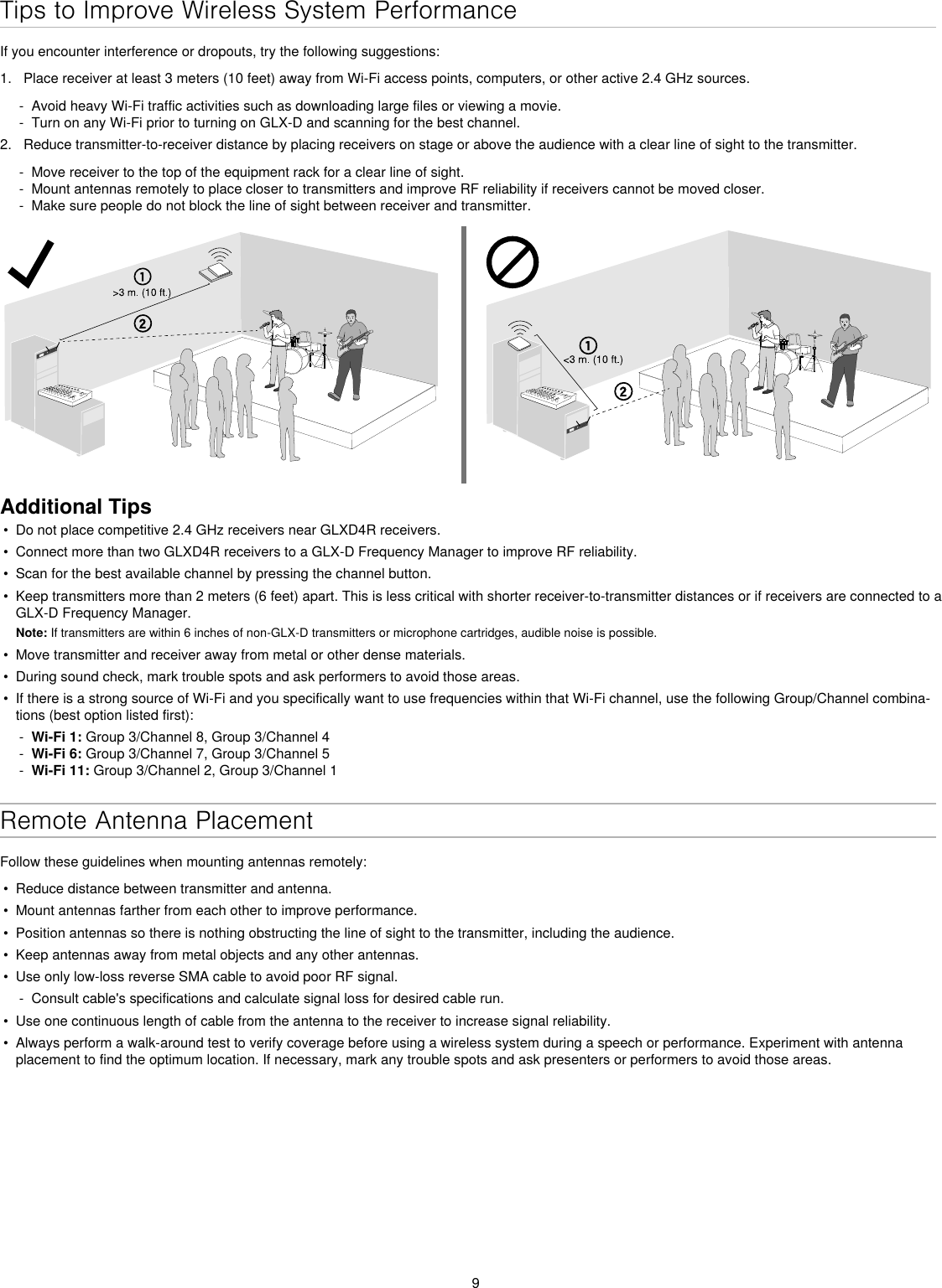 9Tips to Improve Wireless System PerformanceIf you encounter interference or dropouts, try the following suggestions:1.  Place receiver at least 3 meters (10 feet) away from Wi-Fi access points, computers, or other active 2.4 GHz sources. - Avoid heavy Wi-Fi traffic activities such as downloading large files or viewing a movie. - Turn on any Wi-Fi prior to turning on GLX-D and scanning for the best channel.2.  Reduce transmitter-to-receiver distance by placing receivers on stage or above the audience with a clear line of sight to the transmitter.  - Move receiver to the top of the equipment rack for a clear line of sight. - Mount antennas remotely to place closer to transmitters and improve RF reliability if receivers cannot be moved closer. - Make sure people do not block the line of sight between receiver and transmitter.Additional Tips•  Do not place competitive 2.4 GHz receivers near GLXD4R receivers.•  Connect more than two GLXD4R receivers to a GLX-D Frequency Manager to improve RF reliability.•  Scan for the best available channel by pressing the channel button.•  Keep transmitters more than 2 meters (6 feet) apart. This is less critical with shorter receiver-to-transmitter distances or if receivers are connected to a GLX-D Frequency Manager. Note: If transmitters are within 6 inches of non-GLX-D transmitters or microphone cartridges, audible noise is possible.•  Move transmitter and receiver away from metal or other dense materials.•  During sound check, mark trouble spots and ask performers to avoid those areas.•  If there is a strong source of Wi-Fi and you specifically want to use frequencies within that Wi-Fi channel, use the following Group/Channel combina-tions (best option listed first): - Wi-Fi 1: Group 3/Channel 8, Group 3/Channel 4 - Wi-Fi 6: Group 3/Channel 7, Group 3/Channel 5 - Wi-Fi 11: Group 3/Channel 2, Group 3/Channel 1Remote Antenna PlacementFollow these guidelines when mounting antennas remotely:•  Reduce distance between transmitter and antenna.•  Mount antennas farther from each other to improve performance.•  Position antennas so there is nothing obstructing the line of sight to the transmitter, including the audience.•  Keep antennas away from metal objects and any other antennas.•  Use only low-loss reverse SMA cable to avoid poor RF signal. - Consult cable&apos;s specifications and calculate signal loss for desired cable run.•  Use one continuous length of cable from the antenna to the receiver to increase signal reliability.•  Always perform a walk-around test to verify coverage before using a wireless system during a speech or performance. Experiment with antenna placement to find the optimum location. If necessary, mark any trouble spots and ask presenters or performers to avoid those areas.