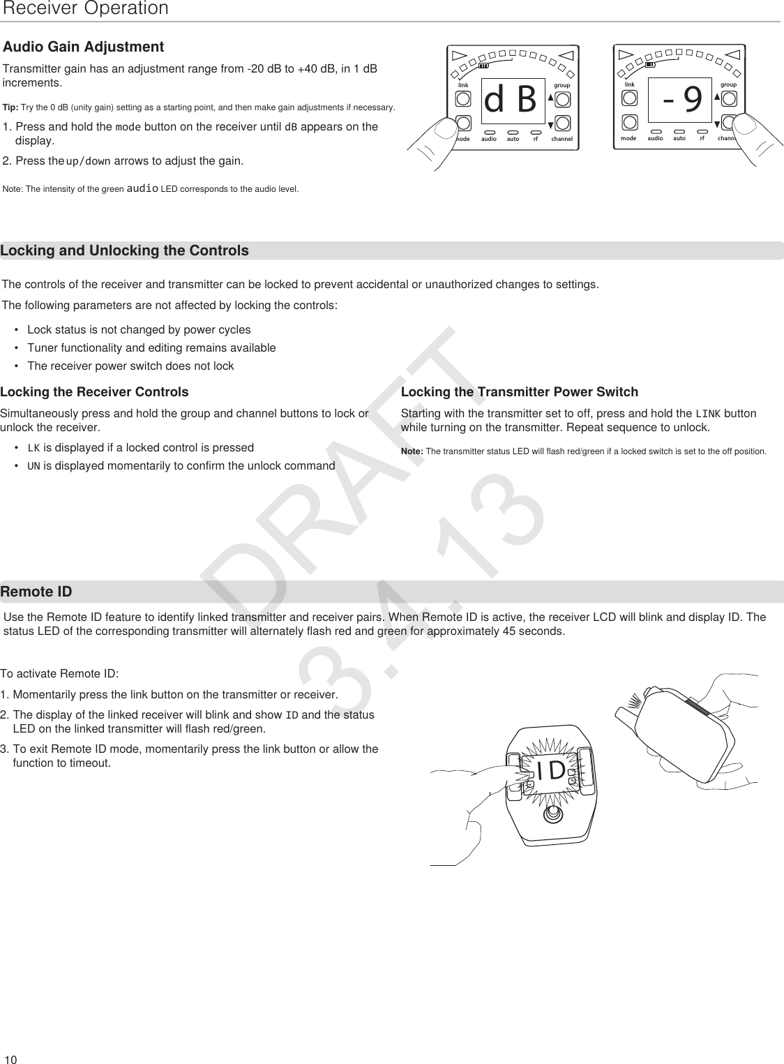 10Receiver Operation•  Lock status is not changed by power cycles•  Tuner functionality and editing remains available•  The receiver power switch does not lockLocking the Receiver ControlsSimultaneously press and hold the group and channel buttons to lock or unlock the receiver.•  LK is displayed if a locked control is pressed•  UN is displayed momentarily to confirm the unlock commandlinkmode autoaudio rf channelgrouprf channelgroupautolinkmode audiod B - 9Use the Remote ID feature to identify linked transmitter and receiver pairs. When Remote ID is active, the receiver LCD will blink and display ID. The status LED of the corresponding transmitter will alternately flash red and green for approximately 45 seconds.Audio Gain AdjustmentTransmitter gain has an adjustment range from -20 dB to +40 dB, in 1 dB increments.Tip: Try the 0 dB (unity gain) setting as a starting point, and then make gain adjustments if necessary.1. Press and hold the mode button on the receiver until dB appears on the display.2. Press the up/down arrows to adjust the gain.Note: The intensity of the green audio LED corresponds to the audio level.The controls of the receiver and transmitter can be locked to prevent accidental or unauthorized changes to settings.The following parameters are not affected by locking the controls:To activate Remote ID:1. Momentarily press the link button on the transmitter or receiver.2. The display of the linked receiver will blink and show ID and the status LED on the linked transmitter will flash red/green.3. To exit Remote ID mode, momentarily press the link button or allow the function to timeout.I DLocking the Transmitter Power SwitchStarting with the transmitter set to off, press and hold the LINK button while turning on the transmitter. Repeat sequence to unlock.Note: The transmitter status LED will flash red/green if a locked switch is set to the off position.Locking and Unlocking the ControlsRemote IDDRAFT 3.4.13