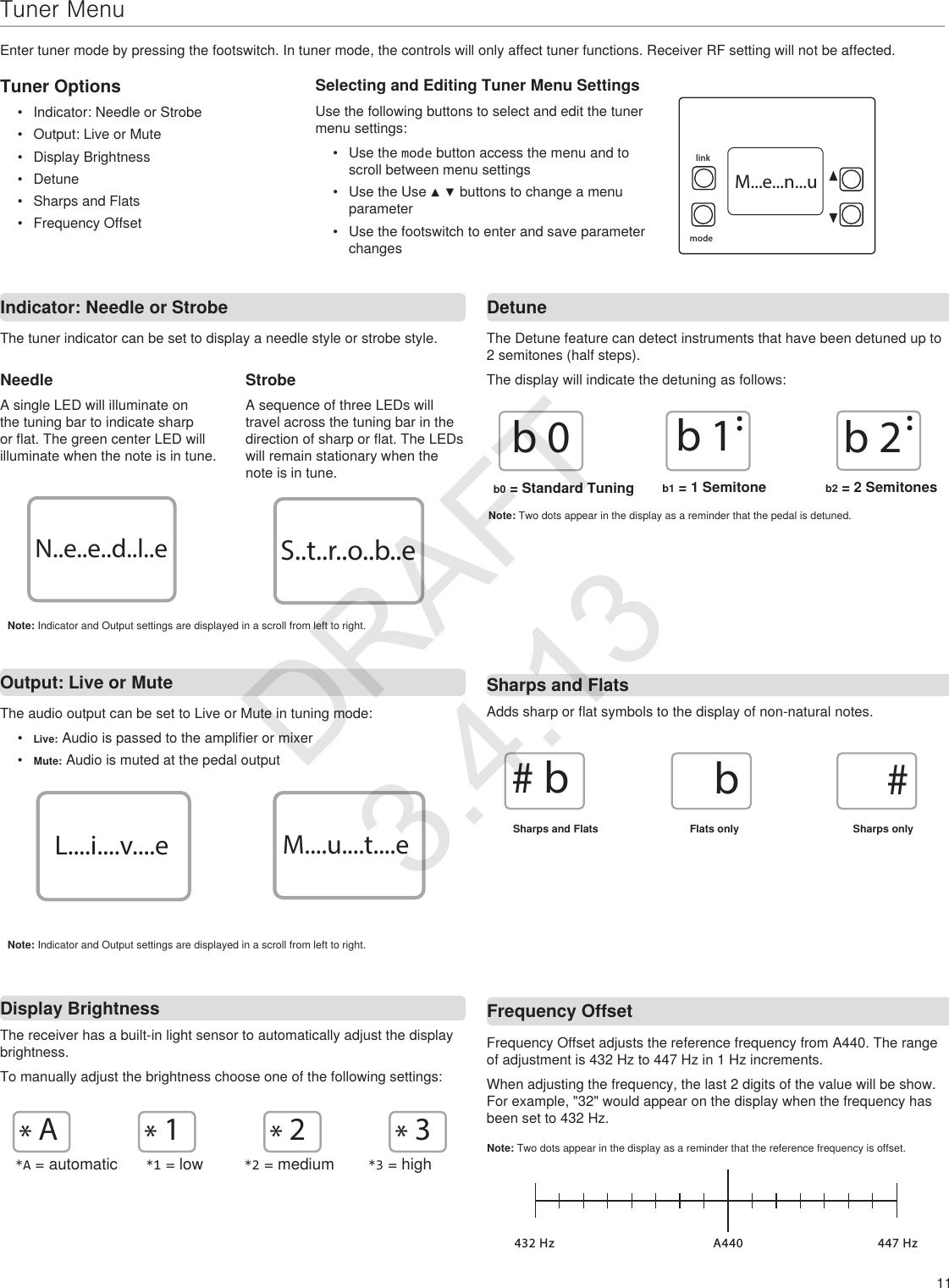 11Indicator: Needle or StrobeOutput: Live or Mute DetuneNeedleA single LED will illuminate on the tuning bar to indicate sharp or flat. The green center LED will illuminate when the note is in tune.StrobeA sequence of three LEDs will travel across the tuning bar in the direction of sharp or flat. The LEDs will remain stationary when the note is in tune.Frequency Offsetb0b1b2The tuner indicator can be set to display a needle style or strobe style.The audio output can be set to Live or Mute in tuning mode:•  Live: Audio is passed to the amplifier or mixer•  Mute: Audio is muted at the pedal outputThe Detune feature can detect instruments that have been detuned up to 2 semitones (half steps).  The display will indicate the detuning as follows:Adds sharp or flat symbols to the display of non-natural notes. Frequency Offset adjusts the reference frequency from A440. The range of adjustment is 432 Hz to 447 Hz in 1 Hz increments.When adjusting the frequency, the last 2 digits of the value will be show. For example, &quot;32&quot; would appear on the display when the frequency has been set to 432 Hz.Note: Two dots appear in the display as a reminder that the reference frequency is offset.A440 447 Hz432 HzDisplay BrightnessThe receiver has a built-in light sensor to automatically adjust the display brightness. To manually adjust the brightness choose one of the following settings:*1*A*2*3L....i....v....e M....u....t....eN..e..e..d..l..e S..t..r..o..b..e#b b#*A = automatic *1 = low *2 = medium *3 = highTuner Options•  Indicator: Needle or Strobe•  Output: Live or Mute•  Display Brightness•  Detune•  Sharps and Flats•  Frequency OffsetSelecting and Editing Tuner Menu SettingsUse the following buttons to select and edit the tuner menu settings:•  Use the mode button access the menu and to scroll between menu settings•  Use the Use ▲ ▼ buttons to change a menu parameter•  Use the footswitch to enter and save parameter changesTuner MenuEnter tuner mode by pressing the footswitch. In tuner mode, the controls will only affect tuner functions. Receiver RF setting will not be affected.Note: Indicator and Output settings are displayed in a scroll from left to right.Note: Indicator and Output settings are displayed in a scroll from left to right.rf channelgroupautolinkmodeM...e...n...uSharps and FlatsSharps and Flats Flats only Sharps only b0 = Standard Tuning  b1 = 1 Semitone b2 = 2 SemitonesNote: Two dots appear in the display as a reminder that the pedal is detuned.DRAFT 3.4.13