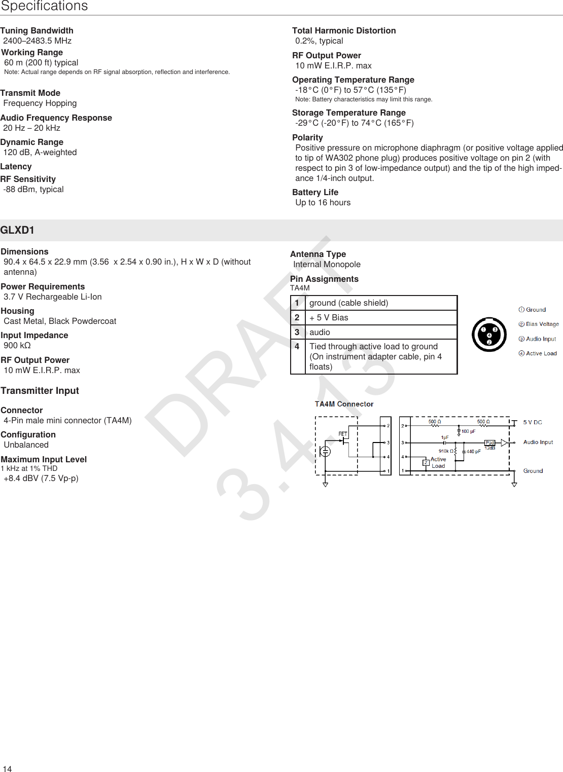 14SpecificationsGLXD1Dimensions90.4 x 64.5 x 22.9 mm (3.56  x 2.54 x 0.90 in.), H x W x D (without antenna)Power Requirements3.7 V Rechargeable Li-IonHousingCast Metal, Black PowdercoatInput Impedance900 kΩRF Output Power10 mW E.I.R.P. maxTransmitter InputConnector4-Pin male mini connector (TA4M)ConfigurationUnbalancedMaximum Input Level1 kHz at 1% THD+8.4 dBV (7.5 Vp-p)Tuning Bandwidth2400–2483.5 MHzAntenna TypeInternal MonopolePin AssignmentsTA4M1ground (cable shield)2+ 5 V Bias3audio4Tied through active load to ground (On instrument adapter cable, pin 4 floats)Working Range60 m (200 ft) typicalNote: Actual range depends on RF signal absorption, reflection and interference.Transmit ModeFrequency HoppingAudio Frequency Response20 Hz – 20 kHzDynamic Range120 dB, A-weightedLatencyTotal Harmonic Distortion0.2%, typicalRF Output Power10 mW E.I.R.P. maxOperating Temperature Range-18°C (0°F) to 57°C (135°F)Note: Battery characteristics may limit this range.Storage Temperature Range-29°C (-20°F) to 74°C (165°F)PolarityPositive pressure on microphone diaphragm (or positive voltage applied to tip of WA302 phone plug) produces positive voltage on pin 2 (with respect to pin 3 of low-impedance output) and the tip of the high imped-ance 1/4-inch output.Battery LifeUp to 16 hoursRF Sensitivity-88 dBm, typicalDRAFT 3.4.13