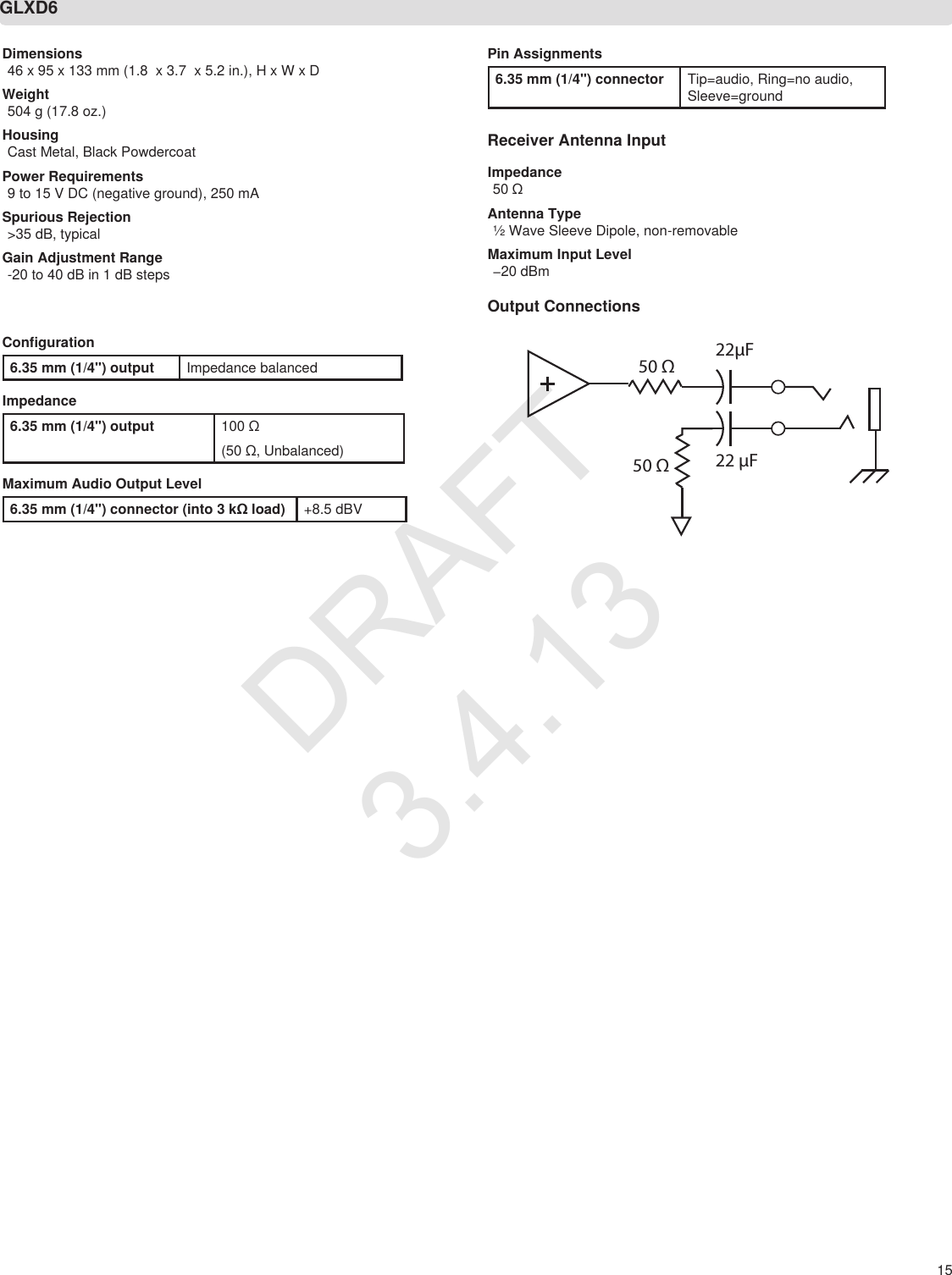 15Dimensions46 x 95 x 133 mm (1.8  x 3.7  x 5.2 in.), H x W x DWeight504 g (17.8 oz.) HousingCast Metal, Black PowdercoatPower Requirements9 to 15 V DC (negative ground), 250 mASpurious Rejection&gt;35 dB, typicalGain Adjustment Range-20 to 40 dB in 1 dB stepsConfiguration6.35 mm (1/4&quot;) output Impedance balancedImpedance6.35 mm (1/4&quot;) output 100 Ω(50 Ω, Unbalanced)Maximum Audio Output Level6.35 mm (1/4&quot;) connector (into 3 kΩ load) +8.5 dBVGLXD6Pin Assignments6.35 mm (1/4&quot;) connector Tip=audio, Ring=no audio, Sleeve=groundReceiver Antenna InputImpedance50 ΩAntenna Type½ Wave Sleeve Dipole, non-removableMaximum Input Level−20 dBmOutput Connections50 Ω50 Ω 22 µF22µFDRAFT 3.4.13