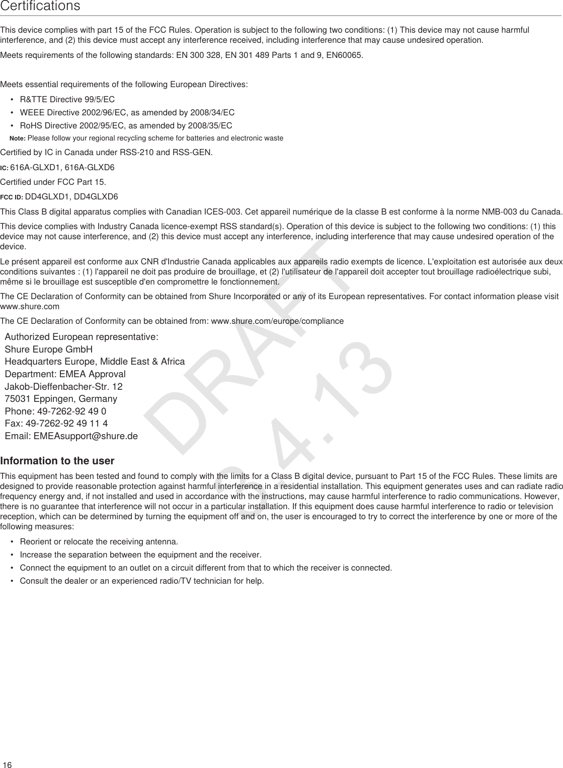 16CertificationsThis device complies with part 15 of the FCC Rules. Operation is subject to the following two conditions: (1) This device may not cause harmful interference, and (2) this device must accept any interference received, including interference that may cause undesired operation. Meets requirements of the following standards: EN 300 328, EN 301 489 Parts 1 and 9, EN60065. Meets essential requirements of the following European Directives: •  R&amp;TTE Directive 99/5/EC•  WEEE Directive 2002/96/EC, as amended by 2008/34/EC •  RoHS Directive 2002/95/EC, as amended by 2008/35/EC         Note: Please follow your regional recycling scheme for batteries and electronic wasteCertified by IC in Canada under RSS-210 and RSS-GEN. IC: 616A-GLXD1, 616A-GLXD6 Certified under FCC Part 15. FCC ID: DD4GLXD1, DD4GLXD6  This Class B digital apparatus complies with Canadian ICES-003. Cet appareil numérique de la classe B est conforme à la norme NMB-003 du Canada. This device complies with Industry Canada licence-exempt RSS standard(s). Operation of this device is subject to the following two conditions: (1) this device may not cause interference, and (2) this device must accept any interference, including interference that may cause undesired operation of the device. Le présent appareil est conforme aux CNR d&apos;Industrie Canada applicables aux appareils radio exempts de licence. L&apos;exploitation est autorisée aux deux conditions suivantes : (1) l&apos;appareil ne doit pas produire de brouillage, et (2) l&apos;utilisateur de l&apos;appareil doit accepter tout brouillage radioélectrique subi, même si le brouillage est susceptible d&apos;en compromettre le fonctionnement. The CE Declaration of Conformity can be obtained from Shure Incorporated or any of its European representatives. For contact information please visit www.shure.com The CE Declaration of Conformity can be obtained from: www.shure.com/europe/complianceAuthorized European representative:Shure Europe GmbHHeadquarters Europe, Middle East &amp; AfricaDepartment: EMEA ApprovalJakob-Dieffenbacher-Str. 1275031 Eppingen, GermanyPhone: 49-7262-92 49 0Fax: 49-7262-92 49 11 4Email: EMEAsupport@shure.deInformation to the userThis equipment has been tested and found to comply with the limits for a Class B digital device, pursuant to Part 15 of the FCC Rules. These limits are designed to provide reasonable protection against harmful interference in a residential installation. This equipment generates uses and can radiate radio frequency energy and, if not installed and used in accordance with the instructions, may cause harmful interference to radio communications. However, there is no guarantee that interference will not occur in a particular installation. If this equipment does cause harmful interference to radio or television reception, which can be determined by turning the equipment off and on, the user is encouraged to try to correct the interference by one or more of the following measures: •  Reorient or relocate the receiving antenna.•  Increase the separation between the equipment and the receiver.•  Connect the equipment to an outlet on a circuit different from that to which the receiver is connected.•  Consult the dealer or an experienced radio/TV technician for help.DRAFT 3.4.13